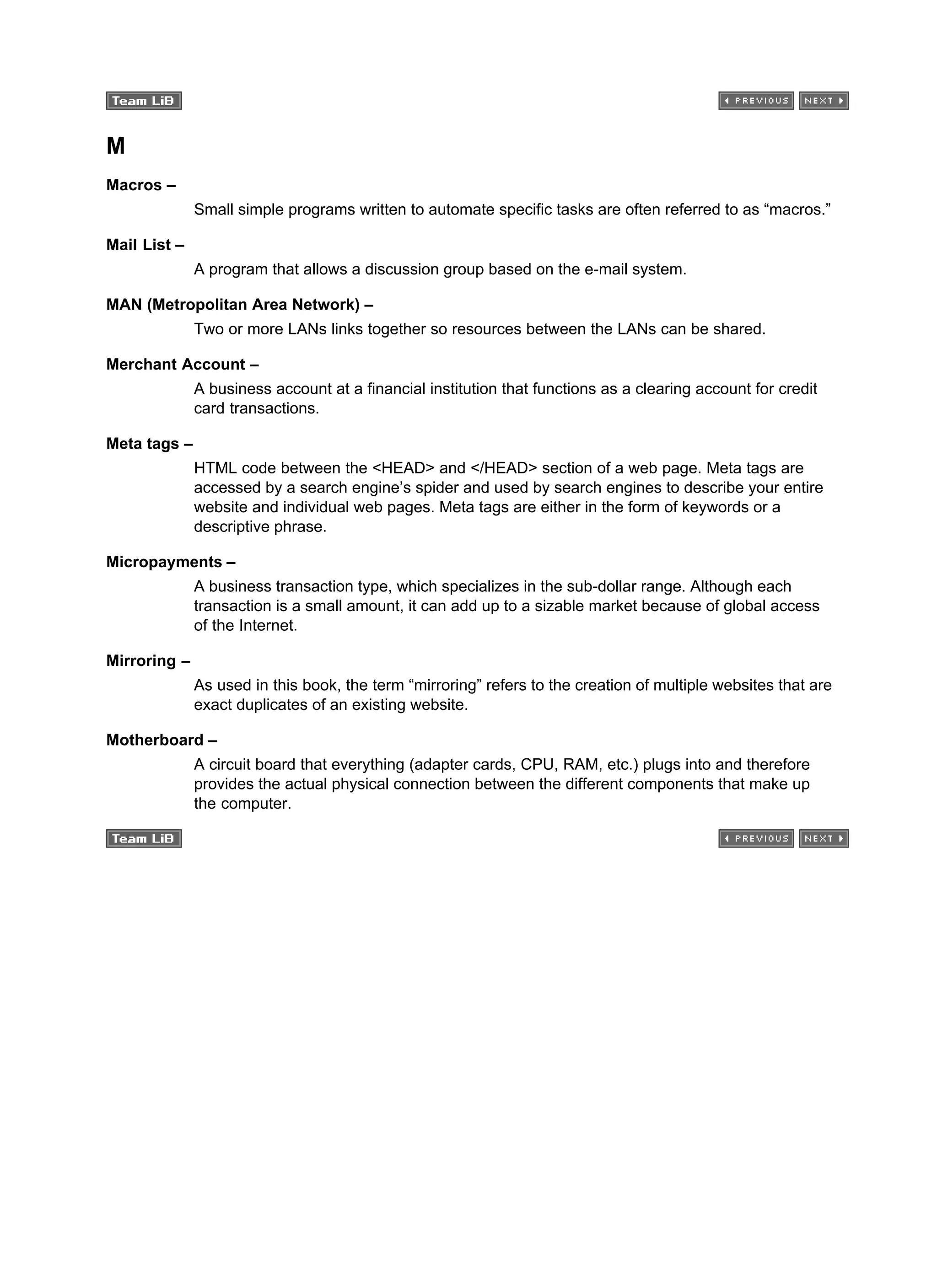 M
Macros –
Small simple programs written to automate specific tasks are often referred to as “macros.”
Mail List –
A program that allows a discussion group based on the e-mail system.
MAN (Metropolitan Area Network) –
Two or more LANs links together so resources between the LANs can be shared.
Merchant Account –
A business account at a financial institution that functions as a clearing account for credit
card transactions.
Meta tags –
HTML code between the <HEAD> and </HEAD> section of a web page. Meta tags are
accessed by a search engine’s spider and used by search engines to describe your entire
website and individual web pages. Meta tags are either in the form of keywords or a
descriptive phrase.
Micropayments –
A business transaction type, which specializes in the sub-dollar range. Although each
transaction is a small amount, it can add up to a sizable market because of global access
of the Internet.
Mirroring –
As used in this book, the term “mirroring” refers to the creation of multiple websites that are
exact duplicates of an existing website.
Motherboard –
A circuit board that everything (adapter cards, CPU, RAM, etc.) plugs into and therefore
provides the actual physical connection between the different components that make up
the computer.
 