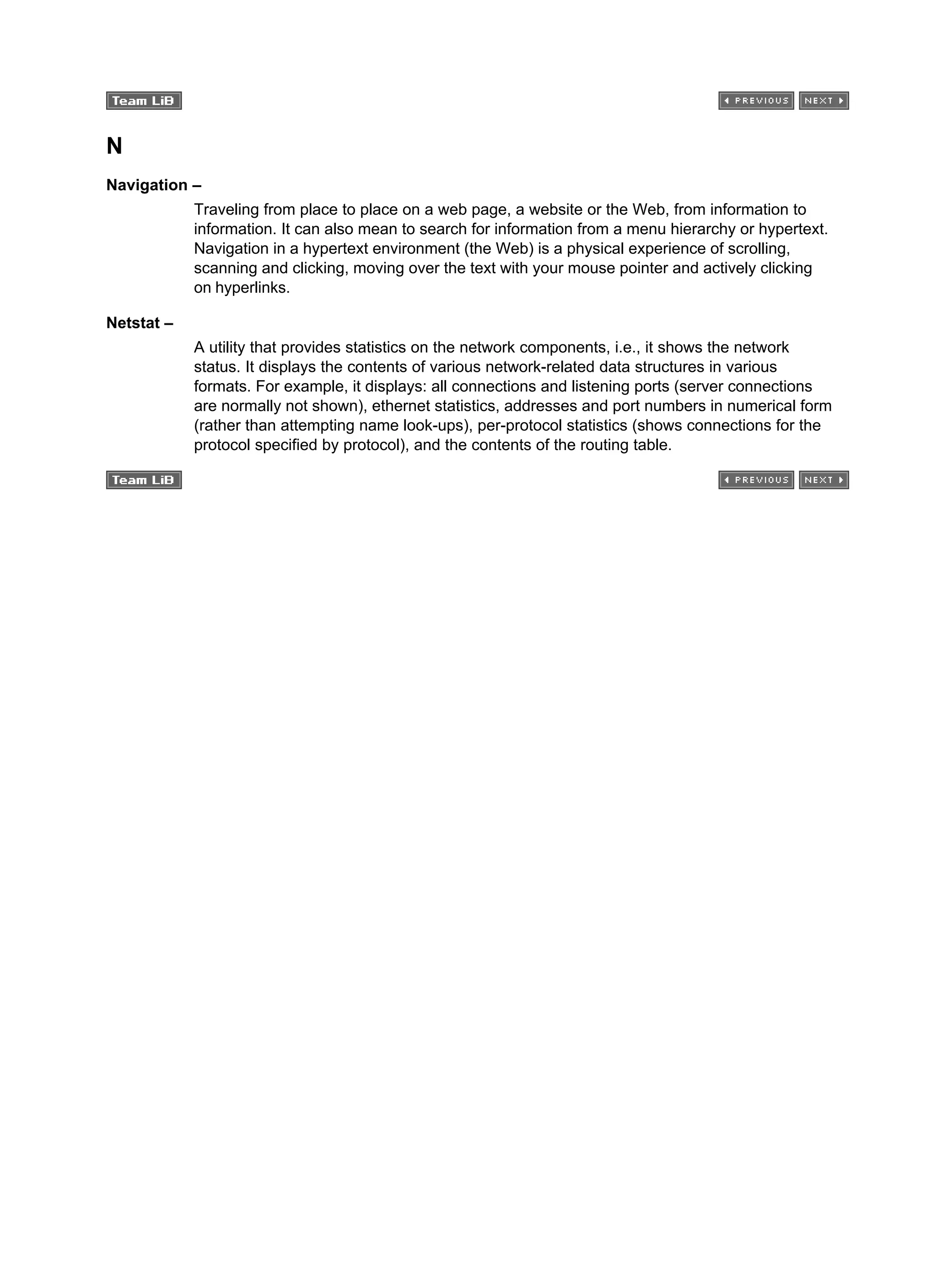 N
Navigation –
Traveling from place to place on a web page, a website or the Web, from information to
information. It can also mean to search for information from a menu hierarchy or hypertext.
Navigation in a hypertext environment (the Web) is a physical experience of scrolling,
scanning and clicking, moving over the text with your mouse pointer and actively clicking
on hyperlinks.
Netstat –
A utility that provides statistics on the network components, i.e., it shows the network
status. It displays the contents of various network-related data structures in various
formats. For example, it displays: all connections and listening ports (server connections
are normally not shown), ethernet statistics, addresses and port numbers in numerical form
(rather than attempting name look-ups), per-protocol statistics (shows connections for the
protocol specified by protocol), and the contents of the routing table.
 