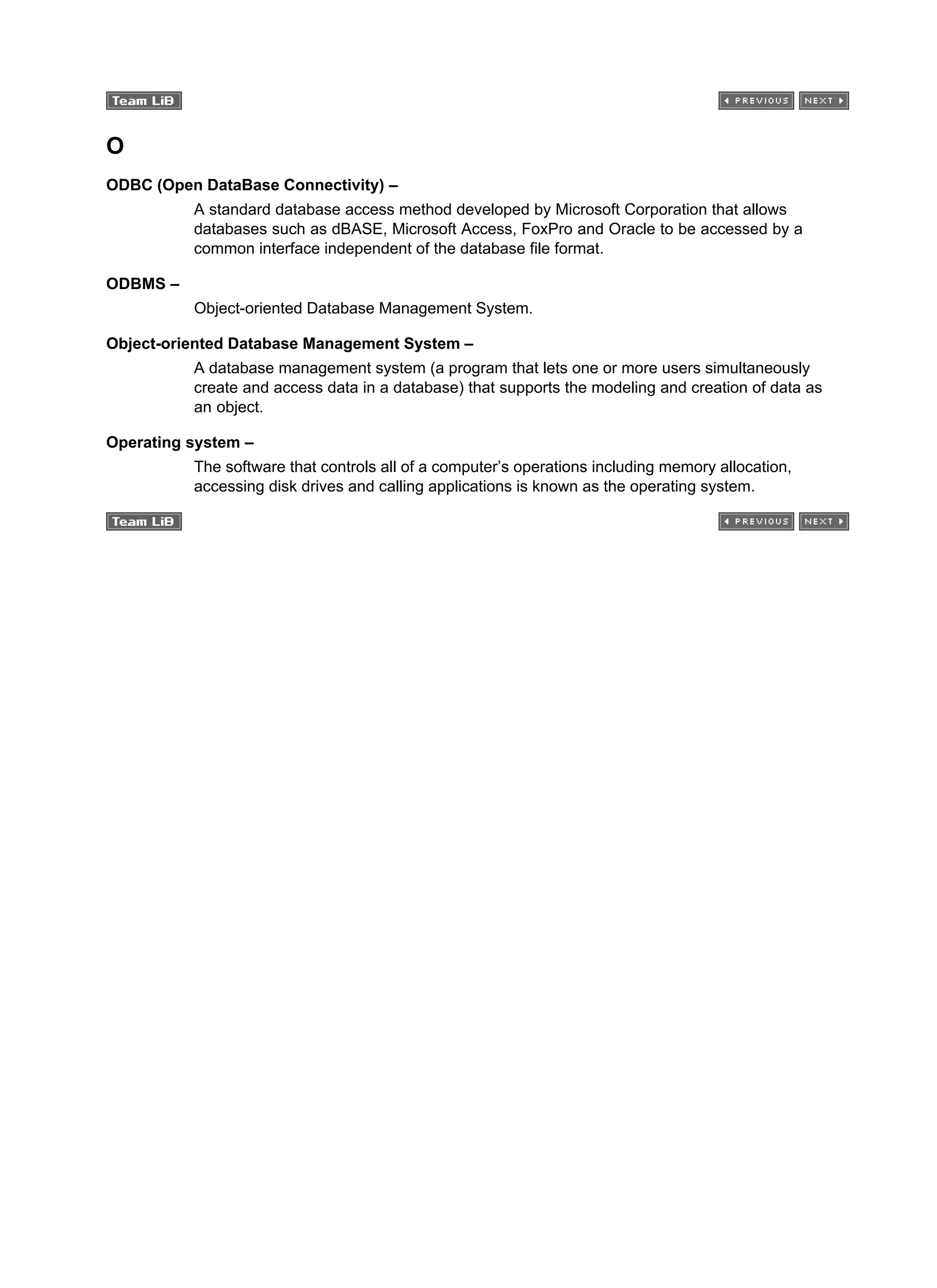 O
ODBC (Open DataBase Connectivity) –
A standard database access method developed by Microsoft Corporation that allows
databases such as dBASE, Microsoft Access, FoxPro and Oracle to be accessed by a
common interface independent of the database file format.
ODBMS –
Object-oriented Database Management System.
Object-oriented Database Management System –
A database management system (a program that lets one or more users simultaneously
create and access data in a database) that supports the modeling and creation of data as
an object.
Operating system –
The software that controls all of a computer’s operations including memory allocation,
accessing disk drives and calling applications is known as the operating system.
 