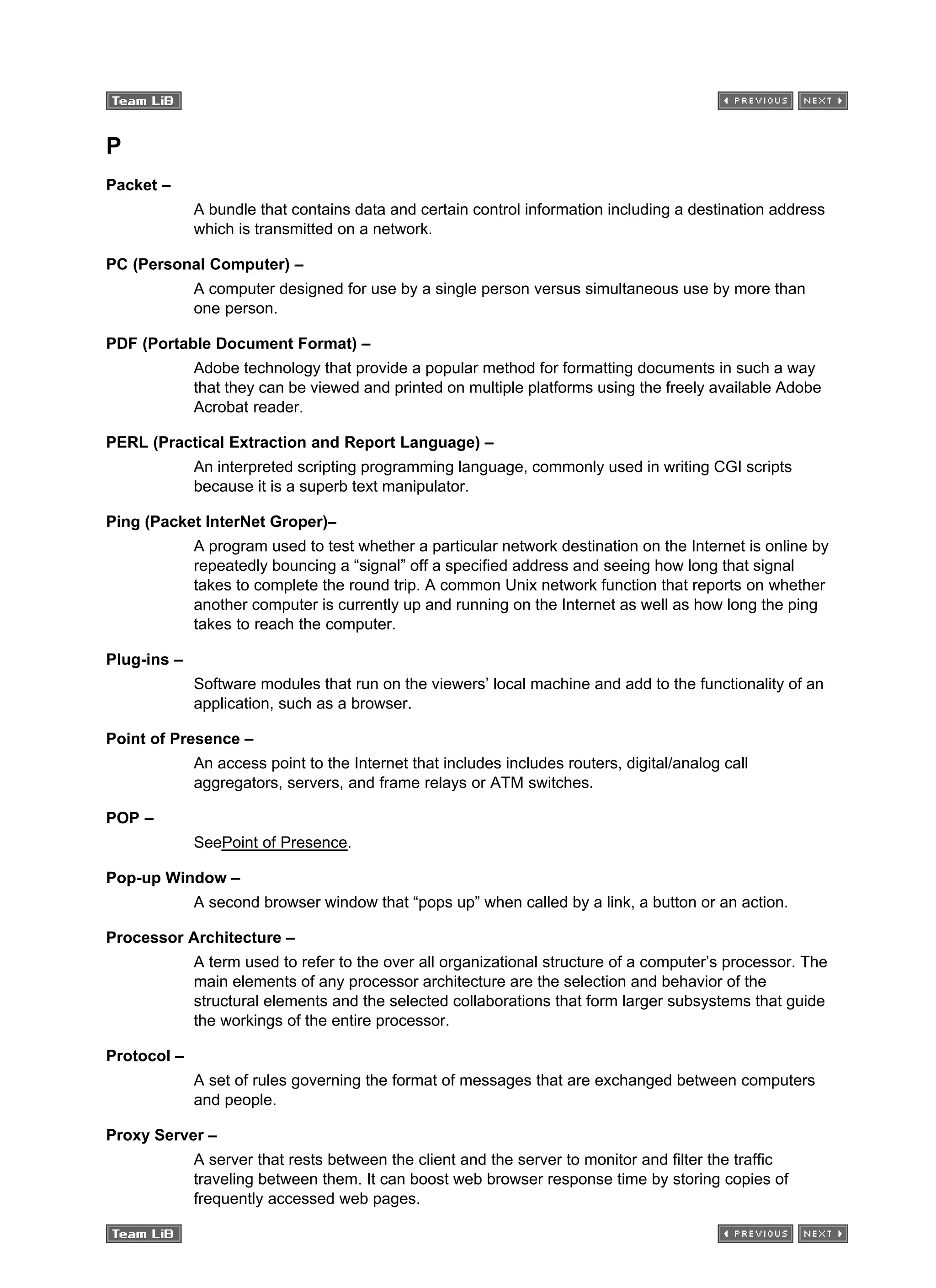 P
Packet –
A bundle that contains data and certain control information including a destination address
which is transmitted on a network.
PC (Personal Computer) –
A computer designed for use by a single person versus simultaneous use by more than
one person.
PDF (Portable Document Format) –
Adobe technology that provide a popular method for formatting documents in such a way
that they can be viewed and printed on multiple platforms using the freely available Adobe
Acrobat reader.
PERL (Practical Extraction and Report Language) –
An interpreted scripting programming language, commonly used in writing CGI scripts
because it is a superb text manipulator.
Ping (Packet InterNet Groper)–
A program used to test whether a particular network destination on the Internet is online by
repeatedly bouncing a “signal” off a specified address and seeing how long that signal
takes to complete the round trip. A common Unix network function that reports on whether
another computer is currently up and running on the Internet as well as how long the ping
takes to reach the computer.
Plug-ins –
Software modules that run on the viewers’ local machine and add to the functionality of an
application, such as a browser.
Point of Presence –
An access point to the Internet that includes includes routers, digital/analog call
aggregators, servers, and frame relays or ATM switches.
POP –
SeePoint of Presence.
Pop-up Window –
A second browser window that “pops up” when called by a link, a button or an action.
Processor Architecture –
A term used to refer to the over all organizational structure of a computer’s processor. The
main elements of any processor architecture are the selection and behavior of the
structural elements and the selected collaborations that form larger subsystems that guide
the workings of the entire processor.
Protocol –
A set of rules governing the format of messages that are exchanged between computers
and people.
Proxy Server –
A server that rests between the client and the server to monitor and filter the traffic
traveling between them. It can boost web browser response time by storing copies of
frequently accessed web pages.
 