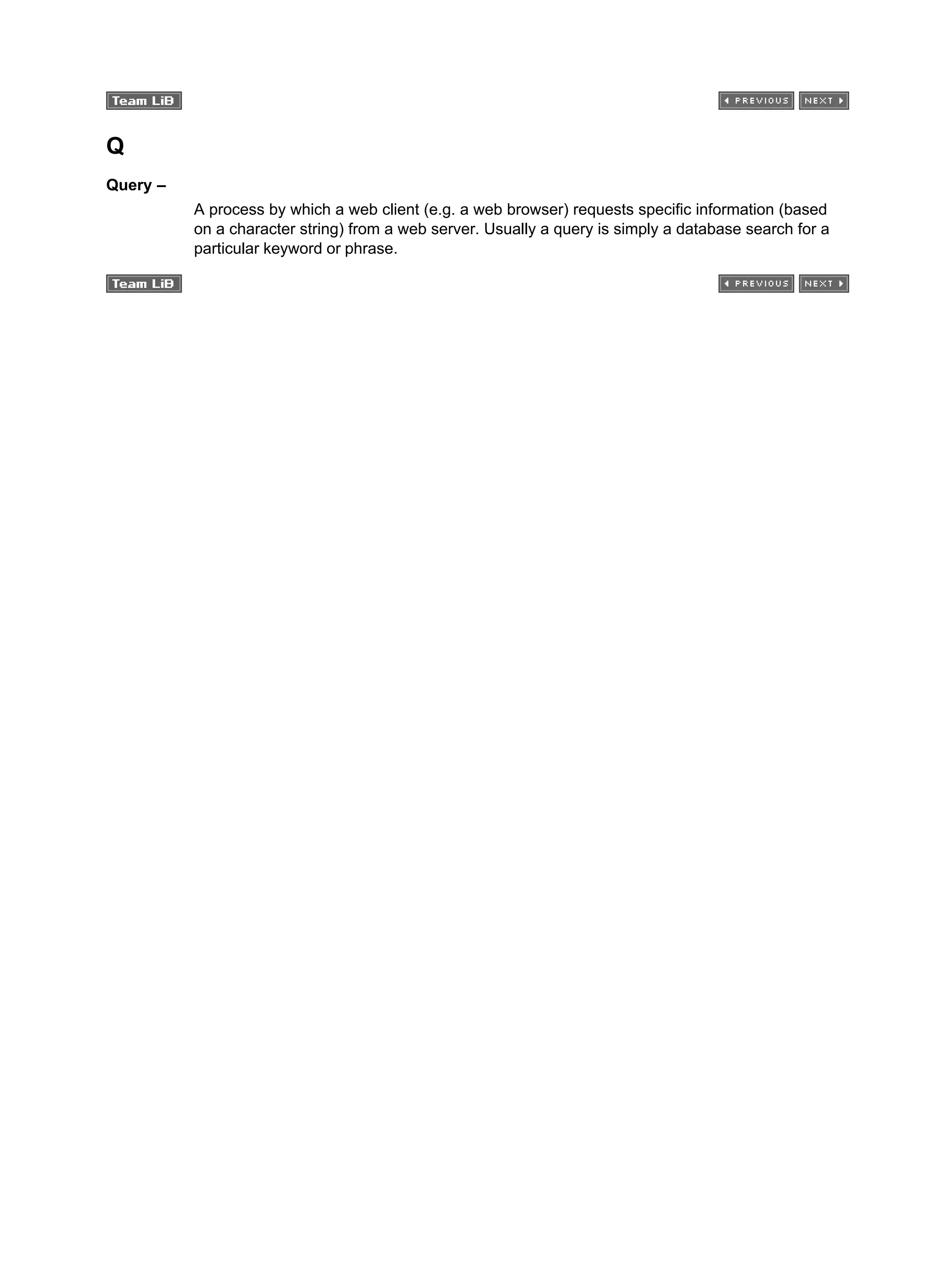 Q
Query –
A process by which a web client (e.g. a web browser) requests specific information (based
on a character string) from a web server. Usually a query is simply a database search for a
particular keyword or phrase.
 