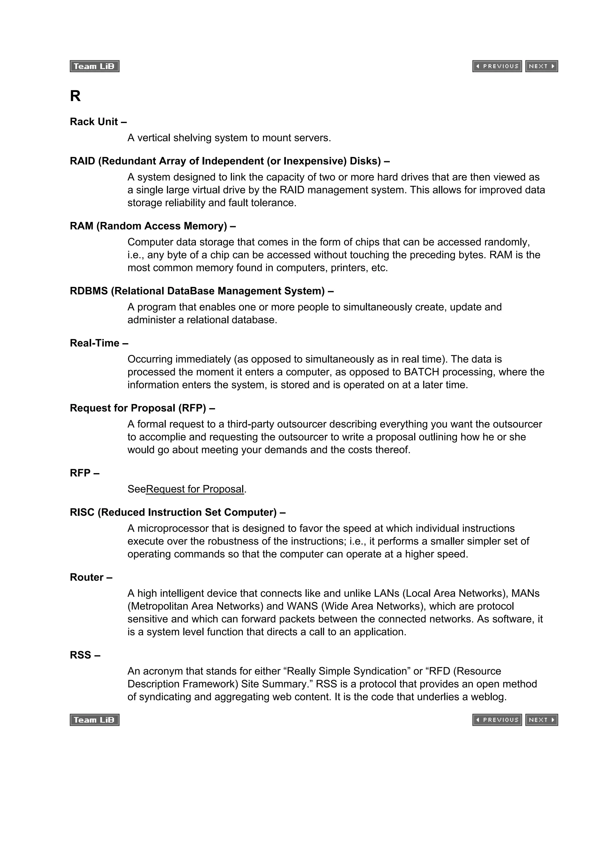 R
Rack Unit –
A vertical shelving system to mount servers.
RAID (Redundant Array of Independent (or Inexpensive) Disks) –
A system designed to link the capacity of two or more hard drives that are then viewed as
a single large virtual drive by the RAID management system. This allows for improved data
storage reliability and fault tolerance.
RAM (Random Access Memory) –
Computer data storage that comes in the form of chips that can be accessed randomly,
i.e., any byte of a chip can be accessed without touching the preceding bytes. RAM is the
most common memory found in computers, printers, etc.
RDBMS (Relational DataBase Management System) –
A program that enables one or more people to simultaneously create, update and
administer a relational database.
Real-Time –
Occurring immediately (as opposed to simultaneously as in real time). The data is
processed the moment it enters a computer, as opposed to BATCH processing, where the
information enters the system, is stored and is operated on at a later time.
Request for Proposal (RFP) –
A formal request to a third-party outsourcer describing everything you want the outsourcer
to accomplie and requesting the outsourcer to write a proposal outlining how he or she
would go about meeting your demands and the costs thereof.
RFP –
SeeRequest for Proposal.
RISC (Reduced Instruction Set Computer) –
A microprocessor that is designed to favor the speed at which individual instructions
execute over the robustness of the instructions; i.e., it performs a smaller simpler set of
operating commands so that the computer can operate at a higher speed.
Router –
A high intelligent device that connects like and unlike LANs (Local Area Networks), MANs
(Metropolitan Area Networks) and WANS (Wide Area Networks), which are protocol
sensitive and which can forward packets between the connected networks. As software, it
is a system level function that directs a call to an application.
RSS –
An acronym that stands for either “Really Simple Syndication” or “RFD (Resource
Description Framework) Site Summary.” RSS is a protocol that provides an open method
of syndicating and aggregating web content. It is the code that underlies a weblog.
 