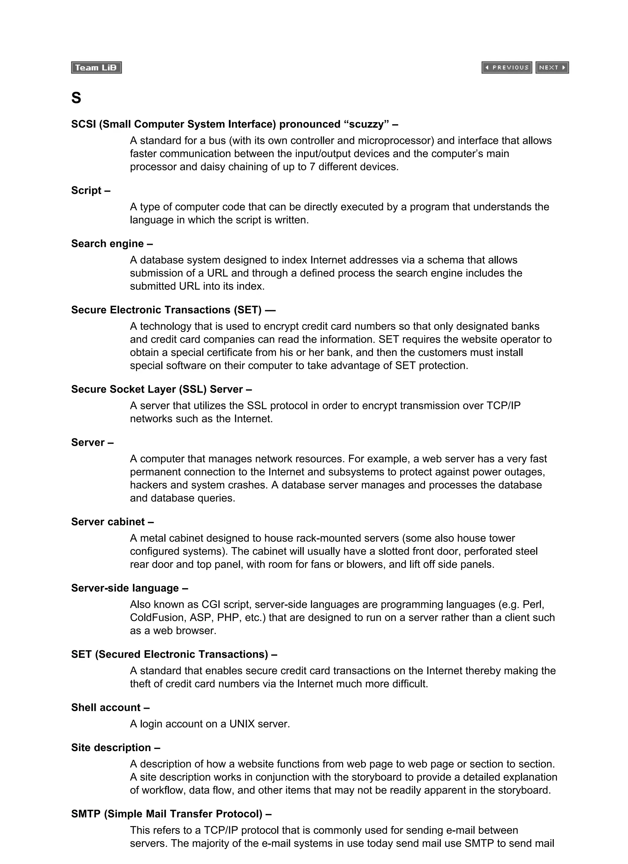 S
SCSI (Small Computer System Interface) pronounced “scuzzy” –
A standard for a bus (with its own controller and microprocessor) and interface that allows
faster communication between the input/output devices and the computer’s main
processor and daisy chaining of up to 7 different devices.
Script –
A type of computer code that can be directly executed by a program that understands the
language in which the script is written.
Search engine –
A database system designed to index Internet addresses via a schema that allows
submission of a URL and through a defined process the search engine includes the
submitted URL into its index.
Secure Electronic Transactions (SET) —
A technology that is used to encrypt credit card numbers so that only designated banks
and credit card companies can read the information. SET requires the website operator to
obtain a special certificate from his or her bank, and then the customers must install
special software on their computer to take advantage of SET protection.
Secure Socket Layer (SSL) Server –
A server that utilizes the SSL protocol in order to encrypt transmission over TCP/IP
networks such as the Internet.
Server –
A computer that manages network resources. For example, a web server has a very fast
permanent connection to the Internet and subsystems to protect against power outages,
hackers and system crashes. A database server manages and processes the database
and database queries.
Server cabinet –
A metal cabinet designed to house rack-mounted servers (some also house tower
configured systems). The cabinet will usually have a slotted front door, perforated steel
rear door and top panel, with room for fans or blowers, and lift off side panels.
Server-side language –
Also known as CGI script, server-side languages are programming languages (e.g. Perl,
ColdFusion, ASP, PHP, etc.) that are designed to run on a server rather than a client such
as a web browser.
SET (Secured Electronic Transactions) –
A standard that enables secure credit card transactions on the Internet thereby making the
theft of credit card numbers via the Internet much more difficult.
Shell account –
A login account on a UNIX server.
Site description –
A description of how a website functions from web page to web page or section to section.
A site description works in conjunction with the storyboard to provide a detailed explanation
of workflow, data flow, and other items that may not be readily apparent in the storyboard.
SMTP (Simple Mail Transfer Protocol) –
This refers to a TCP/IP protocol that is commonly used for sending e-mail between
servers. The majority of the e-mail systems in use today send mail use SMTP to send mail
 