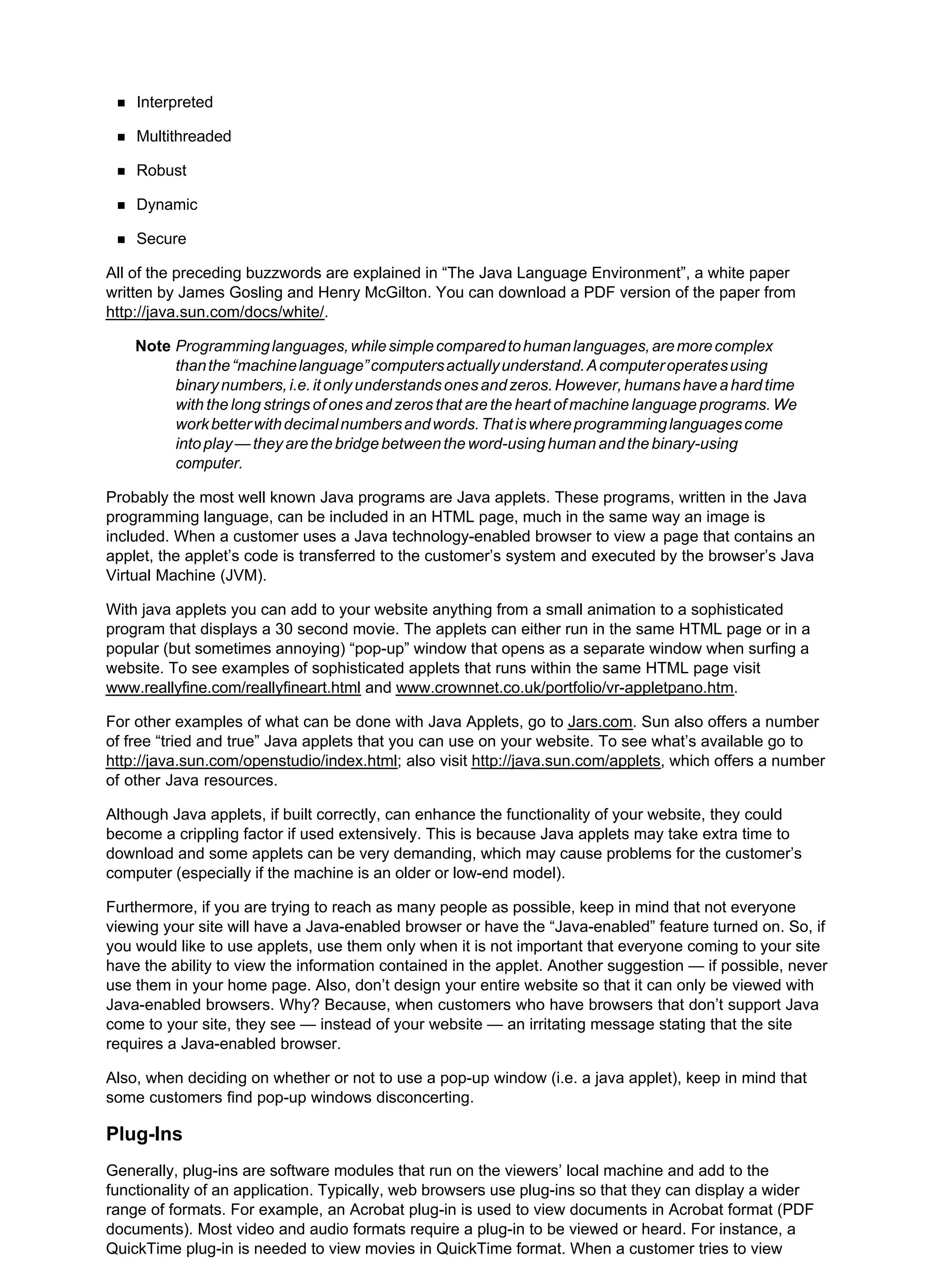 Interpreted
Multithreaded
Robust
Dynamic
Secure
All of the preceding buzzwords are explained in “The Java Language Environment”, a white paper
written by James Gosling and Henry McGilton. You can download a PDF version of the paper from
http://java.sun.com/docs/white/.
Note Programminglanguages,whilesimplecomparedtohumanlanguages,aremorecomplex
thanthe“machinelanguage”computersactuallyunderstand.Acomputeroperatesusing
binarynumbers,i.e.itonlyunderstandsonesandzeros.However,humanshaveahardtime
with the long strings of ones and zeros that are the heart of machine language programs. We
workbetterwithdecimalnumbersandwords.Thatiswhereprogramminglanguagescome
intoplay—theyarethebridgebetweentheword-usinghumanandthebinary-using
computer.
Probably the most well known Java programs are Java applets. These programs, written in the Java
programming language, can be included in an HTML page, much in the same way an image is
included. When a customer uses a Java technology-enabled browser to view a page that contains an
applet, the applet’s code is transferred to the customer’s system and executed by the browser’s Java
Virtual Machine (JVM).
With java applets you can add to your website anything from a small animation to a sophisticated
program that displays a 30 second movie. The applets can either run in the same HTML page or in a
popular (but sometimes annoying) “pop-up” window that opens as a separate window when surfing a
website. To see examples of sophisticated applets that runs within the same HTML page visit
www.reallyfine.com/reallyfineart.html and www.crownnet.co.uk/portfolio/vr-appletpano.htm.
For other examples of what can be done with Java Applets, go to Jars.com. Sun also offers a number
of free “tried and true” Java applets that you can use on your website. To see what’s available go to
http://java.sun.com/openstudio/index.html; also visit http://java.sun.com/applets, which offers a number
of other Java resources.
Although Java applets, if built correctly, can enhance the functionality of your website, they could
become a crippling factor if used extensively. This is because Java applets may take extra time to
download and some applets can be very demanding, which may cause problems for the customer’s
computer (especially if the machine is an older or low-end model).
Furthermore, if you are trying to reach as many people as possible, keep in mind that not everyone
viewing your site will have a Java-enabled browser or have the “Java-enabled” feature turned on. So, if
you would like to use applets, use them only when it is not important that everyone coming to your site
have the ability to view the information contained in the applet. Another suggestion — if possible, never
use them in your home page. Also, don’t design your entire website so that it can only be viewed with
Java-enabled browsers. Why? Because, when customers who have browsers that don’t support Java
come to your site, they see — instead of your website — an irritating message stating that the site
requires a Java-enabled browser.
Also, when deciding on whether or not to use a pop-up window (i.e. a java applet), keep in mind that
some customers find pop-up windows disconcerting.
Plug-Ins
Generally, plug-ins are software modules that run on the viewers’ local machine and add to the
functionality of an application. Typically, web browsers use plug-ins so that they can display a wider
range of formats. For example, an Acrobat plug-in is used to view documents in Acrobat format (PDF
documents). Most video and audio formats require a plug-in to be viewed or heard. For instance, a
QuickTime plug-in is needed to view movies in QuickTime format. When a customer tries to view
 