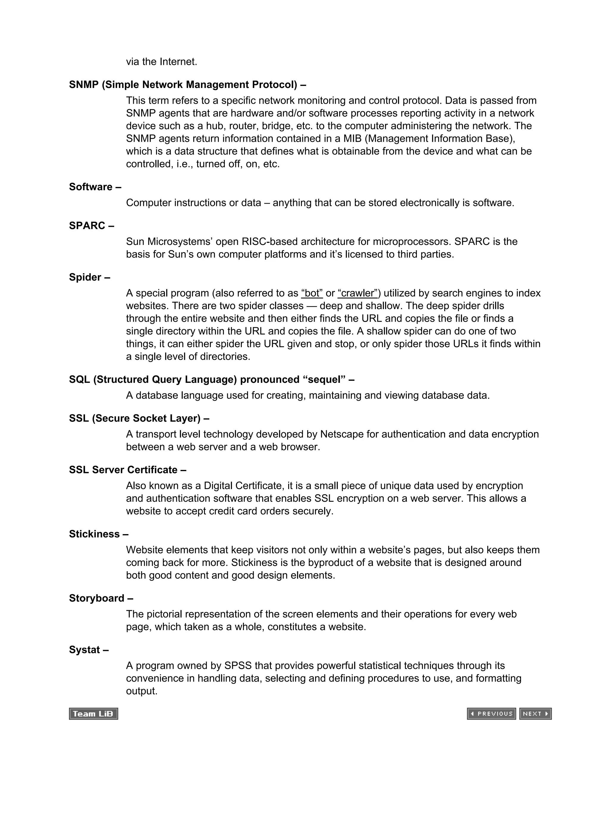 via the Internet.
SNMP (Simple Network Management Protocol) –
This term refers to a specific network monitoring and control protocol. Data is passed from
SNMP agents that are hardware and/or software processes reporting activity in a network
device such as a hub, router, bridge, etc. to the computer administering the network. The
SNMP agents return information contained in a MIB (Management Information Base),
which is a data structure that defines what is obtainable from the device and what can be
controlled, i.e., turned off, on, etc.
Software –
Computer instructions or data – anything that can be stored electronically is software.
SPARC –
Sun Microsystems’ open RISC-based architecture for microprocessors. SPARC is the
basis for Sun’s own computer platforms and it’s licensed to third parties.
Spider –
A special program (also referred to as “bot” or “crawler”) utilized by search engines to index
websites. There are two spider classes — deep and shallow. The deep spider drills
through the entire website and then either finds the URL and copies the file or finds a
single directory within the URL and copies the file. A shallow spider can do one of two
things, it can either spider the URL given and stop, or only spider those URLs it finds within
a single level of directories.
SQL (Structured Query Language) pronounced “sequel” –
A database language used for creating, maintaining and viewing database data.
SSL (Secure Socket Layer) –
A transport level technology developed by Netscape for authentication and data encryption
between a web server and a web browser.
SSL Server Certificate –
Also known as a Digital Certificate, it is a small piece of unique data used by encryption
and authentication software that enables SSL encryption on a web server. This allows a
website to accept credit card orders securely.
Stickiness –
Website elements that keep visitors not only within a website’s pages, but also keeps them
coming back for more. Stickiness is the byproduct of a website that is designed around
both good content and good design elements.
Storyboard –
The pictorial representation of the screen elements and their operations for every web
page, which taken as a whole, constitutes a website.
Systat –
A program owned by SPSS that provides powerful statistical techniques through its
convenience in handling data, selecting and defining procedures to use, and formatting
output.
 