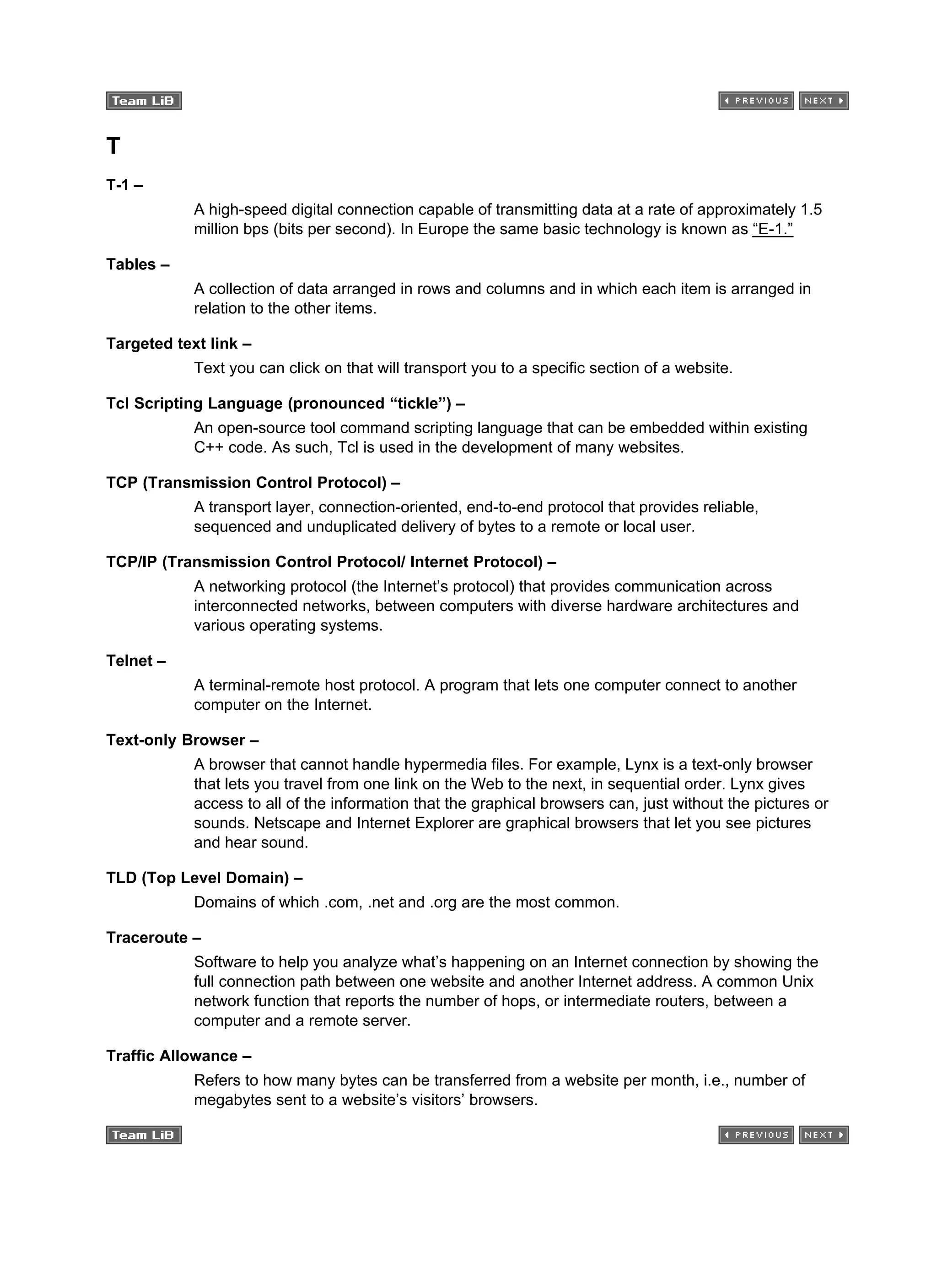 T
T-1 –
A high-speed digital connection capable of transmitting data at a rate of approximately 1.5
million bps (bits per second). In Europe the same basic technology is known as “E-1.”
Tables –
A collection of data arranged in rows and columns and in which each item is arranged in
relation to the other items.
Targeted text link –
Text you can click on that will transport you to a specific section of a website.
Tcl Scripting Language (pronounced “tickle”) –
An open-source tool command scripting language that can be embedded within existing
C++ code. As such, Tcl is used in the development of many websites.
TCP (Transmission Control Protocol) –
A transport layer, connection-oriented, end-to-end protocol that provides reliable,
sequenced and unduplicated delivery of bytes to a remote or local user.
TCP/IP (Transmission Control Protocol/ Internet Protocol) –
A networking protocol (the Internet’s protocol) that provides communication across
interconnected networks, between computers with diverse hardware architectures and
various operating systems.
Telnet –
A terminal-remote host protocol. A program that lets one computer connect to another
computer on the Internet.
Text-only Browser –
A browser that cannot handle hypermedia files. For example, Lynx is a text-only browser
that lets you travel from one link on the Web to the next, in sequential order. Lynx gives
access to all of the information that the graphical browsers can, just without the pictures or
sounds. Netscape and Internet Explorer are graphical browsers that let you see pictures
and hear sound.
TLD (Top Level Domain) –
Domains of which .com, .net and .org are the most common.
Traceroute –
Software to help you analyze what’s happening on an Internet connection by showing the
full connection path between one website and another Internet address. A common Unix
network function that reports the number of hops, or intermediate routers, between a
computer and a remote server.
Traffic Allowance –
Refers to how many bytes can be transferred from a website per month, i.e., number of
megabytes sent to a website’s visitors’ browsers.
 