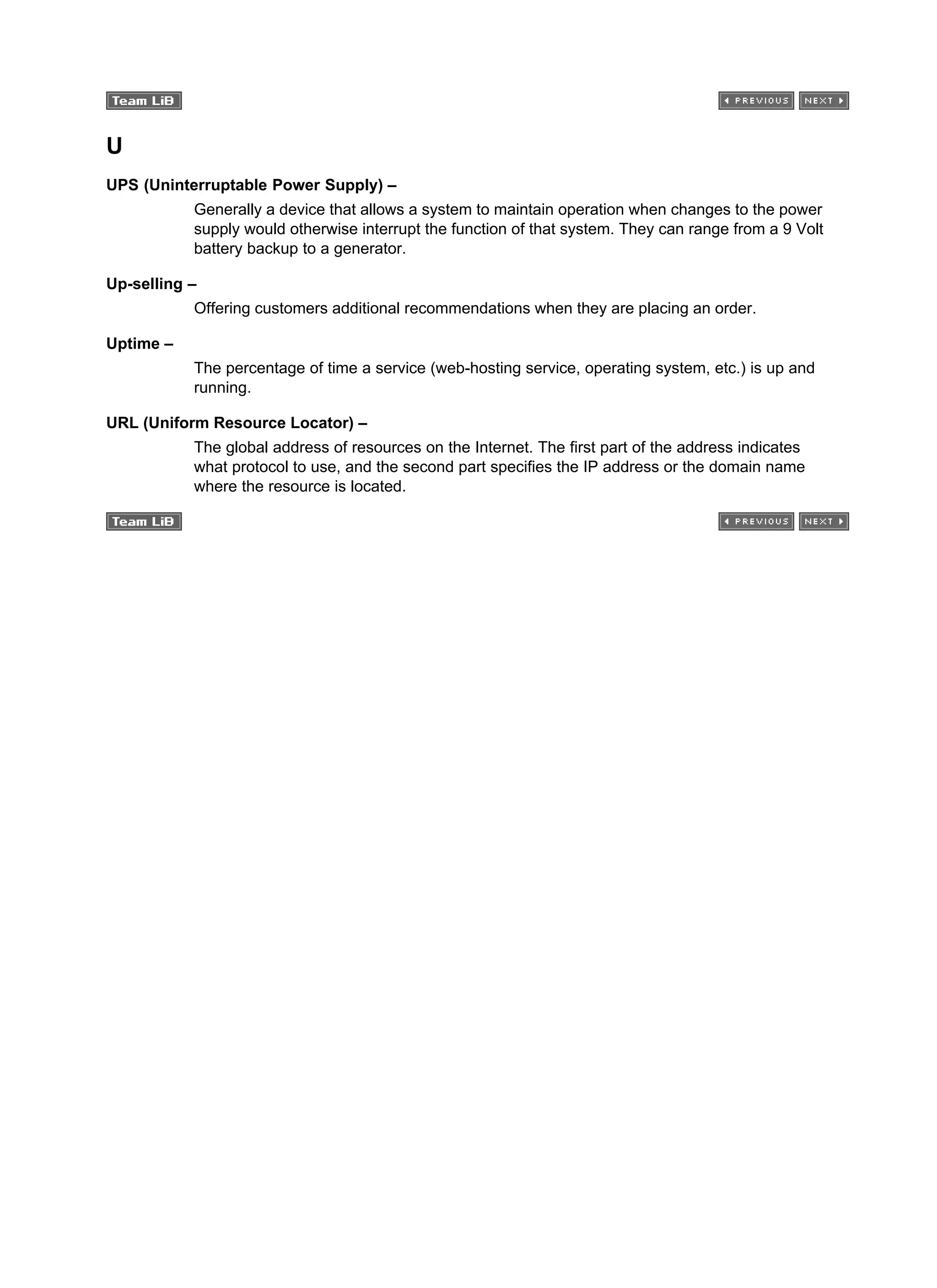 U
UPS (Uninterruptable Power Supply) –
Generally a device that allows a system to maintain operation when changes to the power
supply would otherwise interrupt the function of that system. They can range from a 9 Volt
battery backup to a generator.
Up-selling –
Offering customers additional recommendations when they are placing an order.
Uptime –
The percentage of time a service (web-hosting service, operating system, etc.) is up and
running.
URL (Uniform Resource Locator) –
The global address of resources on the Internet. The first part of the address indicates
what protocol to use, and the second part specifies the IP address or the domain name
where the resource is located.
 