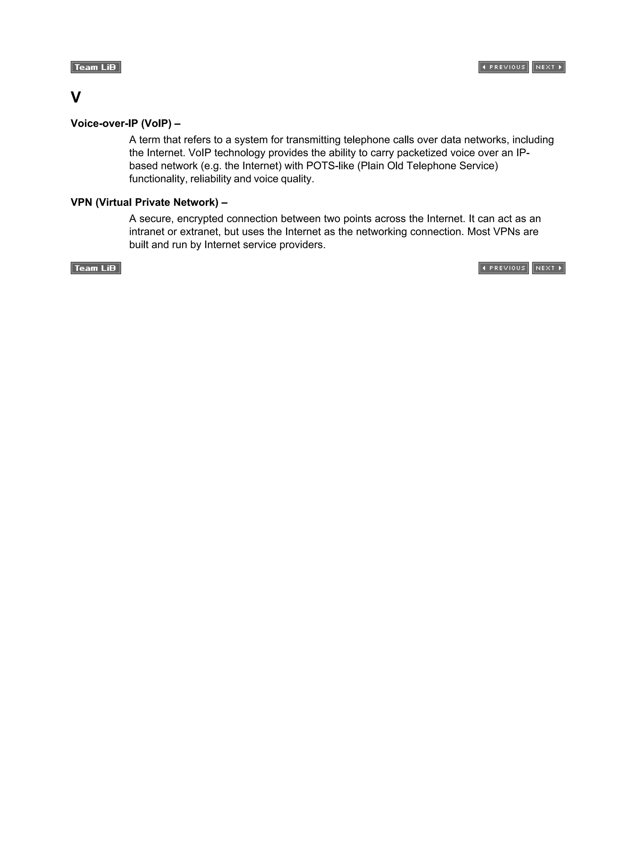 V
Voice-over-IP (VoIP) –
A term that refers to a system for transmitting telephone calls over data networks, including
the Internet. VoIP technology provides the ability to carry packetized voice over an IP-
based network (e.g. the Internet) with POTS-like (Plain Old Telephone Service)
functionality, reliability and voice quality.
VPN (Virtual Private Network) –
A secure, encrypted connection between two points across the Internet. It can act as an
intranet or extranet, but uses the Internet as the networking connection. Most VPNs are
built and run by Internet service providers.
 