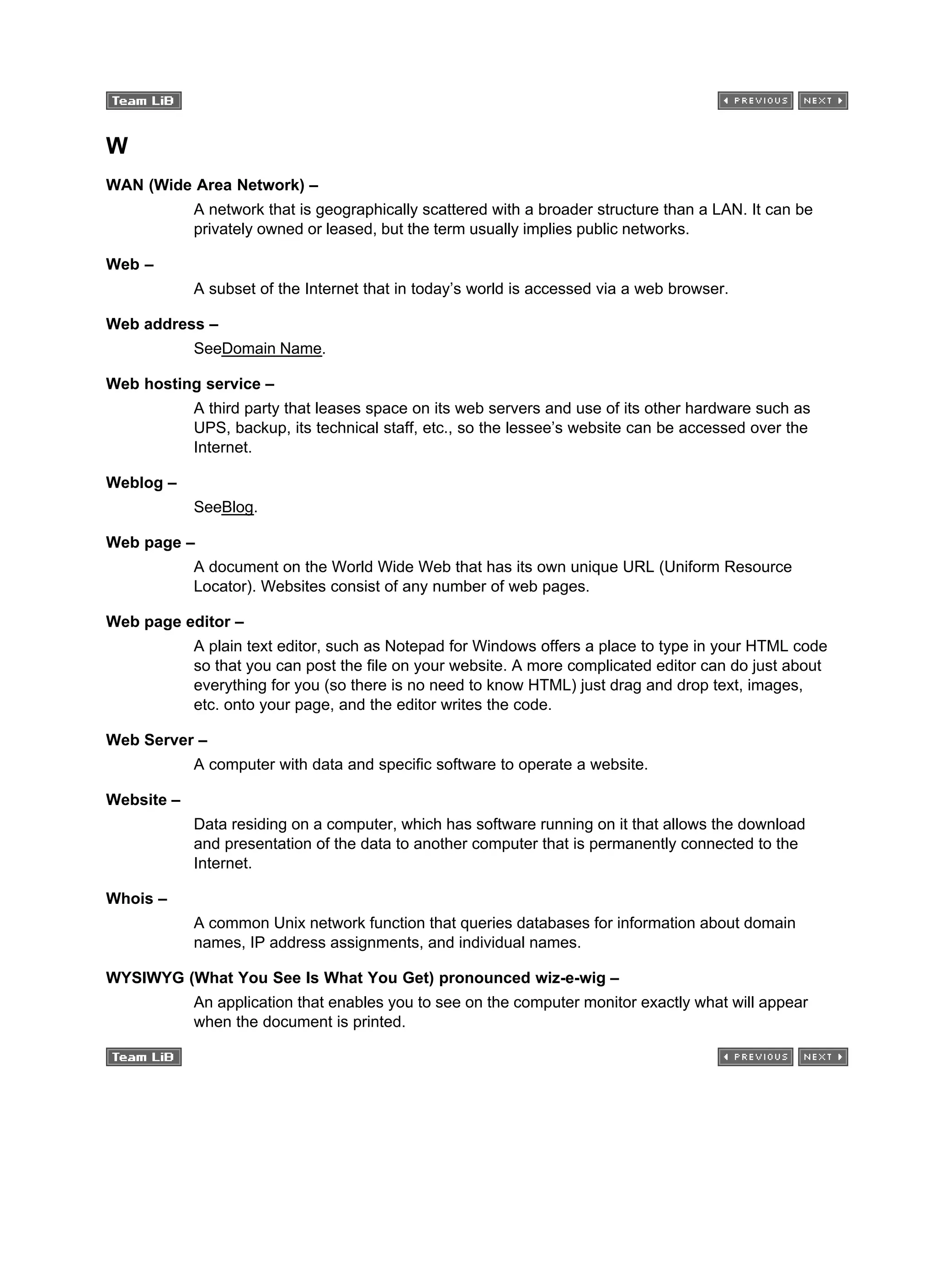 W
WAN (Wide Area Network) –
A network that is geographically scattered with a broader structure than a LAN. It can be
privately owned or leased, but the term usually implies public networks.
Web –
A subset of the Internet that in today’s world is accessed via a web browser.
Web address –
SeeDomain Name.
Web hosting service –
A third party that leases space on its web servers and use of its other hardware such as
UPS, backup, its technical staff, etc., so the lessee’s website can be accessed over the
Internet.
Weblog –
SeeBlog.
Web page –
A document on the World Wide Web that has its own unique URL (Uniform Resource
Locator). Websites consist of any number of web pages.
Web page editor –
A plain text editor, such as Notepad for Windows offers a place to type in your HTML code
so that you can post the file on your website. A more complicated editor can do just about
everything for you (so there is no need to know HTML) just drag and drop text, images,
etc. onto your page, and the editor writes the code.
Web Server –
A computer with data and specific software to operate a website.
Website –
Data residing on a computer, which has software running on it that allows the download
and presentation of the data to another computer that is permanently connected to the
Internet.
Whois –
A common Unix network function that queries databases for information about domain
names, IP address assignments, and individual names.
WYSIWYG (What You See Is What You Get) pronounced wiz-e-wig –
An application that enables you to see on the computer monitor exactly what will appear
when the document is printed.
 