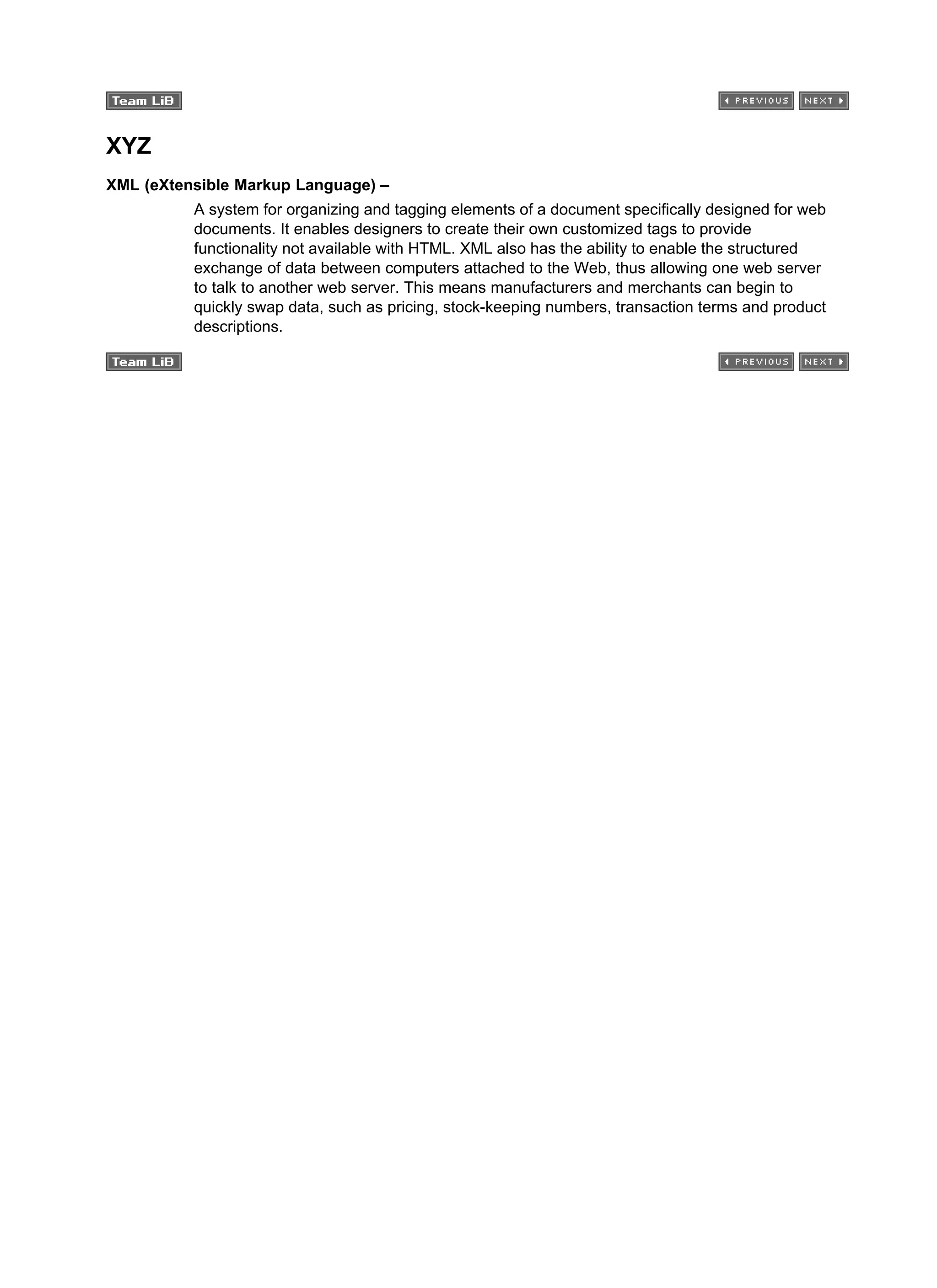 XYZ
XML (eXtensible Markup Language) –
A system for organizing and tagging elements of a document specifically designed for web
documents. It enables designers to create their own customized tags to provide
functionality not available with HTML. XML also has the ability to enable the structured
exchange of data between computers attached to the Web, thus allowing one web server
to talk to another web server. This means manufacturers and merchants can begin to
quickly swap data, such as pricing, stock-keeping numbers, transaction terms and product
descriptions.
 