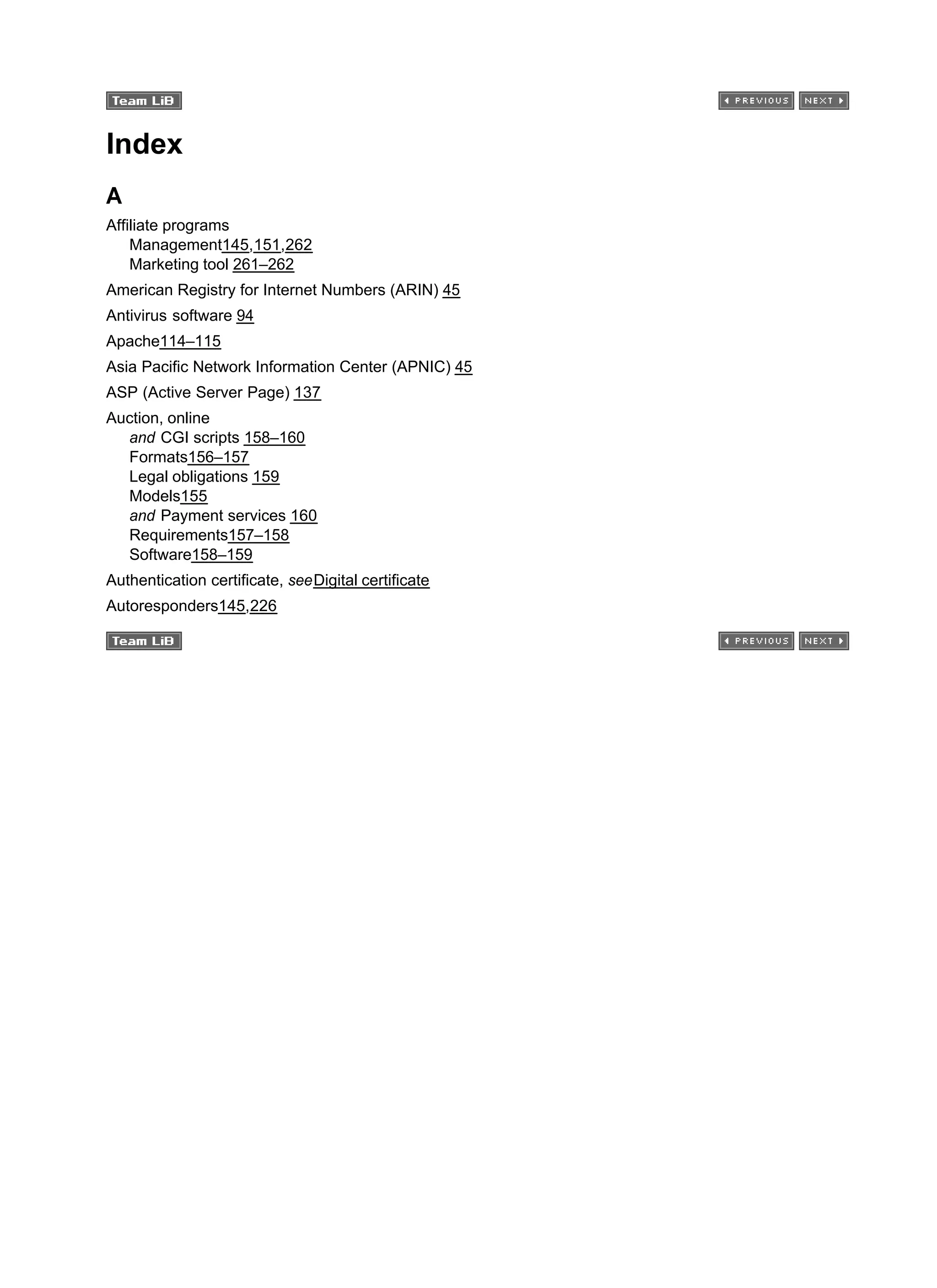Index
A
Affiliate programs
Management145,151,262
Marketing tool 261–262
American Registry for Internet Numbers (ARIN) 45
Antivirus software 94
Apache114–115
Asia Pacific Network Information Center (APNIC) 45
ASP (Active Server Page) 137
Auction, online
and CGI scripts 158–160
Formats156–157
Legal obligations 159
Models155
and Payment services 160
Requirements157–158
Software158–159
Authentication certificate, seeDigital certificate
Autoresponders145,226
 