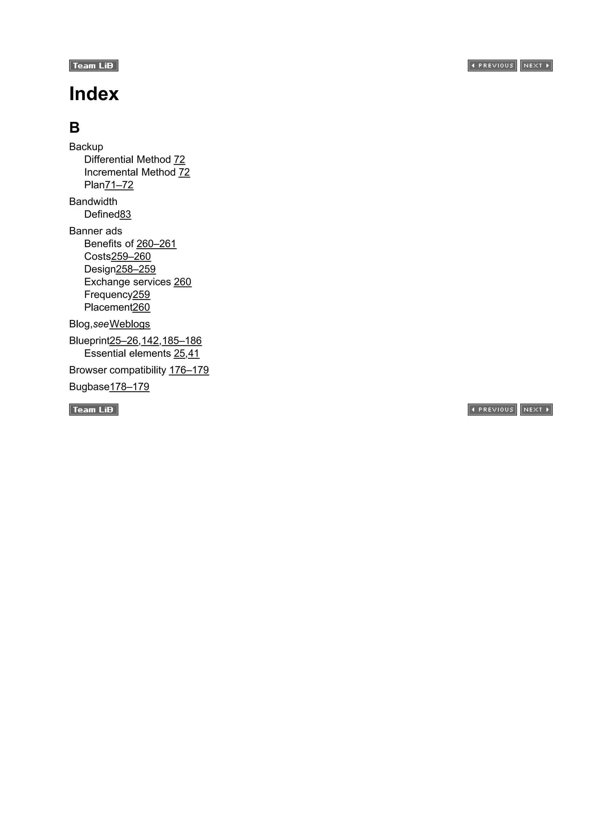 Index
B
Backup
Differential Method 72
Incremental Method 72
Plan71–72
Bandwidth
Defined83
Banner ads
Benefits of 260–261
Costs259–260
Design258–259
Exchange services 260
Frequency259
Placement260
Blog,seeWeblogs
Blueprint25–26,142,185–186
Essential elements 25,41
Browser compatibility 176–179
Bugbase178–179
 
