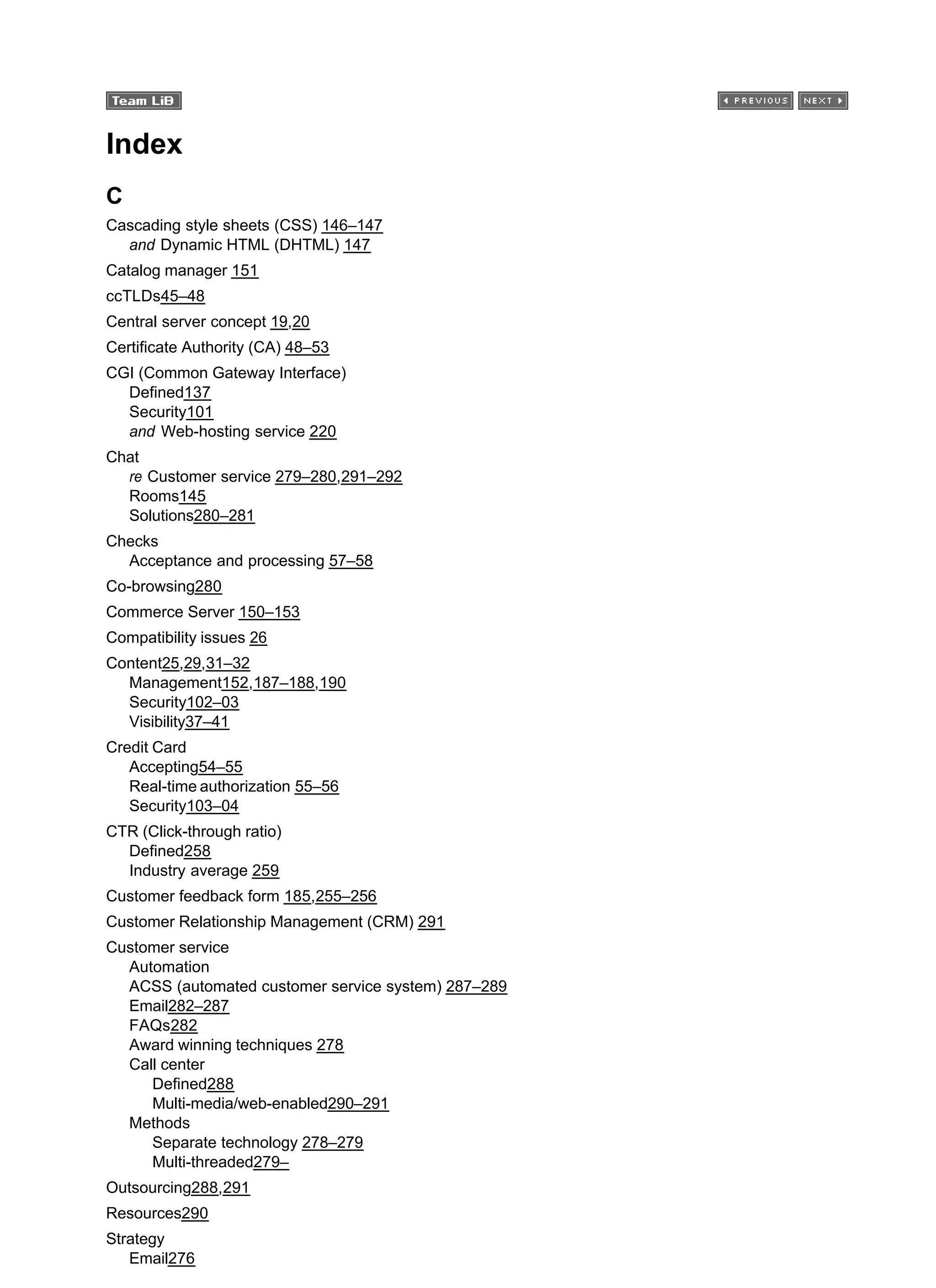 Index
C
Cascading style sheets (CSS) 146–147
and Dynamic HTML (DHTML) 147
Catalog manager 151
ccTLDs45–48
Central server concept 19,20
Certificate Authority (CA) 48–53
CGI (Common Gateway Interface)
Defined137
Security101
and Web-hosting service 220
Chat
re Customer service 279–280,291–292
Rooms145
Solutions280–281
Checks
Acceptance and processing 57–58
Co-browsing280
Commerce Server 150–153
Compatibility issues 26
Content25,29,31–32
Management152,187–188,190
Security102–03
Visibility37–41
Credit Card
Accepting54–55
Real-time authorization 55–56
Security103–04
CTR (Click-through ratio)
Defined258
Industry average 259
Customer feedback form 185,255–256
Customer Relationship Management (CRM) 291
Customer service
Automation
ACSS (automated customer service system) 287–289
Email282–287
FAQs282
Award winning techniques 278
Call center
Defined288
Multi-media/web-enabled290–291
Methods
Separate technology 278–279
Multi-threaded279–
Outsourcing288,291
Resources290
Strategy
Email276
 