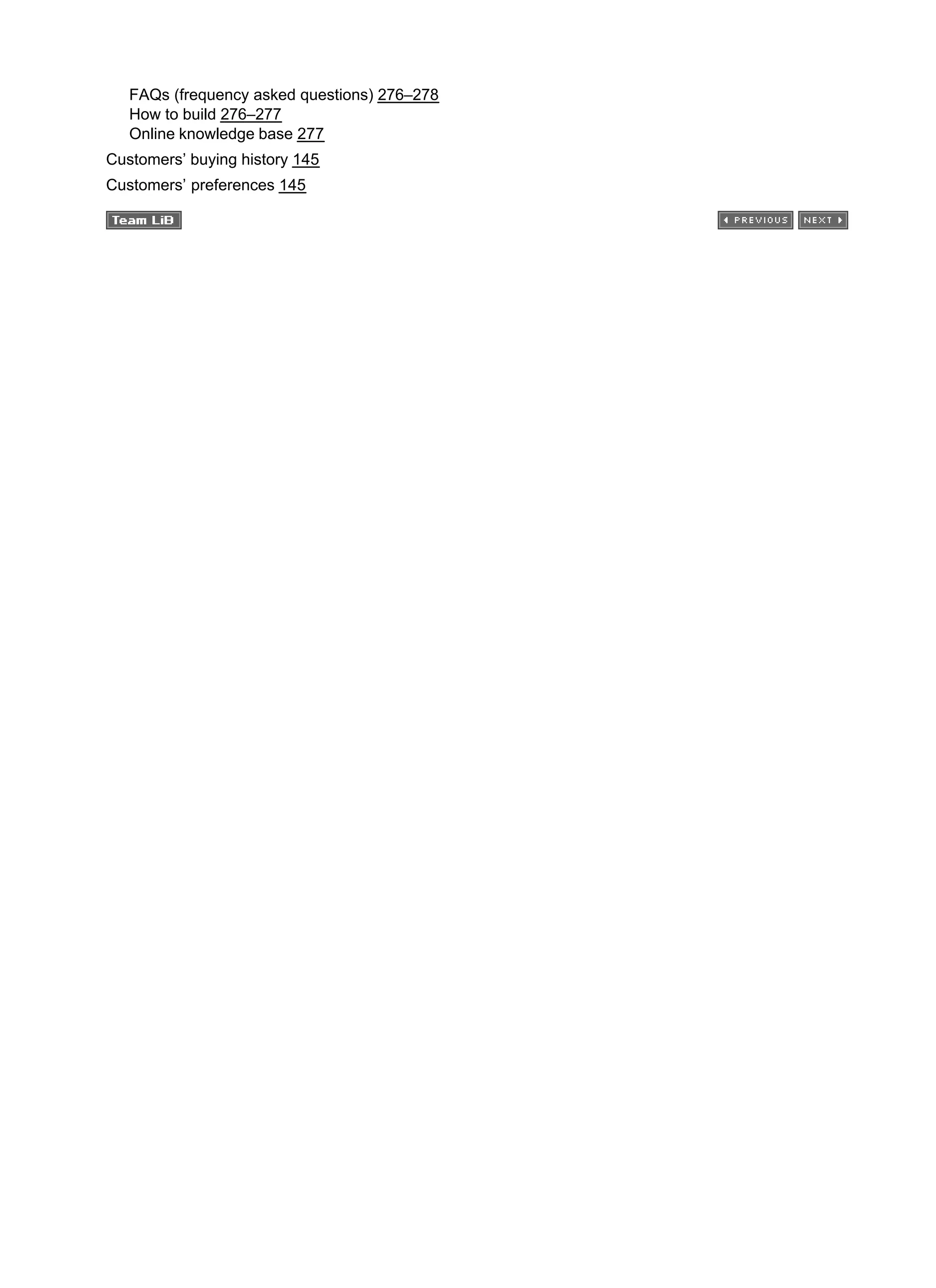 FAQs (frequency asked questions) 276–278
How to build 276–277
Online knowledge base 277
Customers’ buying history 145
Customers’ preferences 145
 