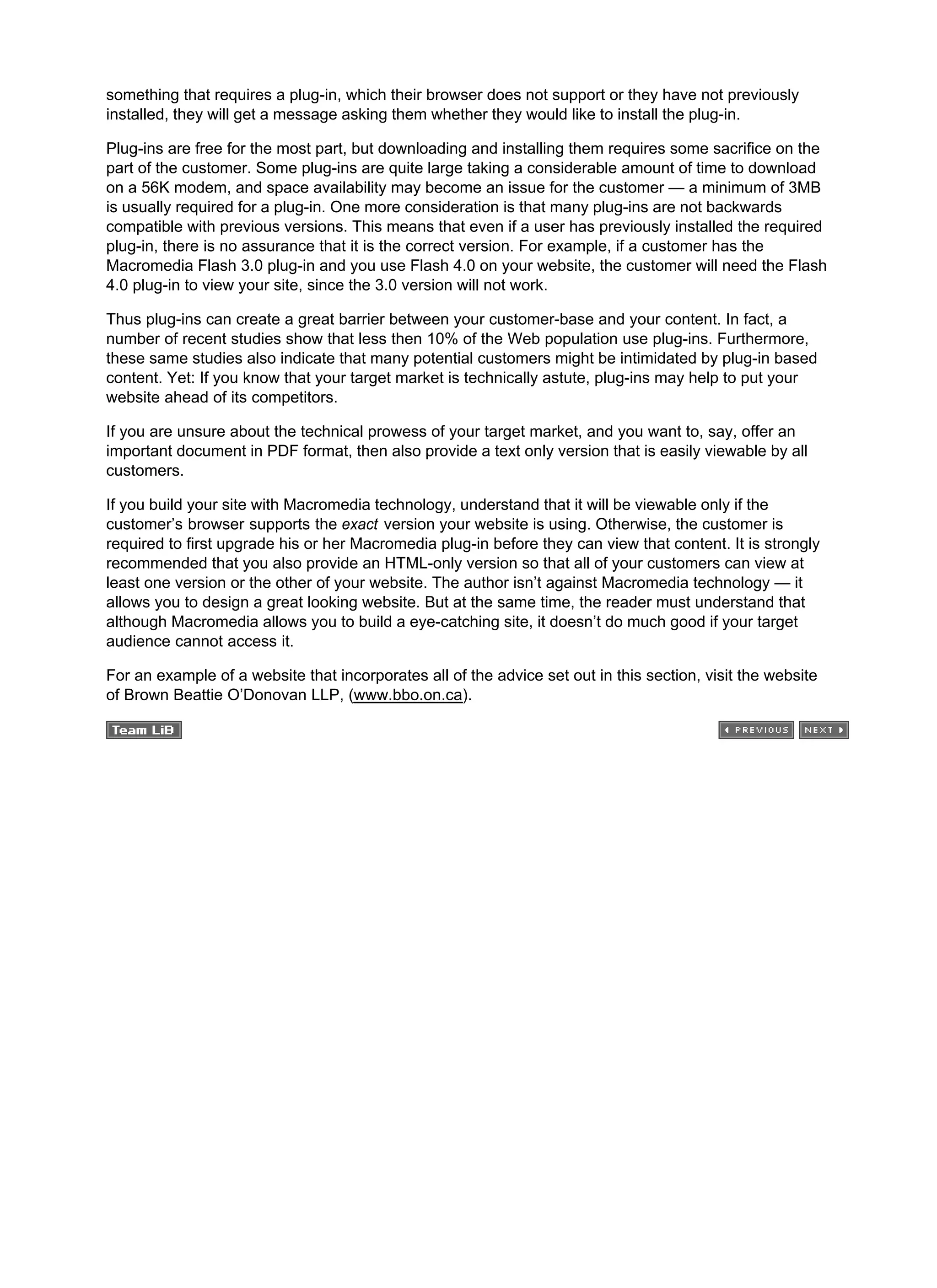 something that requires a plug-in, which their browser does not support or they have not previously
installed, they will get a message asking them whether they would like to install the plug-in.
Plug-ins are free for the most part, but downloading and installing them requires some sacrifice on the
part of the customer. Some plug-ins are quite large taking a considerable amount of time to download
on a 56K modem, and space availability may become an issue for the customer — a minimum of 3MB
is usually required for a plug-in. One more consideration is that many plug-ins are not backwards
compatible with previous versions. This means that even if a user has previously installed the required
plug-in, there is no assurance that it is the correct version. For example, if a customer has the
Macromedia Flash 3.0 plug-in and you use Flash 4.0 on your website, the customer will need the Flash
4.0 plug-in to view your site, since the 3.0 version will not work.
Thus plug-ins can create a great barrier between your customer-base and your content. In fact, a
number of recent studies show that less then 10% of the Web population use plug-ins. Furthermore,
these same studies also indicate that many potential customers might be intimidated by plug-in based
content. Yet: If you know that your target market is technically astute, plug-ins may help to put your
website ahead of its competitors.
If you are unsure about the technical prowess of your target market, and you want to, say, offer an
important document in PDF format, then also provide a text only version that is easily viewable by all
customers.
If you build your site with Macromedia technology, understand that it will be viewable only if the
customer’s browser supports the exact version your website is using. Otherwise, the customer is
required to first upgrade his or her Macromedia plug-in before they can view that content. It is strongly
recommended that you also provide an HTML-only version so that all of your customers can view at
least one version or the other of your website. The author isn’t against Macromedia technology — it
allows you to design a great looking website. But at the same time, the reader must understand that
although Macromedia allows you to build a eye-catching site, it doesn’t do much good if your target
audience cannot access it.
For an example of a website that incorporates all of the advice set out in this section, visit the website
of Brown Beattie O’Donovan LLP, (www.bbo.on.ca).
 