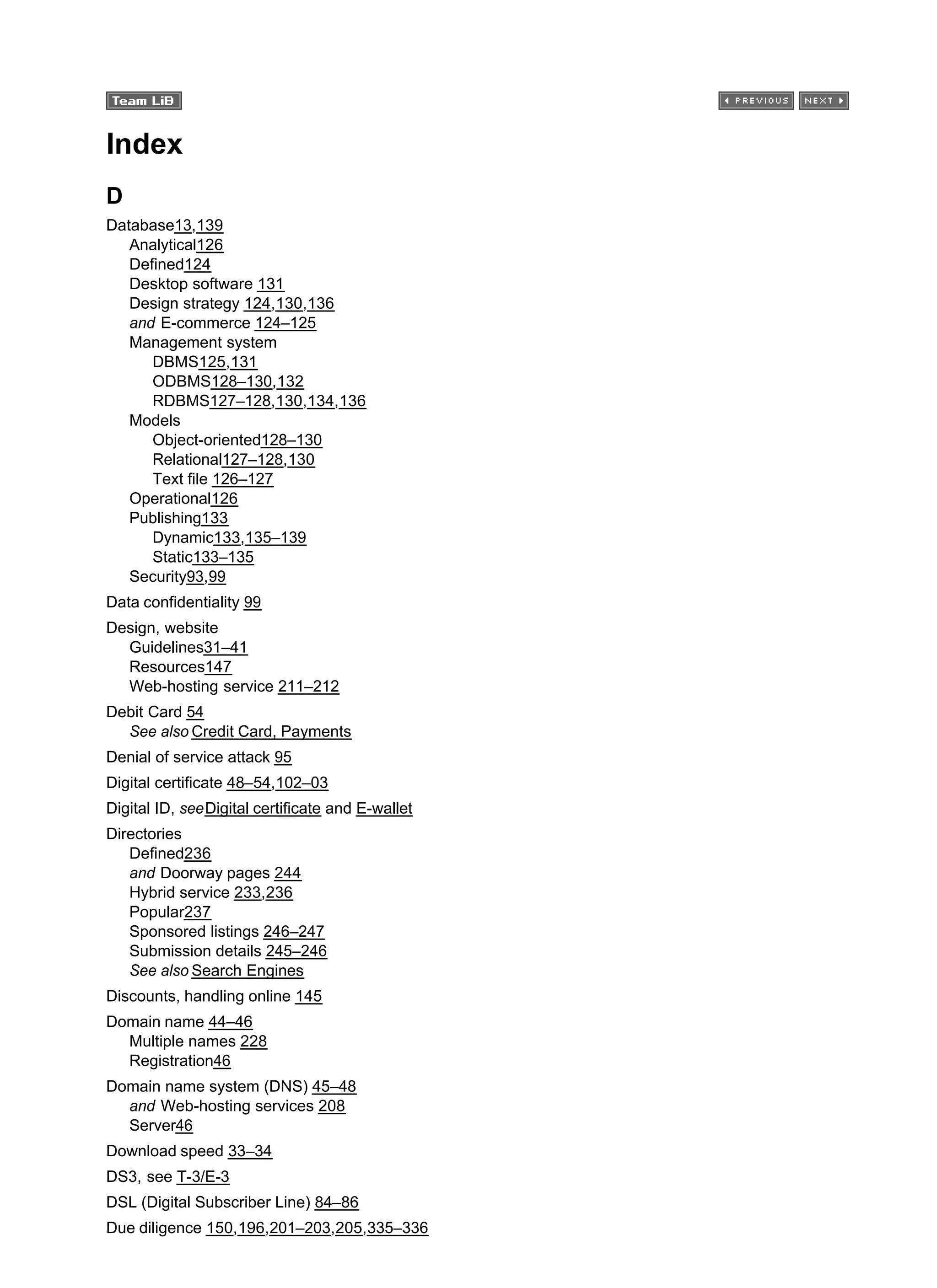 Index
D
Database13,139
Analytical126
Defined124
Desktop software 131
Design strategy 124,130,136
and E-commerce 124–125
Management system
DBMS125,131
ODBMS128–130,132
RDBMS127–128,130,134,136
Models
Object-oriented128–130
Relational127–128,130
Text file 126–127
Operational126
Publishing133
Dynamic133,135–139
Static133–135
Security93,99
Data confidentiality 99
Design, website
Guidelines31–41
Resources147
Web-hosting service 211–212
Debit Card 54
See also Credit Card, Payments
Denial of service attack 95
Digital certificate 48–54,102–03
Digital ID, seeDigital certificate and E-wallet
Directories
Defined236
and Doorway pages 244
Hybrid service 233,236
Popular237
Sponsored listings 246–247
Submission details 245–246
See also Search Engines
Discounts, handling online 145
Domain name 44–46
Multiple names 228
Registration46
Domain name system (DNS) 45–48
and Web-hosting services 208
Server46
Download speed 33–34
DS3, see T-3/E-3
DSL (Digital Subscriber Line) 84–86
Due diligence 150,196,201–203,205,335–336
 