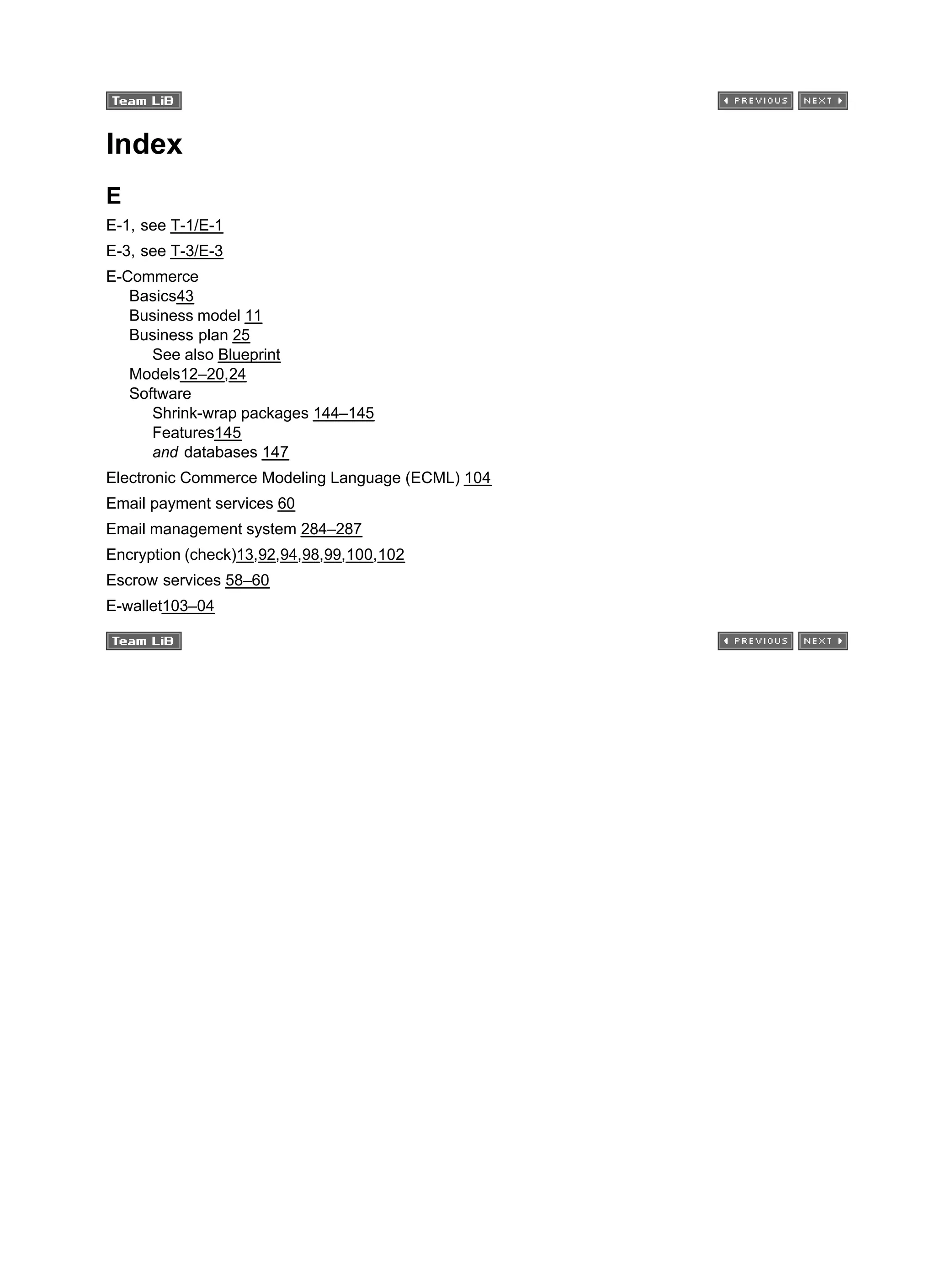 Index
E
E-1, see T-1/E-1
E-3, see T-3/E-3
E-Commerce
Basics43
Business model 11
Business plan 25
See also Blueprint
Models12–20,24
Software
Shrink-wrap packages 144–145
Features145
and databases 147
Electronic Commerce Modeling Language (ECML) 104
Email payment services 60
Email management system 284–287
Encryption (check)13,92,94,98,99,100,102
Escrow services 58–60
E-wallet103–04
 