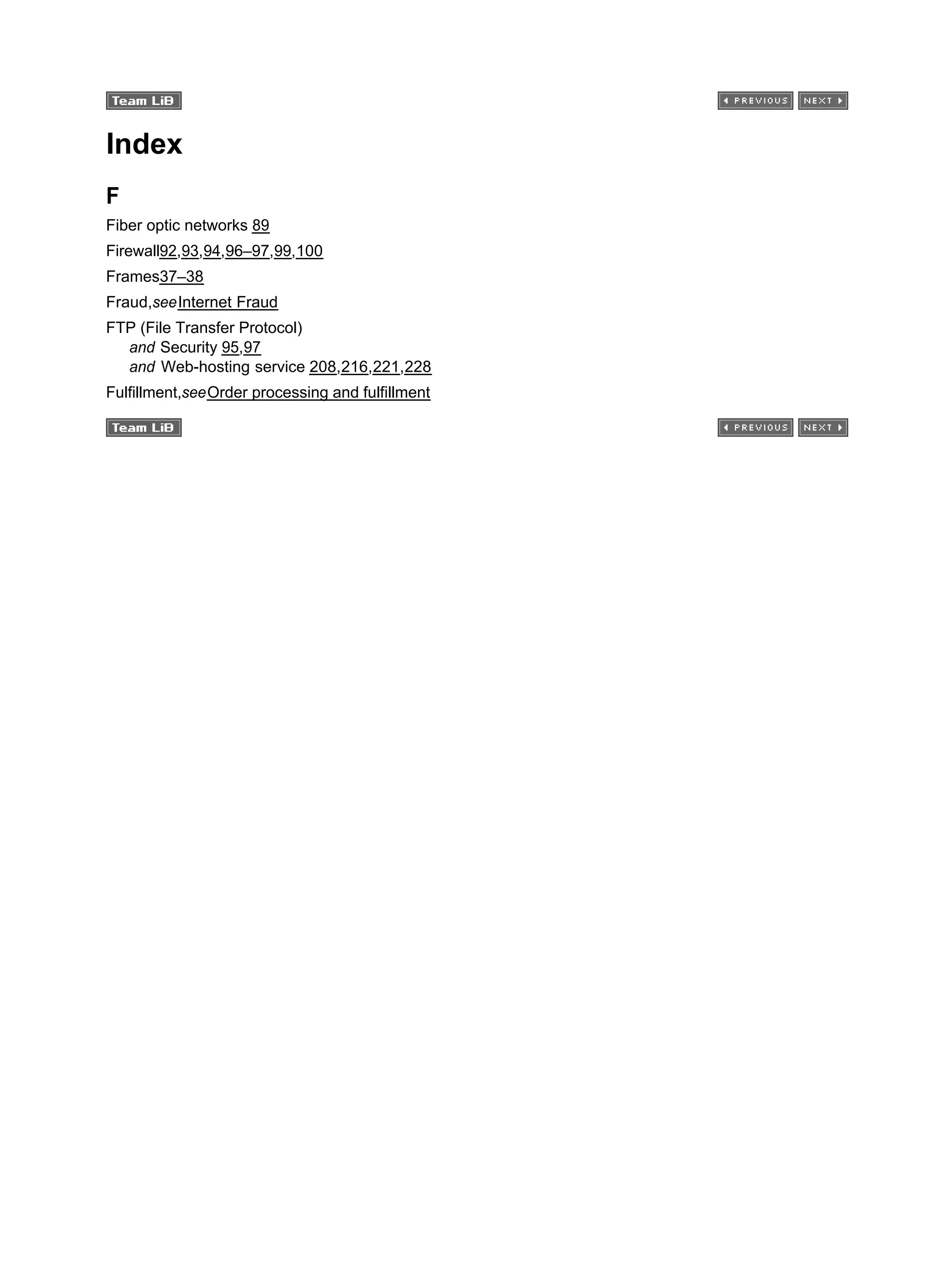 Index
F
Fiber optic networks 89
Firewall92,93,94,96–97,99,100
Frames37–38
Fraud,seeInternet Fraud
FTP (File Transfer Protocol)
and Security 95,97
and Web-hosting service 208,216,221,228
Fulfillment,seeOrder processing and fulfillment
 
