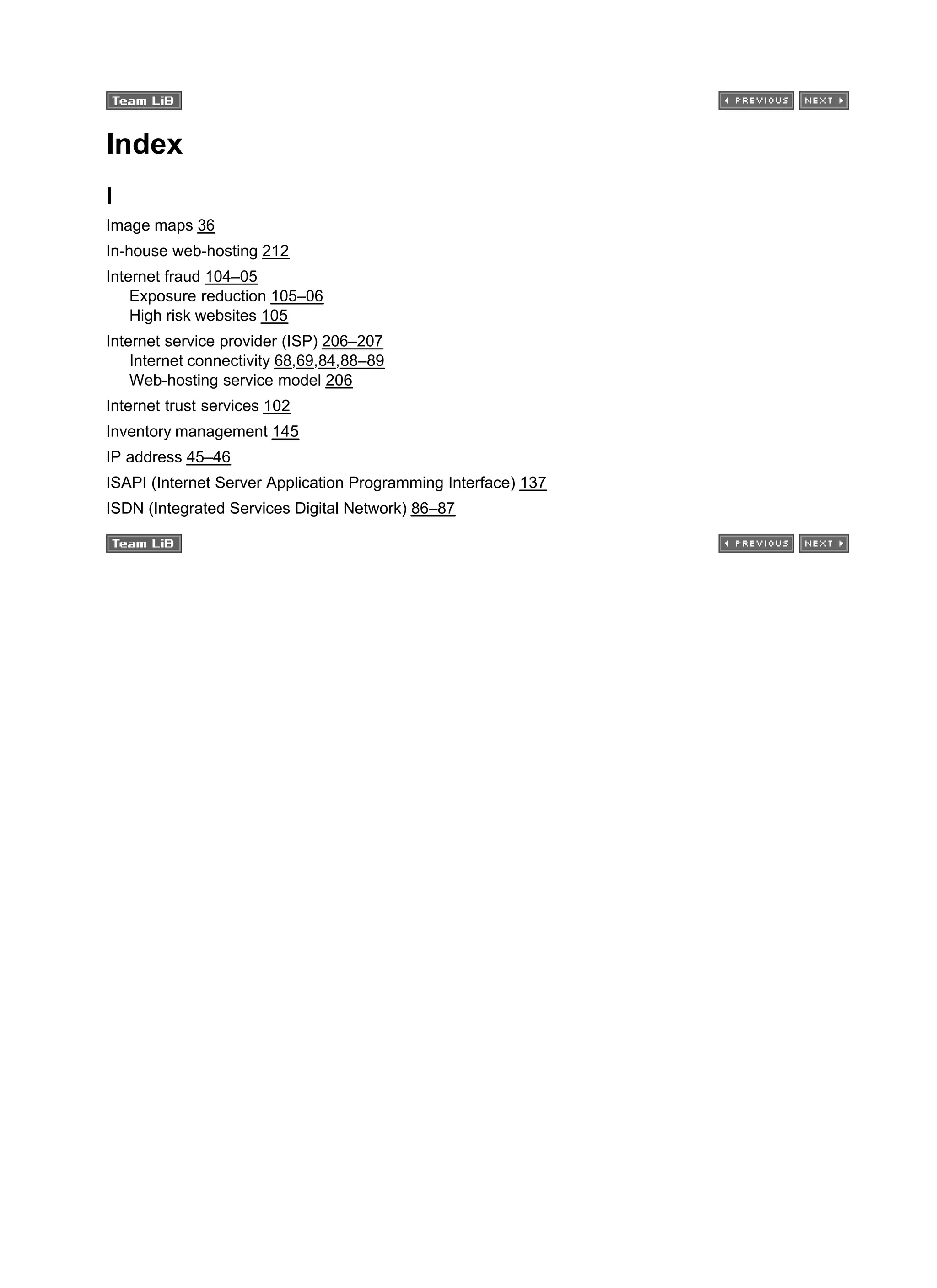 Index
I
Image maps 36
In-house web-hosting 212
Internet fraud 104–05
Exposure reduction 105–06
High risk websites 105
Internet service provider (ISP) 206–207
Internet connectivity 68,69,84,88–89
Web-hosting service model 206
Internet trust services 102
Inventory management 145
IP address 45–46
ISAPI (Internet Server Application Programming Interface) 137
ISDN (Integrated Services Digital Network) 86–87
 