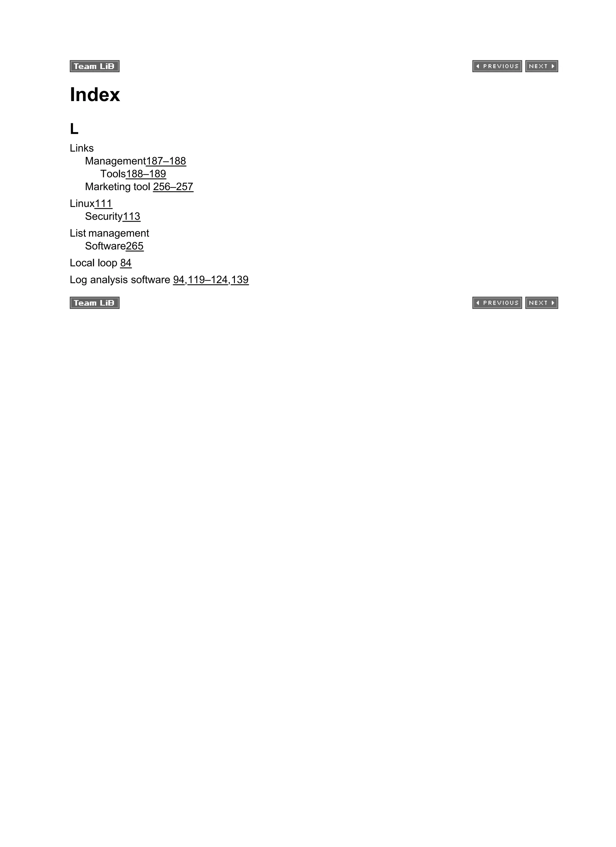 Index
L
Links
Management187–188
Tools188–189
Marketing tool 256–257
Linux111
Security113
List management
Software265
Local loop 84
Log analysis software 94,119–124,139
 