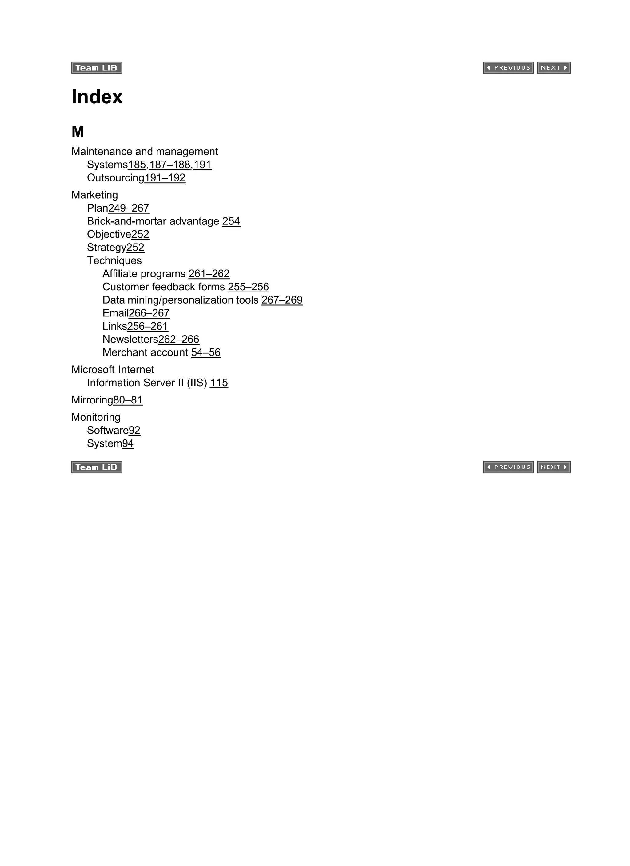 Index
M
Maintenance and management
Systems185,187–188,191
Outsourcing191–192
Marketing
Plan249–267
Brick-and-mortar advantage 254
Objective252
Strategy252
Techniques
Affiliate programs 261–262
Customer feedback forms 255–256
Data mining/personalization tools 267–269
Email266–267
Links256–261
Newsletters262–266
Merchant account 54–56
Microsoft Internet
Information Server II (IIS) 115
Mirroring80–81
Monitoring
Software92
System94
 