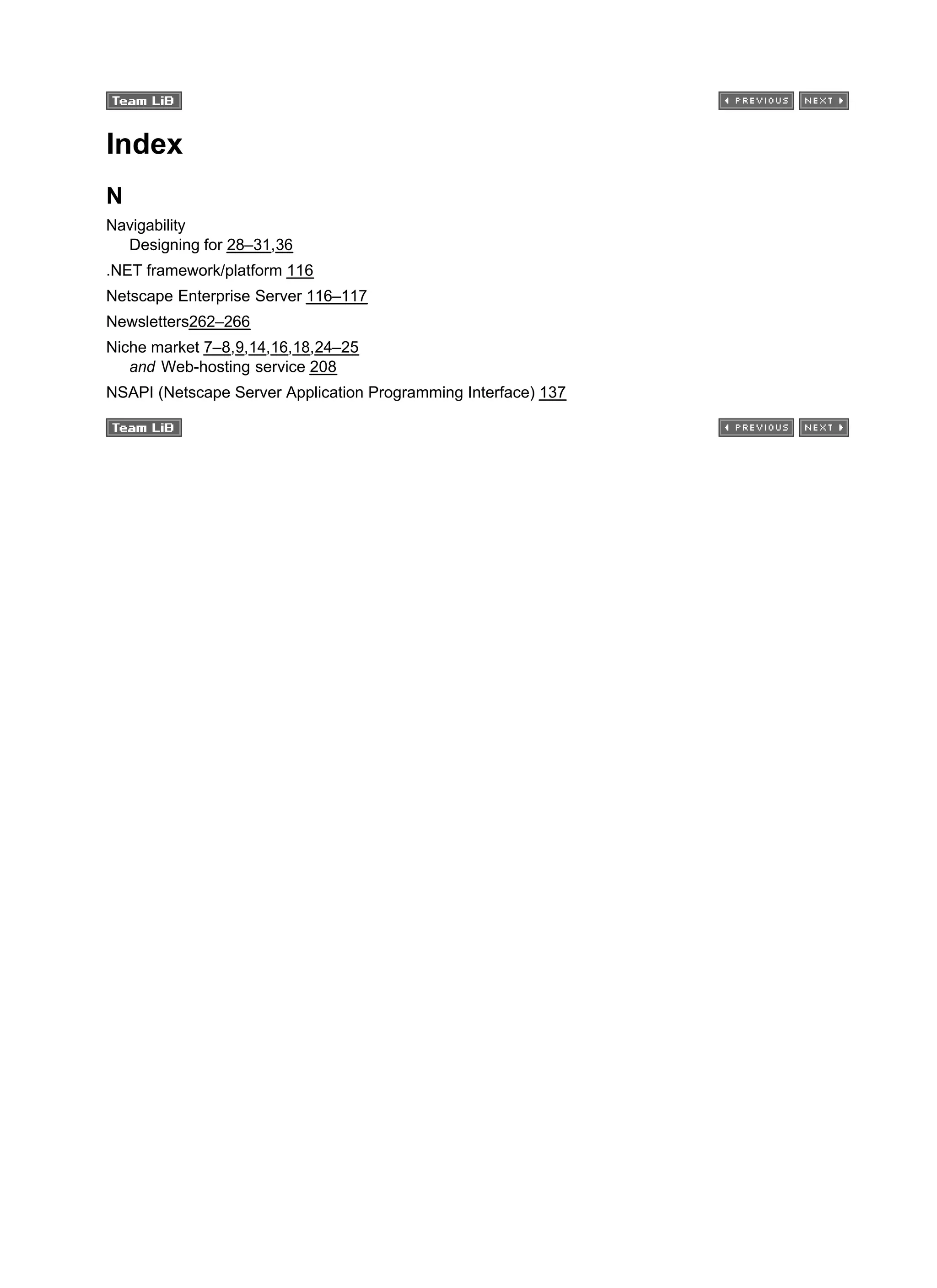 Index
N
Navigability
Designing for 28–31,36
.NET framework/platform 116
Netscape Enterprise Server 116–117
Newsletters262–266
Niche market 7–8,9,14,16,18,24–25
and Web-hosting service 208
NSAPI (Netscape Server Application Programming Interface) 137
 