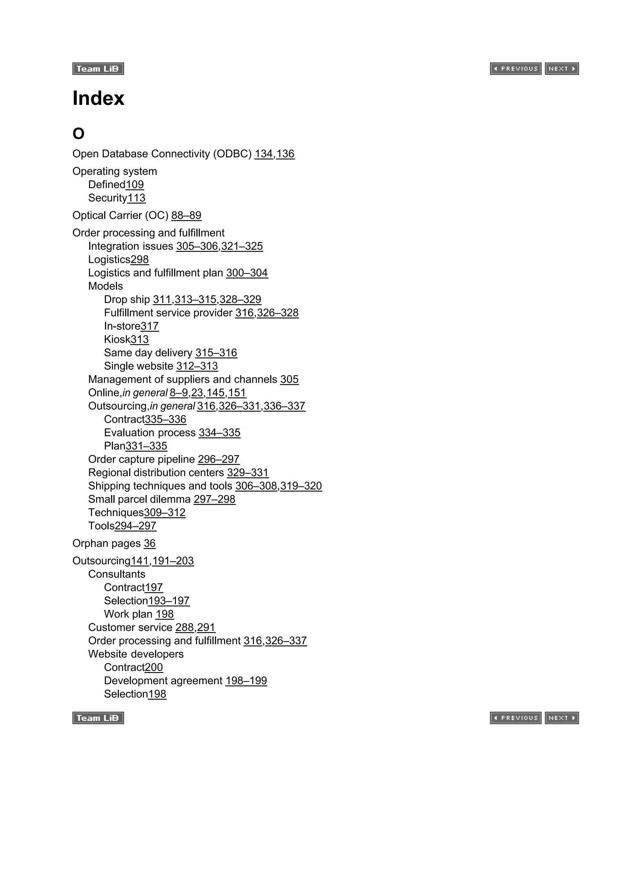Index
O
Open Database Connectivity (ODBC) 134,136
Operating system
Defined109
Security113
Optical Carrier (OC) 88–89
Order processing and fulfillment
Integration issues 305–306,321–325
Logistics298
Logistics and fulfillment plan 300–304
Models
Drop ship 311,313–315,328–329
Fulfillment service provider 316,326–328
In-store317
Kiosk313
Same day delivery 315–316
Single website 312–313
Management of suppliers and channels 305
Online,in general 8–9,23,145,151
Outsourcing,in general 316,326–331,336–337
Contract335–336
Evaluation process 334–335
Plan331–335
Order capture pipeline 296–297
Regional distribution centers 329–331
Shipping techniques and tools 306–308,319–320
Small parcel dilemma 297–298
Techniques309–312
Tools294–297
Orphan pages 36
Outsourcing141,191–203
Consultants
Contract197
Selection193–197
Work plan 198
Customer service 288,291
Order processing and fulfillment 316,326–337
Website developers
Contract200
Development agreement 198–199
Selection198
 