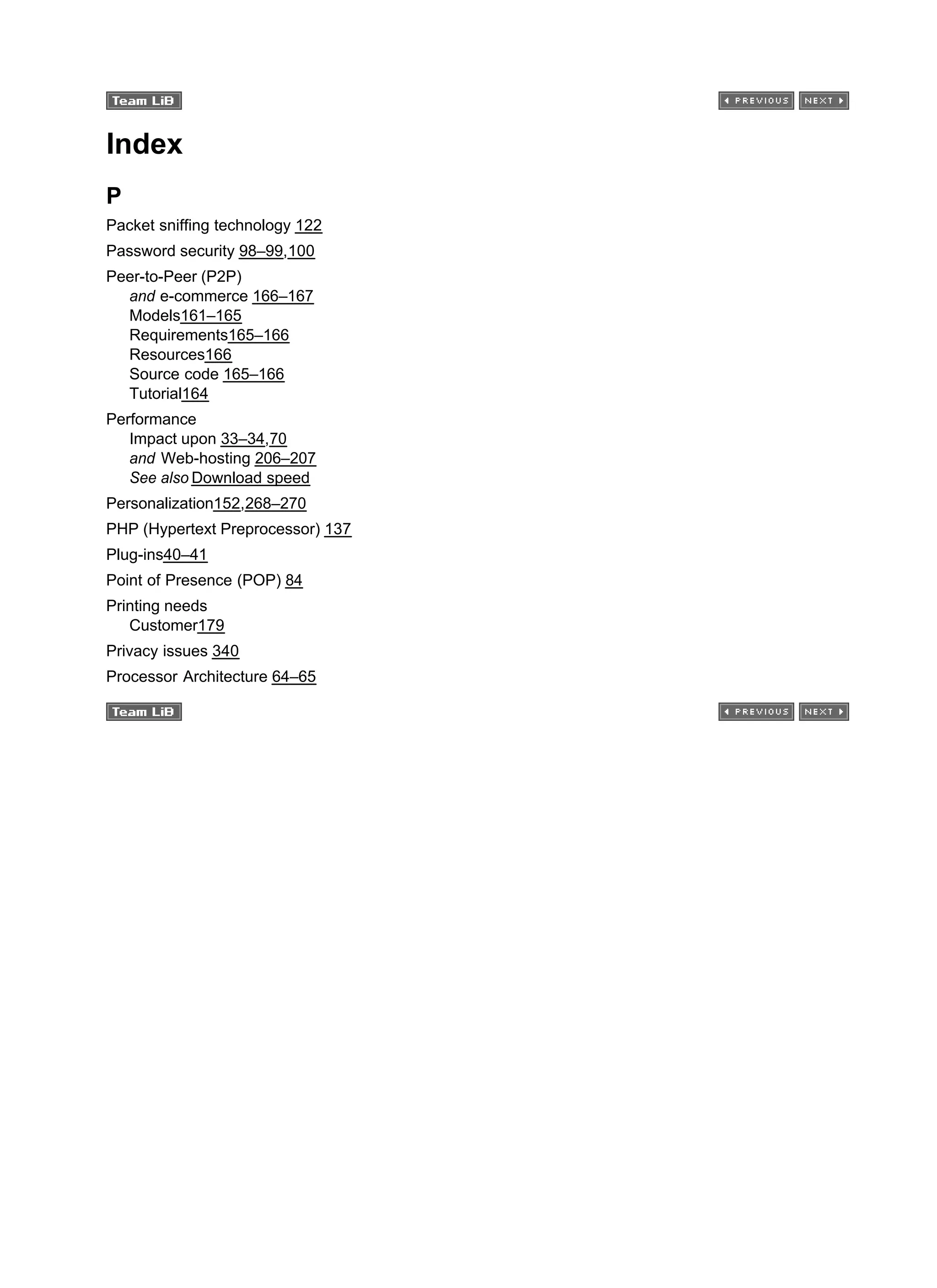 Index
P
Packet sniffing technology 122
Password security 98–99,100
Peer-to-Peer (P2P)
and e-commerce 166–167
Models161–165
Requirements165–166
Resources166
Source code 165–166
Tutorial164
Performance
Impact upon 33–34,70
and Web-hosting 206–207
See also Download speed
Personalization152,268–270
PHP (Hypertext Preprocessor) 137
Plug-ins40–41
Point of Presence (POP) 84
Printing needs
Customer179
Privacy issues 340
Processor Architecture 64–65
 