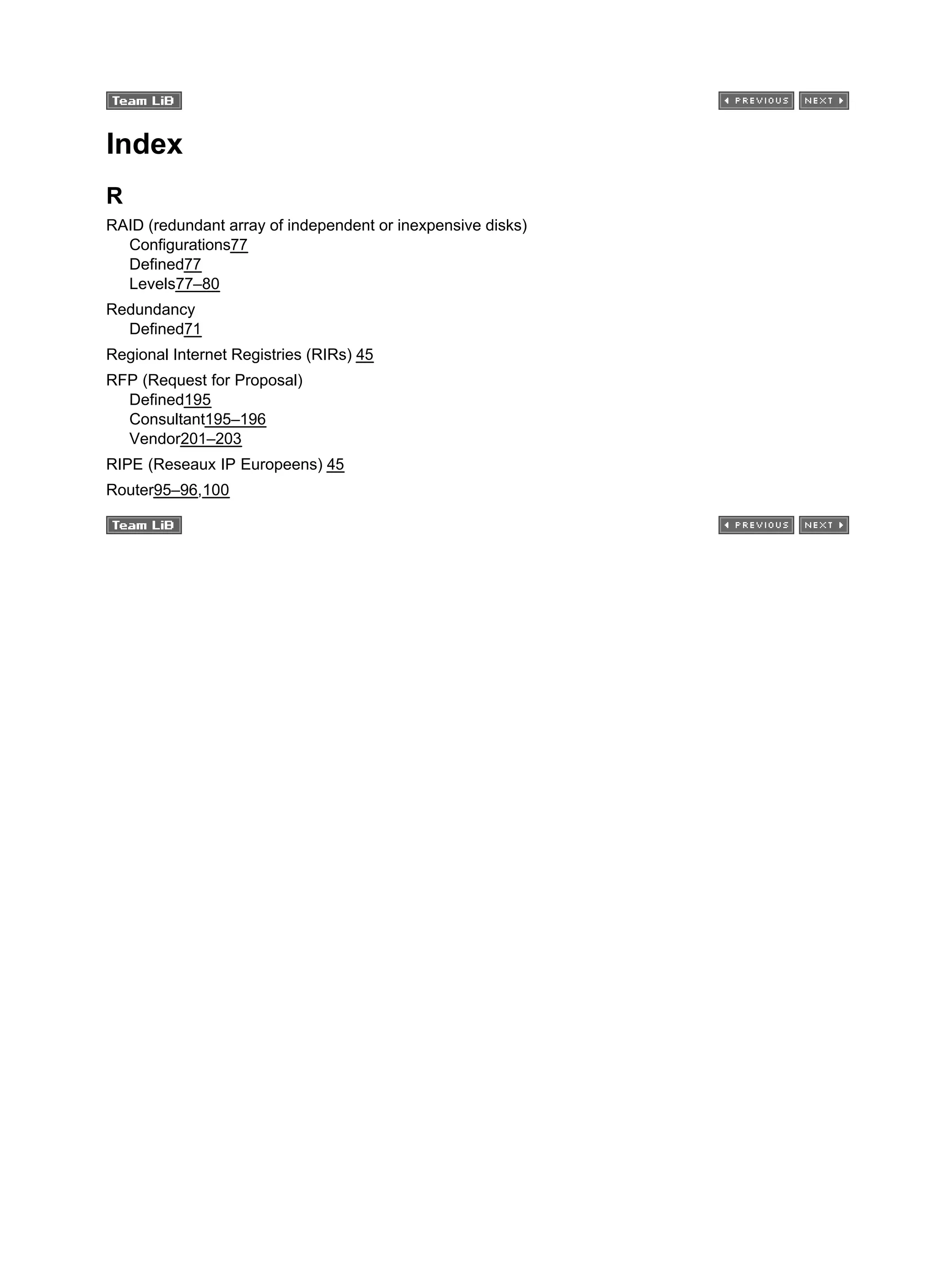 Index
R
RAID (redundant array of independent or inexpensive disks)
Configurations77
Defined77
Levels77–80
Redundancy
Defined71
Regional Internet Registries (RIRs) 45
RFP (Request for Proposal)
Defined195
Consultant195–196
Vendor201–203
RIPE (Reseaux IP Europeens) 45
Router95–96,100
 