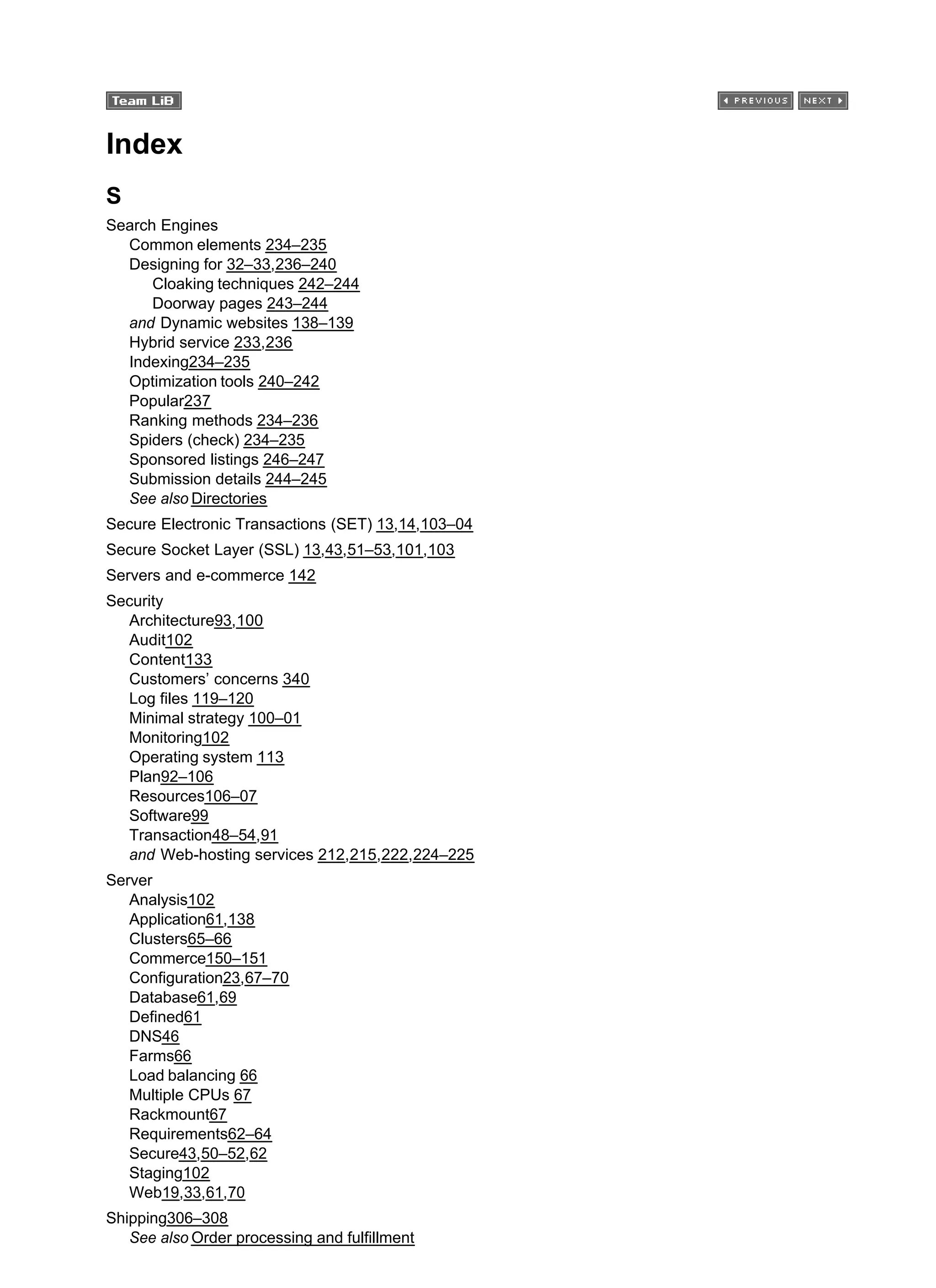 Index
S
Search Engines
Common elements 234–235
Designing for 32–33,236–240
Cloaking techniques 242–244
Doorway pages 243–244
and Dynamic websites 138–139
Hybrid service 233,236
Indexing234–235
Optimization tools 240–242
Popular237
Ranking methods 234–236
Spiders (check) 234–235
Sponsored listings 246–247
Submission details 244–245
See also Directories
Secure Electronic Transactions (SET) 13,14,103–04
Secure Socket Layer (SSL) 13,43,51–53,101,103
Servers and e-commerce 142
Security
Architecture93,100
Audit102
Content133
Customers’ concerns 340
Log files 119–120
Minimal strategy 100–01
Monitoring102
Operating system 113
Plan92–106
Resources106–07
Software99
Transaction48–54,91
and Web-hosting services 212,215,222,224–225
Server
Analysis102
Application61,138
Clusters65–66
Commerce150–151
Configuration23,67–70
Database61,69
Defined61
DNS46
Farms66
Load balancing 66
Multiple CPUs 67
Rackmount67
Requirements62–64
Secure43,50–52,62
Staging102
Web19,33,61,70
Shipping306–308
See also Order processing and fulfillment
 
