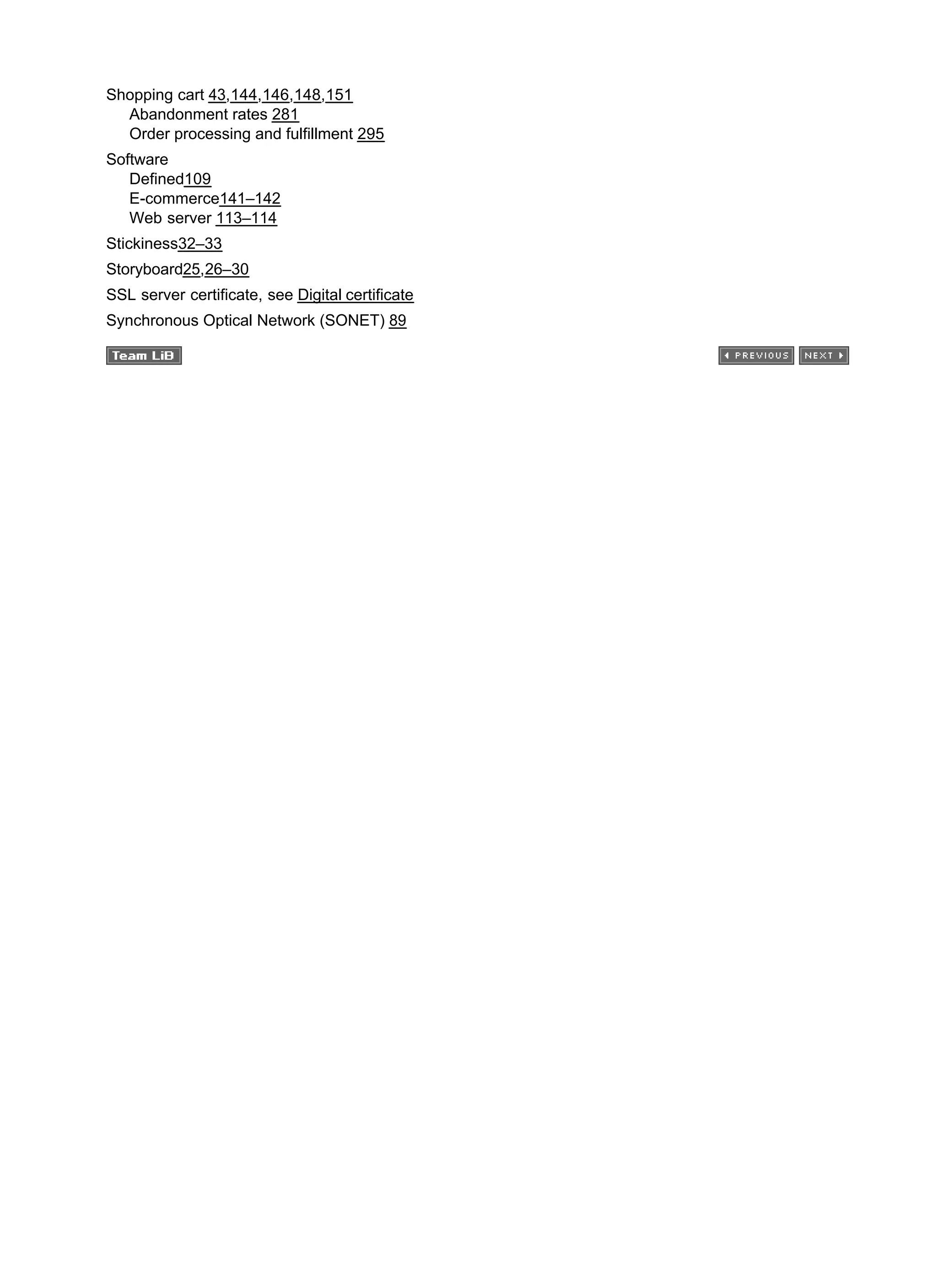 Shopping cart 43,144,146,148,151
Abandonment rates 281
Order processing and fulfillment 295
Software
Defined109
E-commerce141–142
Web server 113–114
Stickiness32–33
Storyboard25,26–30
SSL server certificate, see Digital certificate
Synchronous Optical Network (SONET) 89
 