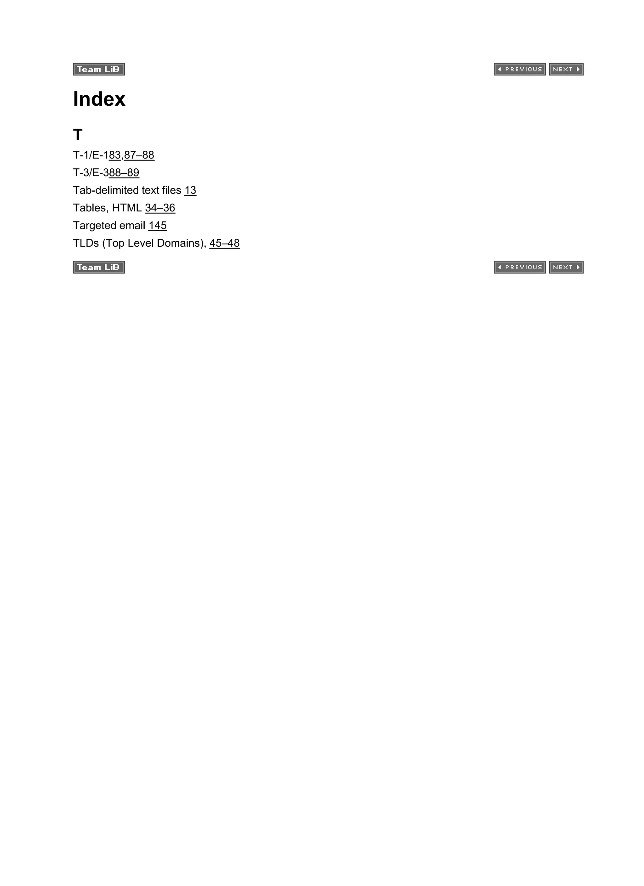 Index
T
T-1/E-183,87–88
T-3/E-388–89
Tab-delimited text files 13
Tables, HTML 34–36
Targeted email 145
TLDs (Top Level Domains), 45–48
 