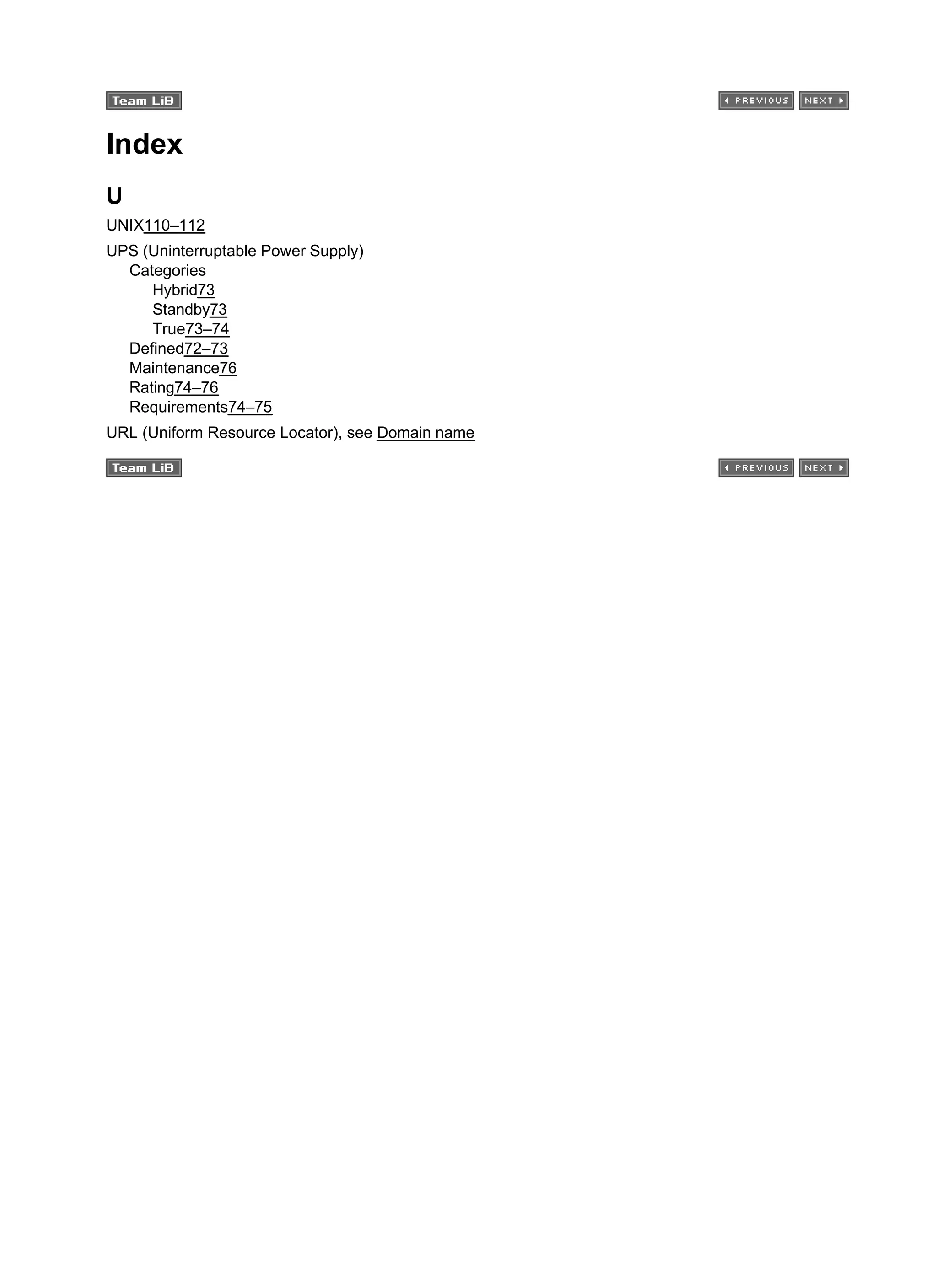 Index
U
UNIX110–112
UPS (Uninterruptable Power Supply)
Categories
Hybrid73
Standby73
True73–74
Defined72–73
Maintenance76
Rating74–76
Requirements74–75
URL (Uniform Resource Locator), see Domain name
 
