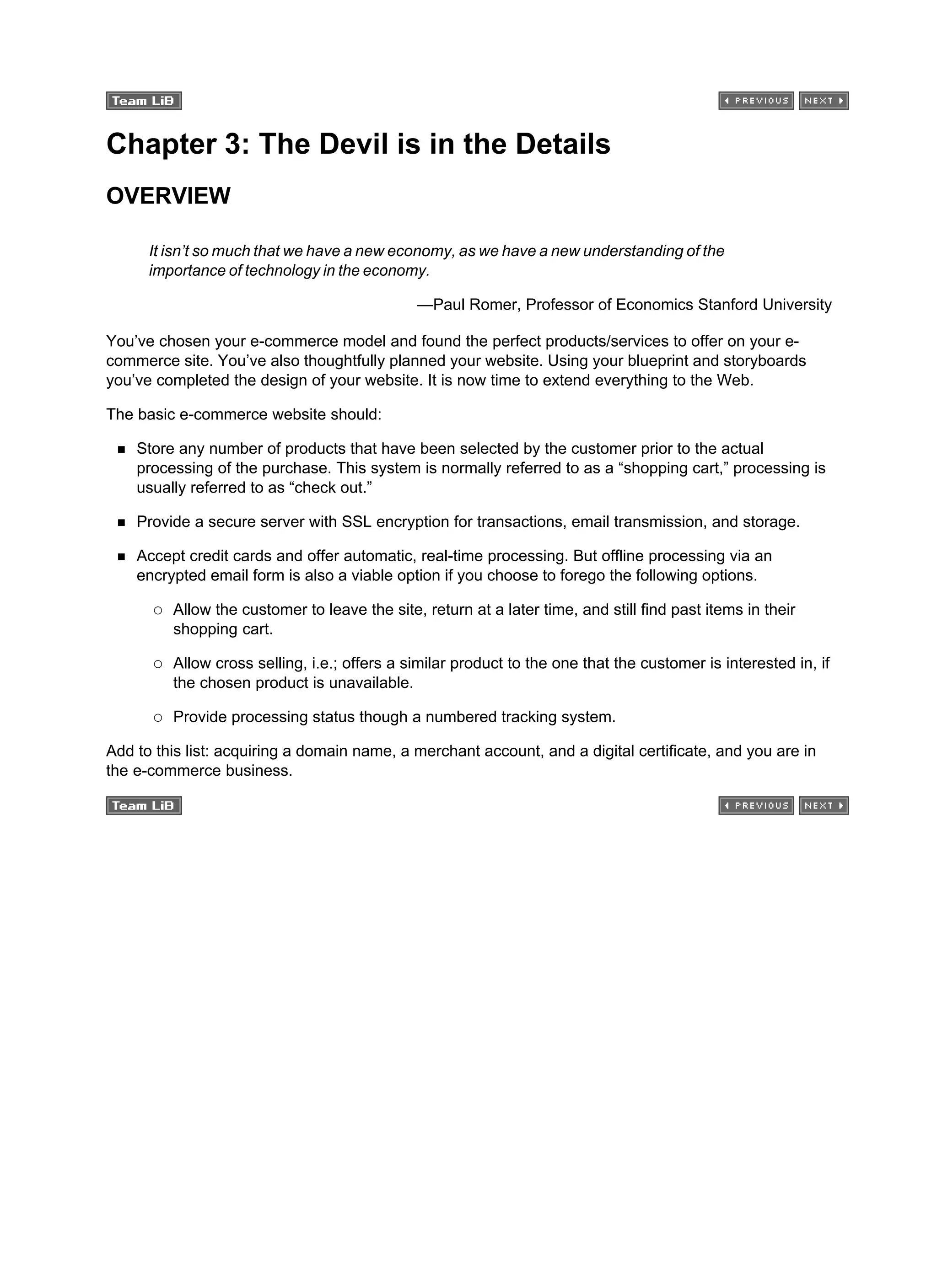 Chapter 3: The Devil is in the Details
OVERVIEW
It isn’t so much that we have a new economy, as we have a new understanding of the
importance of technology in the economy.
—Paul Romer, Professor of Economics Stanford University
You’ve chosen your e-commerce model and found the perfect products/services to offer on your e-
commerce site. You’ve also thoughtfully planned your website. Using your blueprint and storyboards
you’ve completed the design of your website. It is now time to extend everything to the Web.
The basic e-commerce website should:
Store any number of products that have been selected by the customer prior to the actual
processing of the purchase. This system is normally referred to as a “shopping cart,” processing is
usually referred to as “check out.”
Provide a secure server with SSL encryption for transactions, email transmission, and storage.
Accept credit cards and offer automatic, real-time processing. But offline processing via an
encrypted email form is also a viable option if you choose to forego the following options.
Allow the customer to leave the site, return at a later time, and still find past items in their
shopping cart.
Allow cross selling, i.e.; offers a similar product to the one that the customer is interested in, if
the chosen product is unavailable.
Provide processing status though a numbered tracking system.
Add to this list: acquiring a domain name, a merchant account, and a digital certificate, and you are in
the e-commerce business.
 