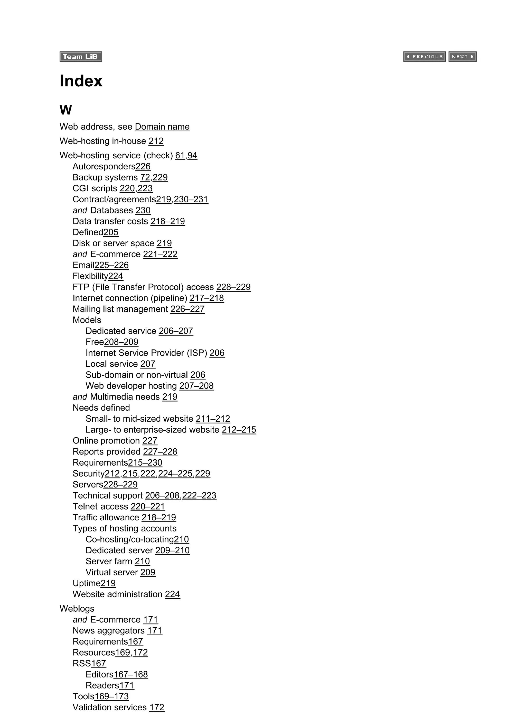 Index
W
Web address, see Domain name
Web-hosting in-house 212
Web-hosting service (check) 61,94
Autoresponders226
Backup systems 72,229
CGI scripts 220,223
Contract/agreements219,230–231
and Databases 230
Data transfer costs 218–219
Defined205
Disk or server space 219
and E-commerce 221–222
Email225–226
Flexibility224
FTP (File Transfer Protocol) access 228–229
Internet connection (pipeline) 217–218
Mailing list management 226–227
Models
Dedicated service 206–207
Free208–209
Internet Service Provider (ISP) 206
Local service 207
Sub-domain or non-virtual 206
Web developer hosting 207–208
and Multimedia needs 219
Needs defined
Small- to mid-sized website 211–212
Large- to enterprise-sized website 212–215
Online promotion 227
Reports provided 227–228
Requirements215–230
Security212,215,222,224–225,229
Servers228–229
Technical support 206–208,222–223
Telnet access 220–221
Traffic allowance 218–219
Types of hosting accounts
Co-hosting/co-locating210
Dedicated server 209–210
Server farm 210
Virtual server 209
Uptime219
Website administration 224
Weblogs
and E-commerce 171
News aggregators 171
Requirements167
Resources169,172
RSS167
Editors167–168
Readers171
Tools169–173
Validation services 172
 