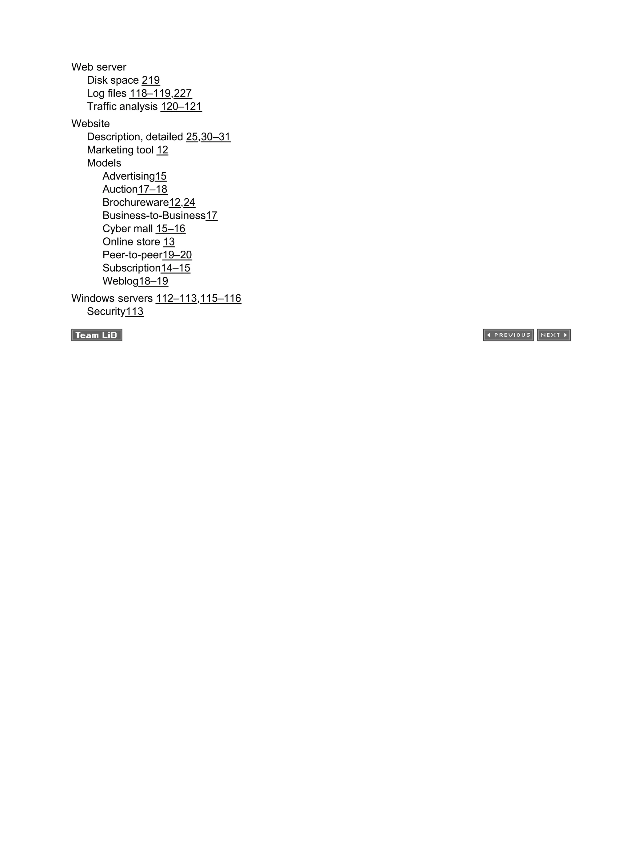 Web server
Disk space 219
Log files 118–119,227
Traffic analysis 120–121
Website
Description, detailed 25,30–31
Marketing tool 12
Models
Advertising15
Auction17–18
Brochureware12,24
Business-to-Business17
Cyber mall 15–16
Online store 13
Peer-to-peer19–20
Subscription14–15
Weblog18–19
Windows servers 112–113,115–116
Security113
 