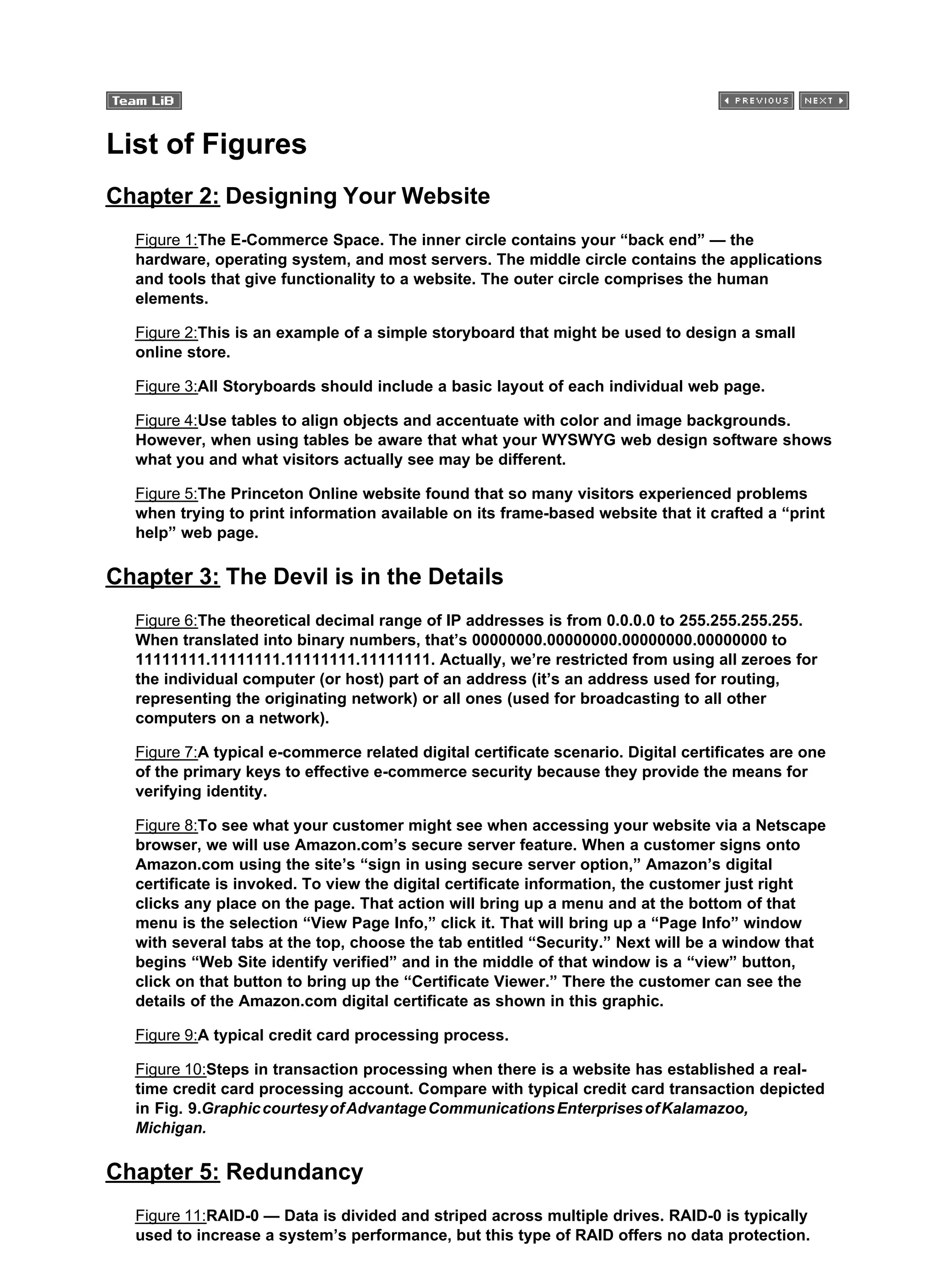List of Figures
Chapter 2: Designing Your Website
Figure 1:The E-Commerce Space. The inner circle contains your “back end” — the
hardware, operating system, and most servers. The middle circle contains the applications
and tools that give functionality to a website. The outer circle comprises the human
elements.
Figure 2:This is an example of a simple storyboard that might be used to design a small
online store.
Figure 3:All Storyboards should include a basic layout of each individual web page.
Figure 4:Use tables to align objects and accentuate with color and image backgrounds.
However, when using tables be aware that what your WYSWYG web design software shows
what you and what visitors actually see may be different.
Figure 5:The Princeton Online website found that so many visitors experienced problems
when trying to print information available on its frame-based website that it crafted a “print
help” web page.
Chapter 3: The Devil is in the Details
Figure 6:The theoretical decimal range of IP addresses is from 0.0.0.0 to 255.255.255.255.
When translated into binary numbers, that’s 00000000.00000000.00000000.00000000 to
11111111.11111111.11111111.11111111. Actually, we’re restricted from using all zeroes for
the individual computer (or host) part of an address (it’s an address used for routing,
representing the originating network) or all ones (used for broadcasting to all other
computers on a network).
Figure 7:A typical e-commerce related digital certificate scenario. Digital certificates are one
of the primary keys to effective e-commerce security because they provide the means for
verifying identity.
Figure 8:To see what your customer might see when accessing your website via a Netscape
browser, we will use Amazon.com’s secure server feature. When a customer signs onto
Amazon.com using the site’s “sign in using secure server option,” Amazon’s digital
certificate is invoked. To view the digital certificate information, the customer just right
clicks any place on the page. That action will bring up a menu and at the bottom of that
menu is the selection “View Page Info,” click it. That will bring up a “Page Info” window
with several tabs at the top, choose the tab entitled “Security.” Next will be a window that
begins “Web Site identify verified” and in the middle of that window is a “view” button,
click on that button to bring up the “Certificate Viewer.” There the customer can see the
details of the Amazon.com digital certificate as shown in this graphic.
Figure 9:A typical credit card processing process.
Figure 10:Steps in transaction processing when there is a website has established a real-
time credit card processing account. Compare with typical credit card transaction depicted
in Fig. 9.GraphiccourtesyofAdvantageCommunicationsEnterprisesofKalamazoo,
Michigan.
Chapter 5: Redundancy
Figure 11:RAID-0 — Data is divided and striped across multiple drives. RAID-0 is typically
used to increase a system’s performance, but this type of RAID offers no data protection.
 