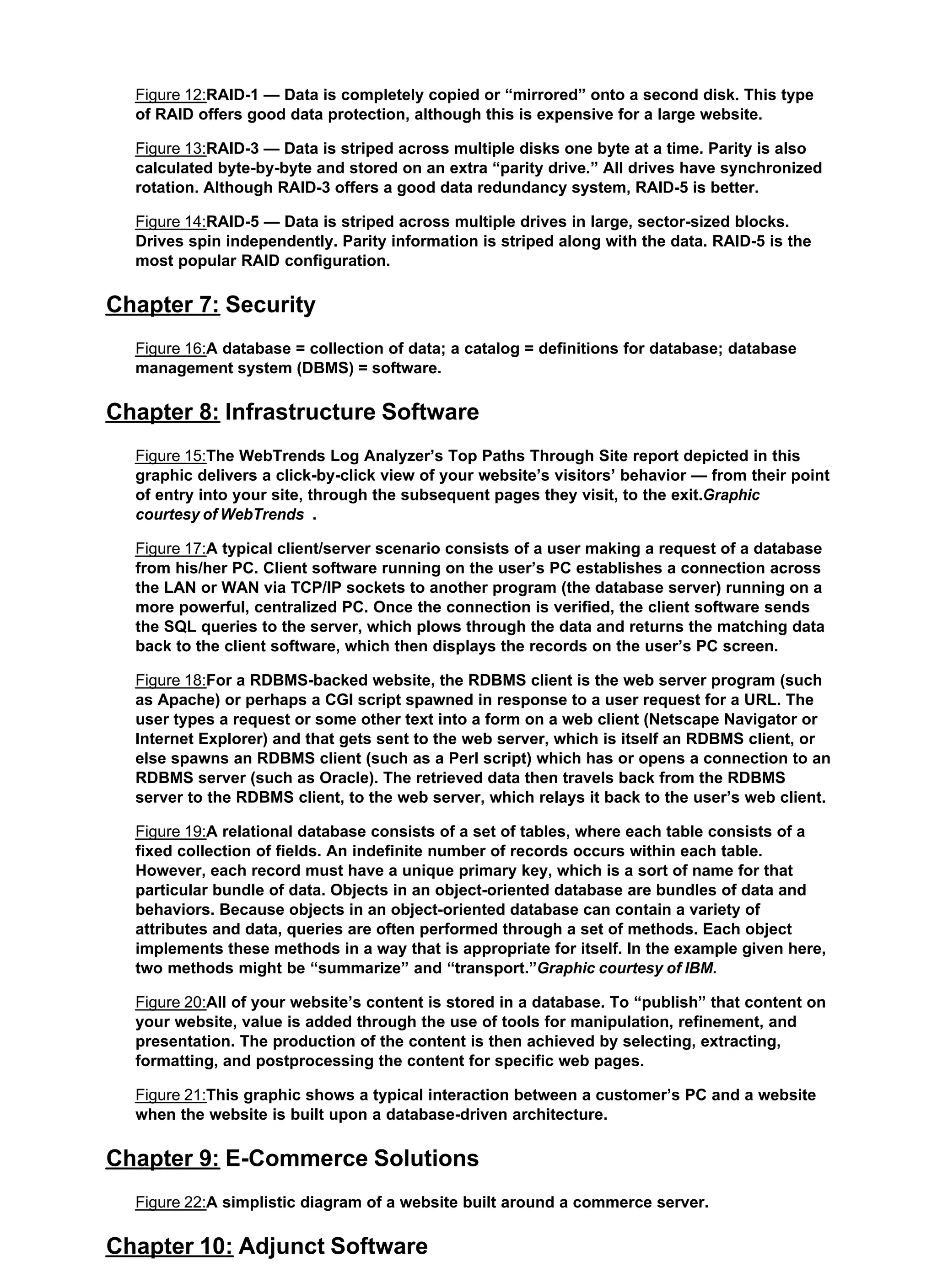 Figure 12:RAID-1 — Data is completely copied or “mirrored” onto a second disk. This type
of RAID offers good data protection, although this is expensive for a large website.
Figure 13:RAID-3 — Data is striped across multiple disks one byte at a time. Parity is also
calculated byte-by-byte and stored on an extra “parity drive.” All drives have synchronized
rotation. Although RAID-3 offers a good data redundancy system, RAID-5 is better.
Figure 14:RAID-5 — Data is striped across multiple drives in large, sector-sized blocks.
Drives spin independently. Parity information is striped along with the data. RAID-5 is the
most popular RAID configuration.
Chapter 7: Security
Figure 16:A database = collection of data; a catalog = definitions for database; database
management system (DBMS) = software.
Chapter 8: Infrastructure Software
Figure 15:The WebTrends Log Analyzer’s Top Paths Through Site report depicted in this
graphic delivers a click-by-click view of your website’s visitors’ behavior — from their point
of entry into your site, through the subsequent pages they visit, to the exit.Graphic
courtesy of WebTrends .
Figure 17:A typical client/server scenario consists of a user making a request of a database
from his/her PC. Client software running on the user’s PC establishes a connection across
the LAN or WAN via TCP/IP sockets to another program (the database server) running on a
more powerful, centralized PC. Once the connection is verified, the client software sends
the SQL queries to the server, which plows through the data and returns the matching data
back to the client software, which then displays the records on the user’s PC screen.
Figure 18:For a RDBMS-backed website, the RDBMS client is the web server program (such
as Apache) or perhaps a CGI script spawned in response to a user request for a URL. The
user types a request or some other text into a form on a web client (Netscape Navigator or
Internet Explorer) and that gets sent to the web server, which is itself an RDBMS client, or
else spawns an RDBMS client (such as a Perl script) which has or opens a connection to an
RDBMS server (such as Oracle). The retrieved data then travels back from the RDBMS
server to the RDBMS client, to the web server, which relays it back to the user’s web client.
Figure 19:A relational database consists of a set of tables, where each table consists of a
fixed collection of fields. An indefinite number of records occurs within each table.
However, each record must have a unique primary key, which is a sort of name for that
particular bundle of data. Objects in an object-oriented database are bundles of data and
behaviors. Because objects in an object-oriented database can contain a variety of
attributes and data, queries are often performed through a set of methods. Each object
implements these methods in a way that is appropriate for itself. In the example given here,
two methods might be “summarize” and “transport.”Graphic courtesy of IBM.
Figure 20:All of your website’s content is stored in a database. To “publish” that content on
your website, value is added through the use of tools for manipulation, refinement, and
presentation. The production of the content is then achieved by selecting, extracting,
formatting, and postprocessing the content for specific web pages.
Figure 21:This graphic shows a typical interaction between a customer’s PC and a website
when the website is built upon a database-driven architecture.
Chapter 9: E-Commerce Solutions
Figure 22:A simplistic diagram of a website built around a commerce server.
Chapter 10: Adjunct Software
 