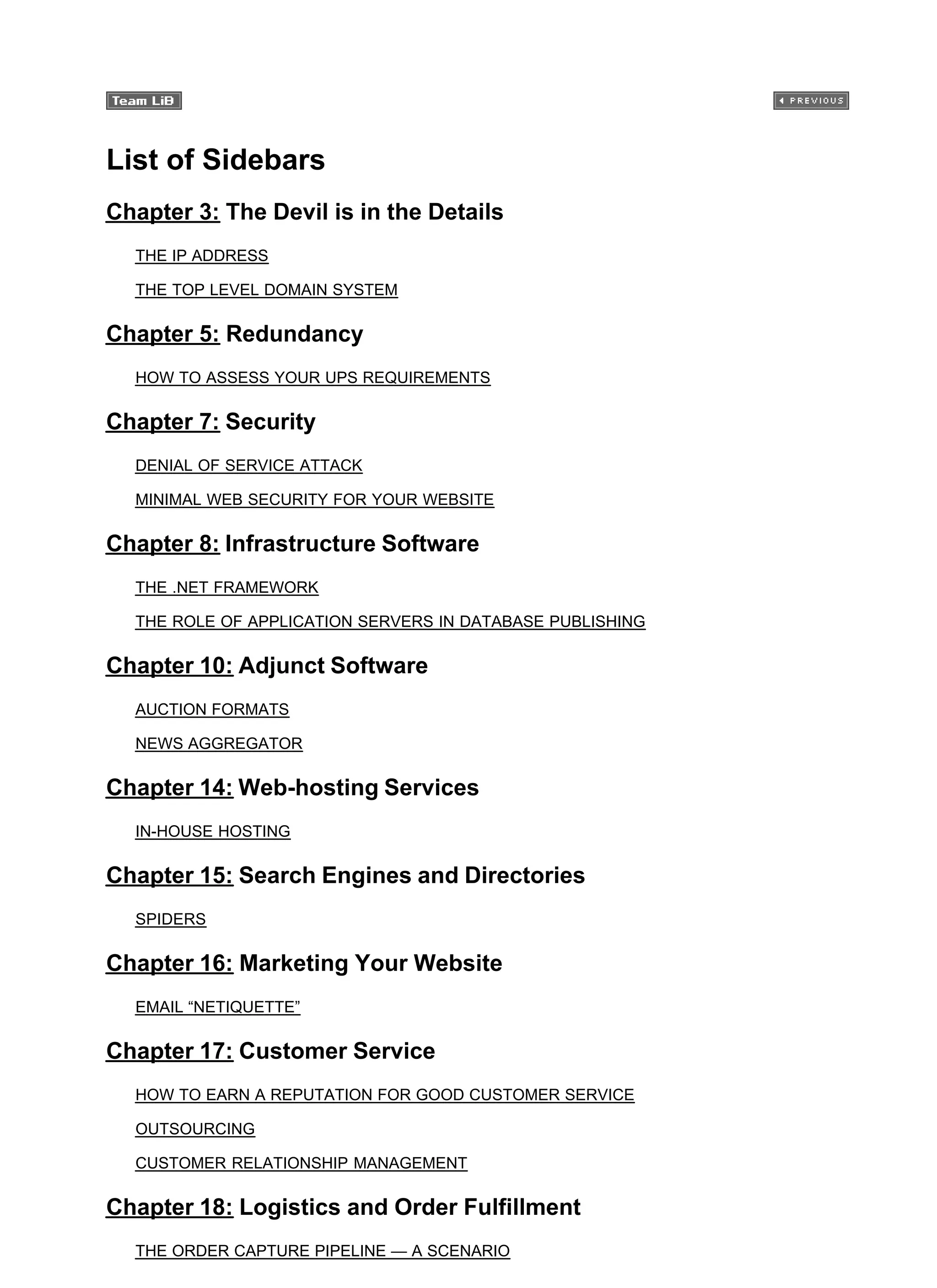 List of Sidebars
Chapter 3: The Devil is in the Details
THE IP ADDRESS
THE TOP LEVEL DOMAIN SYSTEM
Chapter 5: Redundancy
HOW TO ASSESS YOUR UPS REQUIREMENTS
Chapter 7: Security
DENIAL OF SERVICE ATTACK
MINIMAL WEB SECURITY FOR YOUR WEBSITE
Chapter 8: Infrastructure Software
THE .NET FRAMEWORK
THE ROLE OF APPLICATION SERVERS IN DATABASE PUBLISHING
Chapter 10: Adjunct Software
AUCTION FORMATS
NEWS AGGREGATOR
Chapter 14: Web-hosting Services
IN-HOUSE HOSTING
Chapter 15: Search Engines and Directories
SPIDERS
Chapter 16: Marketing Your Website
EMAIL “NETIQUETTE”
Chapter 17: Customer Service
HOW TO EARN A REPUTATION FOR GOOD CUSTOMER SERVICE
OUTSOURCING
CUSTOMER RELATIONSHIP MANAGEMENT
Chapter 18: Logistics and Order Fulfillment
THE ORDER CAPTURE PIPELINE — A SCENARIO
 