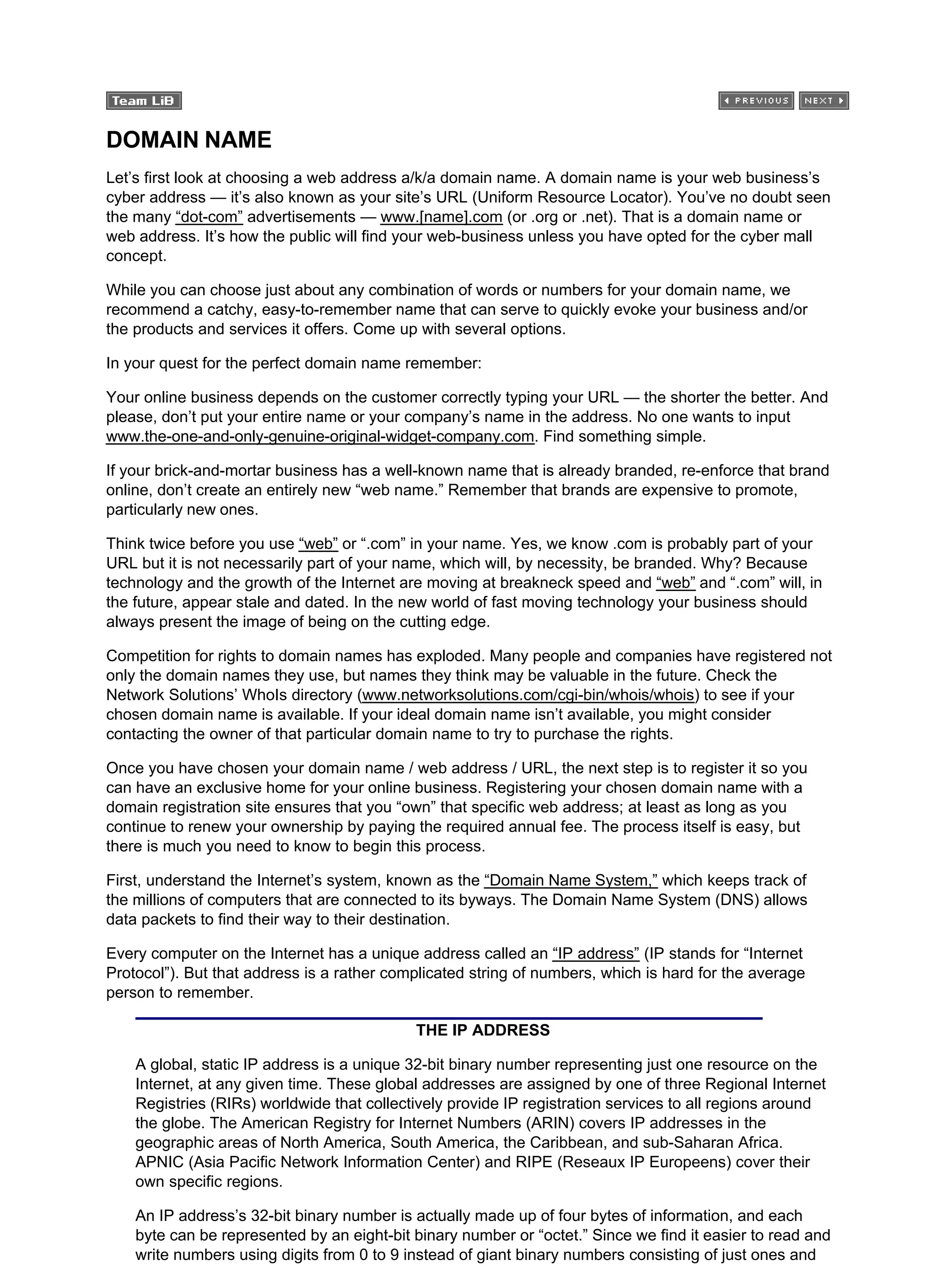 DOMAIN NAME
Let’s first look at choosing a web address a/k/a domain name. A domain name is your web business’s
cyber address — it’s also known as your site’s URL (Uniform Resource Locator). You’ve no doubt seen
the many “dot-com” advertisements — www.[name].com (or .org or .net). That is a domain name or
web address. It’s how the public will find your web-business unless you have opted for the cyber mall
concept.
While you can choose just about any combination of words or numbers for your domain name, we
recommend a catchy, easy-to-remember name that can serve to quickly evoke your business and/or
the products and services it offers. Come up with several options.
In your quest for the perfect domain name remember:
Your online business depends on the customer correctly typing your URL — the shorter the better. And
please, don’t put your entire name or your company’s name in the address. No one wants to input
www.the-one-and-only-genuine-original-widget-company.com. Find something simple.
If your brick-and-mortar business has a well-known name that is already branded, re-enforce that brand
online, don’t create an entirely new “web name.” Remember that brands are expensive to promote,
particularly new ones.
Think twice before you use “web” or “.com” in your name. Yes, we know .com is probably part of your
URL but it is not necessarily part of your name, which will, by necessity, be branded. Why? Because
technology and the growth of the Internet are moving at breakneck speed and “web” and “.com” will, in
the future, appear stale and dated. In the new world of fast moving technology your business should
always present the image of being on the cutting edge.
Competition for rights to domain names has exploded. Many people and companies have registered not
only the domain names they use, but names they think may be valuable in the future. Check the
Network Solutions’ WhoIs directory (www.networksolutions.com/cgi-bin/whois/whois) to see if your
chosen domain name is available. If your ideal domain name isn’t available, you might consider
contacting the owner of that particular domain name to try to purchase the rights.
Once you have chosen your domain name / web address / URL, the next step is to register it so you
can have an exclusive home for your online business. Registering your chosen domain name with a
domain registration site ensures that you “own” that specific web address; at least as long as you
continue to renew your ownership by paying the required annual fee. The process itself is easy, but
there is much you need to know to begin this process.
First, understand the Internet’s system, known as the “Domain Name System,” which keeps track of
the millions of computers that are connected to its byways. The Domain Name System (DNS) allows
data packets to find their way to their destination.
Every computer on the Internet has a unique address called an “IP address” (IP stands for “Internet
Protocol”). But that address is a rather complicated string of numbers, which is hard for the average
person to remember.
THE IP ADDRESS
A global, static IP address is a unique 32-bit binary number representing just one resource on the
Internet, at any given time. These global addresses are assigned by one of three Regional Internet
Registries (RIRs) worldwide that collectively provide IP registration services to all regions around
the globe. The American Registry for Internet Numbers (ARIN) covers IP addresses in the
geographic areas of North America, South America, the Caribbean, and sub-Saharan Africa.
APNIC (Asia Pacific Network Information Center) and RIPE (Reseaux IP Europeens) cover their
own specific regions.
An IP address’s 32-bit binary number is actually made up of four bytes of information, and each
byte can be represented by an eight-bit binary number or “octet.” Since we find it easier to read and
write numbers using digits from 0 to 9 instead of giant binary numbers consisting of just ones and
 