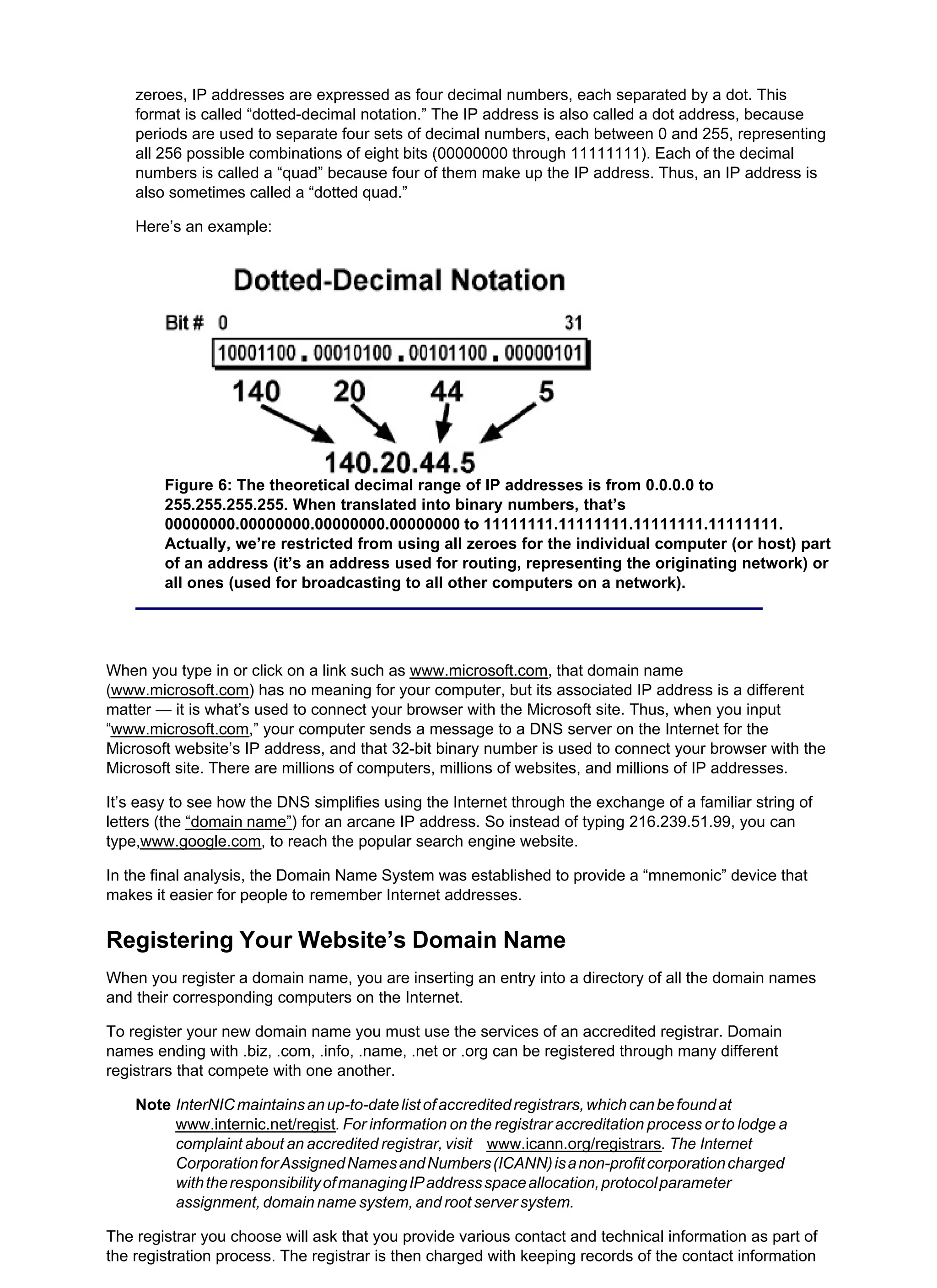zeroes, IP addresses are expressed as four decimal numbers, each separated by a dot. This
format is called “dotted-decimal notation.” The IP address is also called a dot address, because
periods are used to separate four sets of decimal numbers, each between 0 and 255, representing
all 256 possible combinations of eight bits (00000000 through 11111111). Each of the decimal
numbers is called a “quad” because four of them make up the IP address. Thus, an IP address is
also sometimes called a “dotted quad.”
Here’s an example:
Figure 6: The theoretical decimal range of IP addresses is from 0.0.0.0 to
255.255.255.255. When translated into binary numbers, that’s
00000000.00000000.00000000.00000000 to 11111111.11111111.11111111.11111111.
Actually, we’re restricted from using all zeroes for the individual computer (or host) part
of an address (it’s an address used for routing, representing the originating network) or
all ones (used for broadcasting to all other computers on a network).
When you type in or click on a link such as www.microsoft.com, that domain name
(www.microsoft.com) has no meaning for your computer, but its associated IP address is a different
matter — it is what’s used to connect your browser with the Microsoft site. Thus, when you input
“www.microsoft.com,” your computer sends a message to a DNS server on the Internet for the
Microsoft website’s IP address, and that 32-bit binary number is used to connect your browser with the
Microsoft site. There are millions of computers, millions of websites, and millions of IP addresses.
It’s easy to see how the DNS simplifies using the Internet through the exchange of a familiar string of
letters (the “domain name”) for an arcane IP address. So instead of typing 216.239.51.99, you can
type,www.google.com, to reach the popular search engine website.
In the final analysis, the Domain Name System was established to provide a “mnemonic” device that
makes it easier for people to remember Internet addresses.
Registering Your Website’s Domain Name
When you register a domain name, you are inserting an entry into a directory of all the domain names
and their corresponding computers on the Internet.
To register your new domain name you must use the services of an accredited registrar. Domain
names ending with .biz, .com, .info, .name, .net or .org can be registered through many different
registrars that compete with one another.
Note InterNICmaintainsanup-to-datelistofaccreditedregistrars,whichcanbefoundat
www.internic.net/regist. For information on the registrar accreditation process or to lodge a
complaint about an accredited registrar, visit www.icann.org/registrars. The Internet
CorporationforAssignedNamesandNumbers(ICANN)isanon-profitcorporationcharged
withtheresponsibilityofmanagingIPaddressspaceallocation,protocolparameter
assignment, domain name system, and root server system.
The registrar you choose will ask that you provide various contact and technical information as part of
the registration process. The registrar is then charged with keeping records of the contact information
 