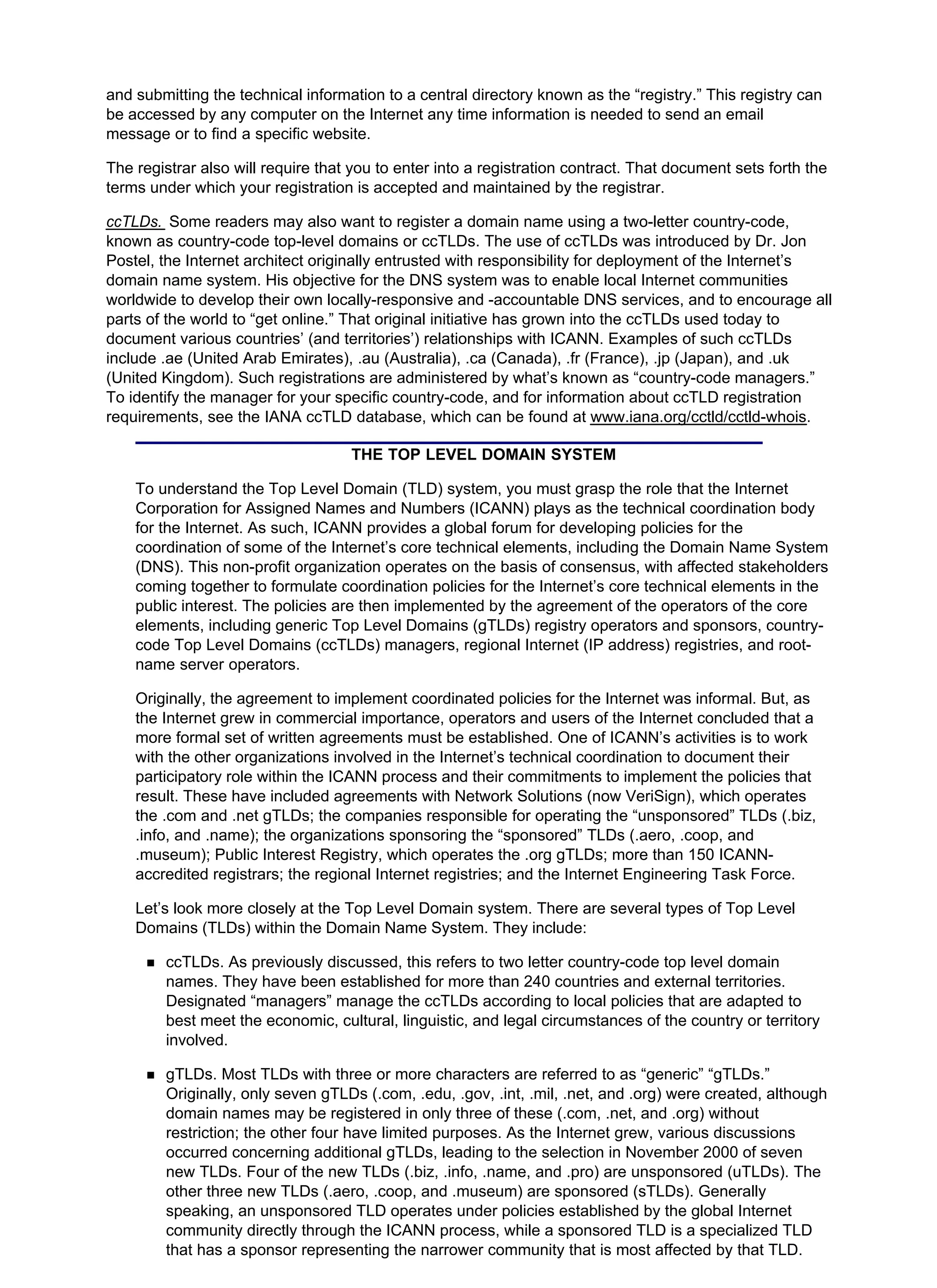 and submitting the technical information to a central directory known as the “registry.” This registry can
be accessed by any computer on the Internet any time information is needed to send an email
message or to find a specific website.
The registrar also will require that you to enter into a registration contract. That document sets forth the
terms under which your registration is accepted and maintained by the registrar.
ccTLDs. Some readers may also want to register a domain name using a two-letter country-code,
known as country-code top-level domains or ccTLDs. The use of ccTLDs was introduced by Dr. Jon
Postel, the Internet architect originally entrusted with responsibility for deployment of the Internet’s
domain name system. His objective for the DNS system was to enable local Internet communities
worldwide to develop their own locally-responsive and -accountable DNS services, and to encourage all
parts of the world to “get online.” That original initiative has grown into the ccTLDs used today to
document various countries’ (and territories’) relationships with ICANN. Examples of such ccTLDs
include .ae (United Arab Emirates), .au (Australia), .ca (Canada), .fr (France), .jp (Japan), and .uk
(United Kingdom). Such registrations are administered by what’s known as “country-code managers.”
To identify the manager for your specific country-code, and for information about ccTLD registration
requirements, see the IANA ccTLD database, which can be found at www.iana.org/cctld/cctld-whois.
THE TOP LEVEL DOMAIN SYSTEM
To understand the Top Level Domain (TLD) system, you must grasp the role that the Internet
Corporation for Assigned Names and Numbers (ICANN) plays as the technical coordination body
for the Internet. As such, ICANN provides a global forum for developing policies for the
coordination of some of the Internet’s core technical elements, including the Domain Name System
(DNS). This non-profit organization operates on the basis of consensus, with affected stakeholders
coming together to formulate coordination policies for the Internet’s core technical elements in the
public interest. The policies are then implemented by the agreement of the operators of the core
elements, including generic Top Level Domains (gTLDs) registry operators and sponsors, country-
code Top Level Domains (ccTLDs) managers, regional Internet (IP address) registries, and root-
name server operators.
Originally, the agreement to implement coordinated policies for the Internet was informal. But, as
the Internet grew in commercial importance, operators and users of the Internet concluded that a
more formal set of written agreements must be established. One of ICANN’s activities is to work
with the other organizations involved in the Internet’s technical coordination to document their
participatory role within the ICANN process and their commitments to implement the policies that
result. These have included agreements with Network Solutions (now VeriSign), which operates
the .com and .net gTLDs; the companies responsible for operating the “unsponsored” TLDs (.biz,
.info, and .name); the organizations sponsoring the “sponsored” TLDs (.aero, .coop, and
.museum); Public Interest Registry, which operates the .org gTLDs; more than 150 ICANN-
accredited registrars; the regional Internet registries; and the Internet Engineering Task Force.
Let’s look more closely at the Top Level Domain system. There are several types of Top Level
Domains (TLDs) within the Domain Name System. They include:
ccTLDs. As previously discussed, this refers to two letter country-code top level domain
names. They have been established for more than 240 countries and external territories.
Designated “managers” manage the ccTLDs according to local policies that are adapted to
best meet the economic, cultural, linguistic, and legal circumstances of the country or territory
involved.
gTLDs. Most TLDs with three or more characters are referred to as “generic” “gTLDs.”
Originally, only seven gTLDs (.com, .edu, .gov, .int, .mil, .net, and .org) were created, although
domain names may be registered in only three of these (.com, .net, and .org) without
restriction; the other four have limited purposes. As the Internet grew, various discussions
occurred concerning additional gTLDs, leading to the selection in November 2000 of seven
new TLDs. Four of the new TLDs (.biz, .info, .name, and .pro) are unsponsored (uTLDs). The
other three new TLDs (.aero, .coop, and .museum) are sponsored (sTLDs). Generally
speaking, an unsponsored TLD operates under policies established by the global Internet
community directly through the ICANN process, while a sponsored TLD is a specialized TLD
that has a sponsor representing the narrower community that is most affected by that TLD.
 