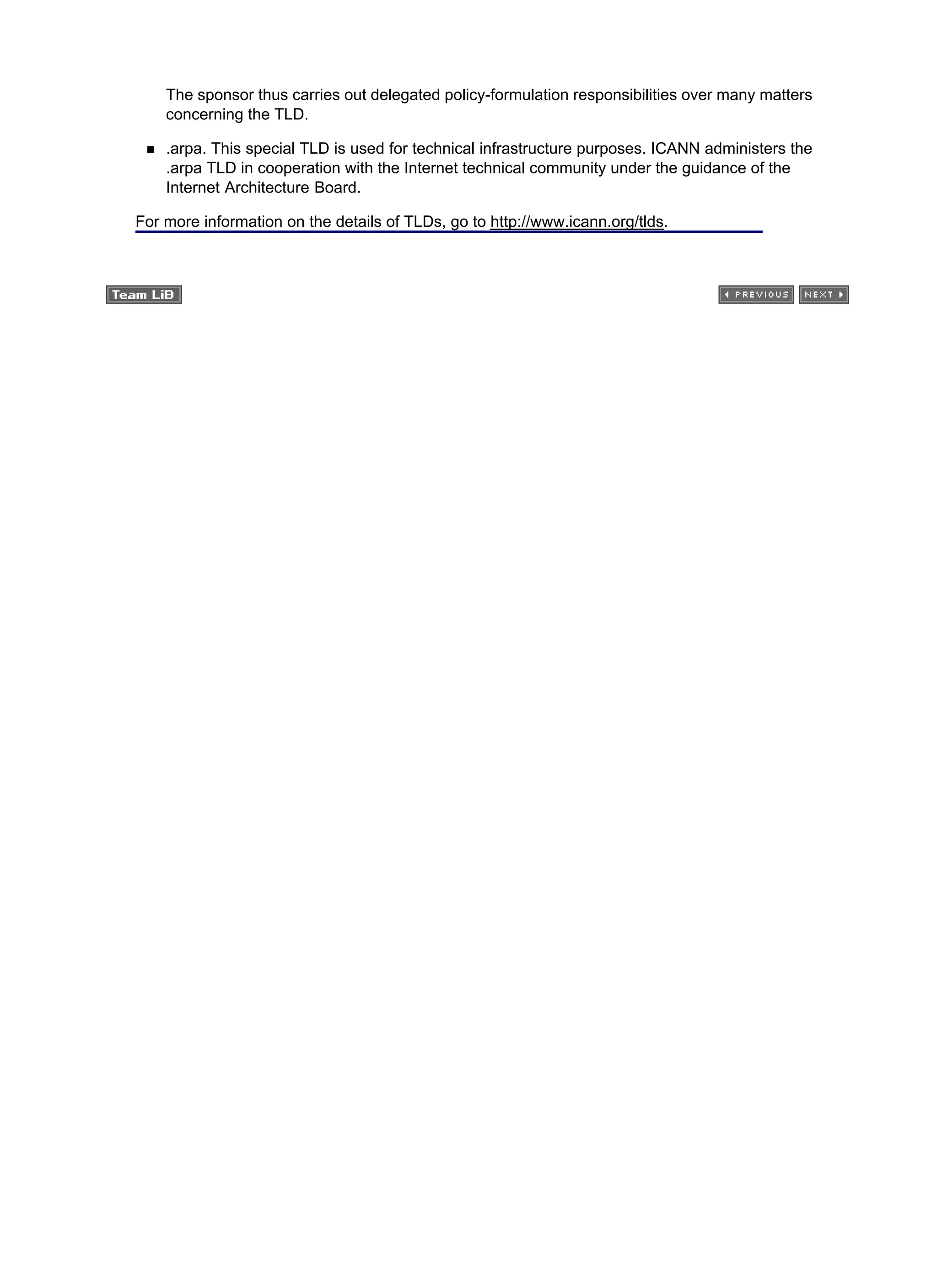 The sponsor thus carries out delegated policy-formulation responsibilities over many matters
concerning the TLD.
.arpa. This special TLD is used for technical infrastructure purposes. ICANN administers the
.arpa TLD in cooperation with the Internet technical community under the guidance of the
Internet Architecture Board.
For more information on the details of TLDs, go to http://www.icann.org/tlds.
 