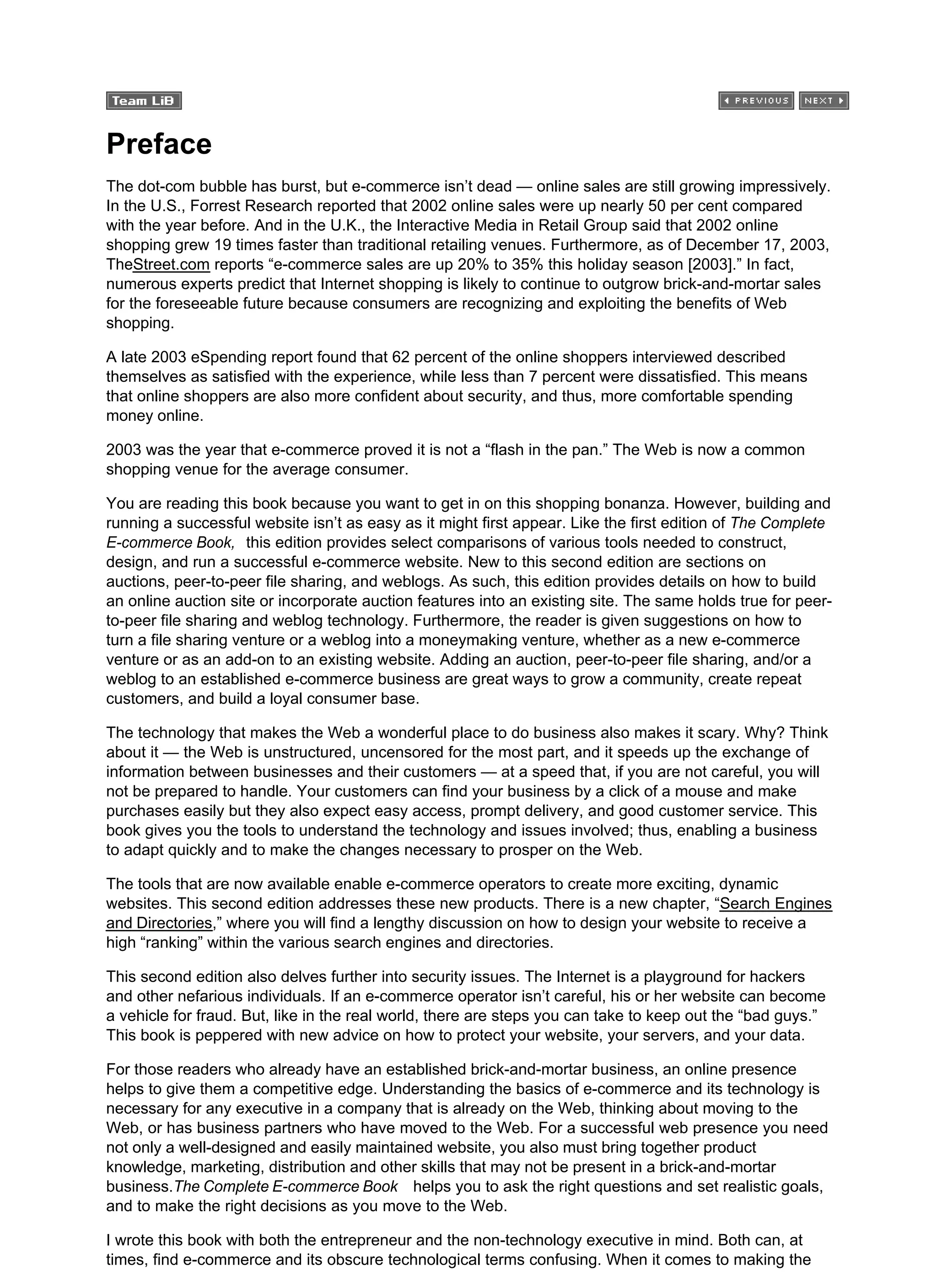 Preface
The dot-com bubble has burst, but e-commerce isn’t dead — online sales are still growing impressively.
In the U.S., Forrest Research reported that 2002 online sales were up nearly 50 per cent compared
with the year before. And in the U.K., the Interactive Media in Retail Group said that 2002 online
shopping grew 19 times faster than traditional retailing venues. Furthermore, as of December 17, 2003,
TheStreet.com reports “e-commerce sales are up 20% to 35% this holiday season [2003].” In fact,
numerous experts predict that Internet shopping is likely to continue to outgrow brick-and-mortar sales
for the foreseeable future because consumers are recognizing and exploiting the benefits of Web
shopping.
A late 2003 eSpending report found that 62 percent of the online shoppers interviewed described
themselves as satisfied with the experience, while less than 7 percent were dissatisfied. This means
that online shoppers are also more confident about security, and thus, more comfortable spending
money online.
2003 was the year that e-commerce proved it is not a “flash in the pan.” The Web is now a common
shopping venue for the average consumer.
You are reading this book because you want to get in on this shopping bonanza. However, building and
running a successful website isn’t as easy as it might first appear. Like the first edition of The Complete
E-commerce Book, this edition provides select comparisons of various tools needed to construct,
design, and run a successful e-commerce website. New to this second edition are sections on
auctions, peer-to-peer file sharing, and weblogs. As such, this edition provides details on how to build
an online auction site or incorporate auction features into an existing site. The same holds true for peer-
to-peer file sharing and weblog technology. Furthermore, the reader is given suggestions on how to
turn a file sharing venture or a weblog into a moneymaking venture, whether as a new e-commerce
venture or as an add-on to an existing website. Adding an auction, peer-to-peer file sharing, and/or a
weblog to an established e-commerce business are great ways to grow a community, create repeat
customers, and build a loyal consumer base.
The technology that makes the Web a wonderful place to do business also makes it scary. Why? Think
about it — the Web is unstructured, uncensored for the most part, and it speeds up the exchange of
information between businesses and their customers — at a speed that, if you are not careful, you will
not be prepared to handle. Your customers can find your business by a click of a mouse and make
purchases easily but they also expect easy access, prompt delivery, and good customer service. This
book gives you the tools to understand the technology and issues involved; thus, enabling a business
to adapt quickly and to make the changes necessary to prosper on the Web.
The tools that are now available enable e-commerce operators to create more exciting, dynamic
websites. This second edition addresses these new products. There is a new chapter, “Search Engines
and Directories,” where you will find a lengthy discussion on how to design your website to receive a
high “ranking” within the various search engines and directories.
This second edition also delves further into security issues. The Internet is a playground for hackers
and other nefarious individuals. If an e-commerce operator isn’t careful, his or her website can become
a vehicle for fraud. But, like in the real world, there are steps you can take to keep out the “bad guys.”
This book is peppered with new advice on how to protect your website, your servers, and your data.
For those readers who already have an established brick-and-mortar business, an online presence
helps to give them a competitive edge. Understanding the basics of e-commerce and its technology is
necessary for any executive in a company that is already on the Web, thinking about moving to the
Web, or has business partners who have moved to the Web. For a successful web presence you need
not only a well-designed and easily maintained website, you also must bring together product
knowledge, marketing, distribution and other skills that may not be present in a brick-and-mortar
business.The Complete E-commerce Book helps you to ask the right questions and set realistic goals,
and to make the right decisions as you move to the Web.
I wrote this book with both the entrepreneur and the non-technology executive in mind. Both can, at
times, find e-commerce and its obscure technological terms confusing. When it comes to making the
 