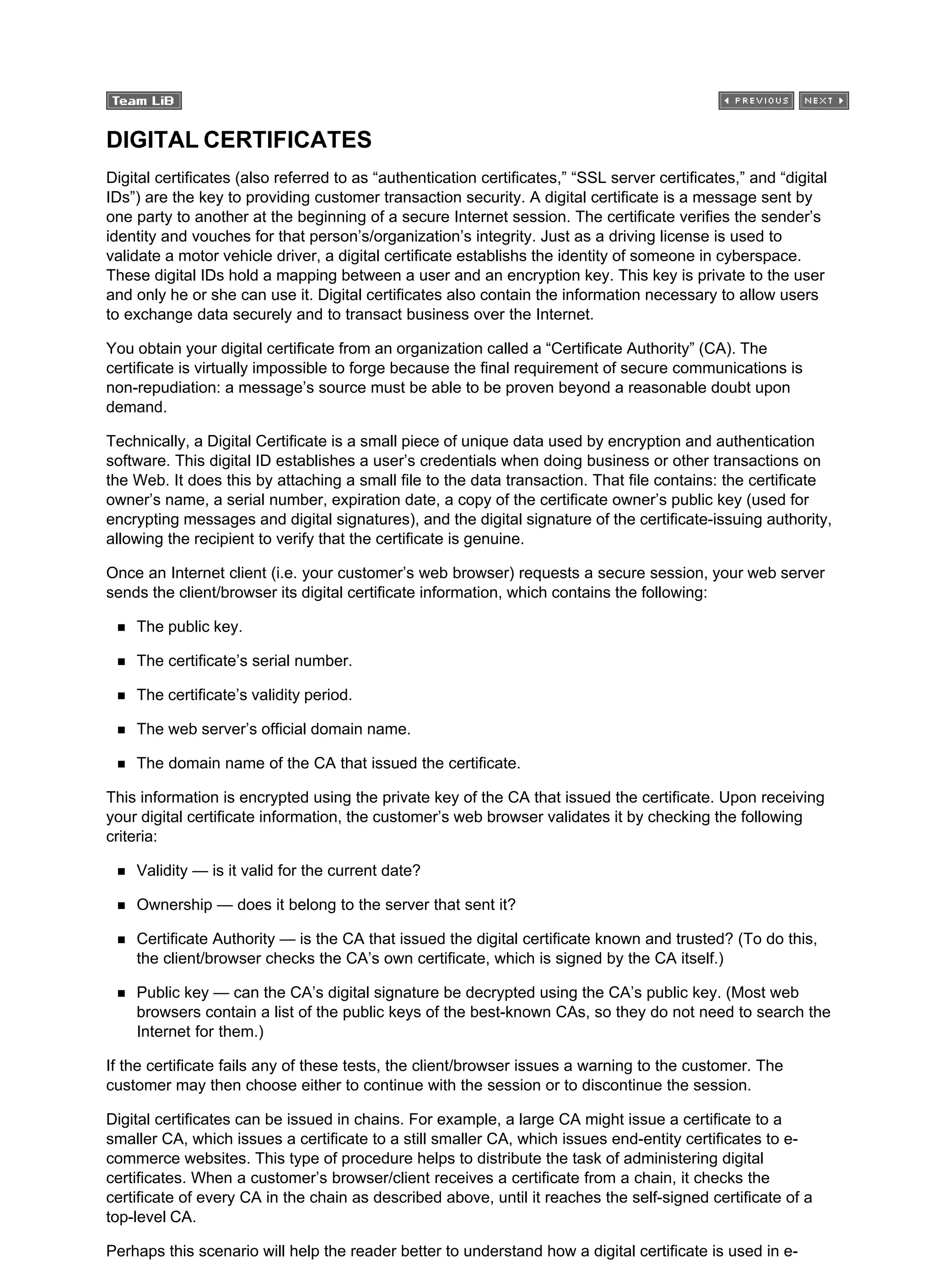 DIGITAL CERTIFICATES
Digital certificates (also referred to as “authentication certificates,” “SSL server certificates,” and “digital
IDs”) are the key to providing customer transaction security. A digital certificate is a message sent by
one party to another at the beginning of a secure Internet session. The certificate verifies the sender’s
identity and vouches for that person’s/organization’s integrity. Just as a driving license is used to
validate a motor vehicle driver, a digital certificate establishs the identity of someone in cyberspace.
These digital IDs hold a mapping between a user and an encryption key. This key is private to the user
and only he or she can use it. Digital certificates also contain the information necessary to allow users
to exchange data securely and to transact business over the Internet.
You obtain your digital certificate from an organization called a “Certificate Authority” (CA). The
certificate is virtually impossible to forge because the final requirement of secure communications is
non-repudiation: a message’s source must be able to be proven beyond a reasonable doubt upon
demand.
Technically, a Digital Certificate is a small piece of unique data used by encryption and authentication
software. This digital ID establishes a user’s credentials when doing business or other transactions on
the Web. It does this by attaching a small file to the data transaction. That file contains: the certificate
owner’s name, a serial number, expiration date, a copy of the certificate owner’s public key (used for
encrypting messages and digital signatures), and the digital signature of the certificate-issuing authority,
allowing the recipient to verify that the certificate is genuine.
Once an Internet client (i.e. your customer’s web browser) requests a secure session, your web server
sends the client/browser its digital certificate information, which contains the following:
The public key.
The certificate’s serial number.
The certificate’s validity period.
The web server’s official domain name.
The domain name of the CA that issued the certificate.
This information is encrypted using the private key of the CA that issued the certificate. Upon receiving
your digital certificate information, the customer’s web browser validates it by checking the following
criteria:
Validity — is it valid for the current date?
Ownership — does it belong to the server that sent it?
Certificate Authority — is the CA that issued the digital certificate known and trusted? (To do this,
the client/browser checks the CA’s own certificate, which is signed by the CA itself.)
Public key — can the CA’s digital signature be decrypted using the CA’s public key. (Most web
browsers contain a list of the public keys of the best-known CAs, so they do not need to search the
Internet for them.)
If the certificate fails any of these tests, the client/browser issues a warning to the customer. The
customer may then choose either to continue with the session or to discontinue the session.
Digital certificates can be issued in chains. For example, a large CA might issue a certificate to a
smaller CA, which issues a certificate to a still smaller CA, which issues end-entity certificates to e-
commerce websites. This type of procedure helps to distribute the task of administering digital
certificates. When a customer’s browser/client receives a certificate from a chain, it checks the
certificate of every CA in the chain as described above, until it reaches the self-signed certificate of a
top-level CA.
Perhaps this scenario will help the reader better to understand how a digital certificate is used in e-
 