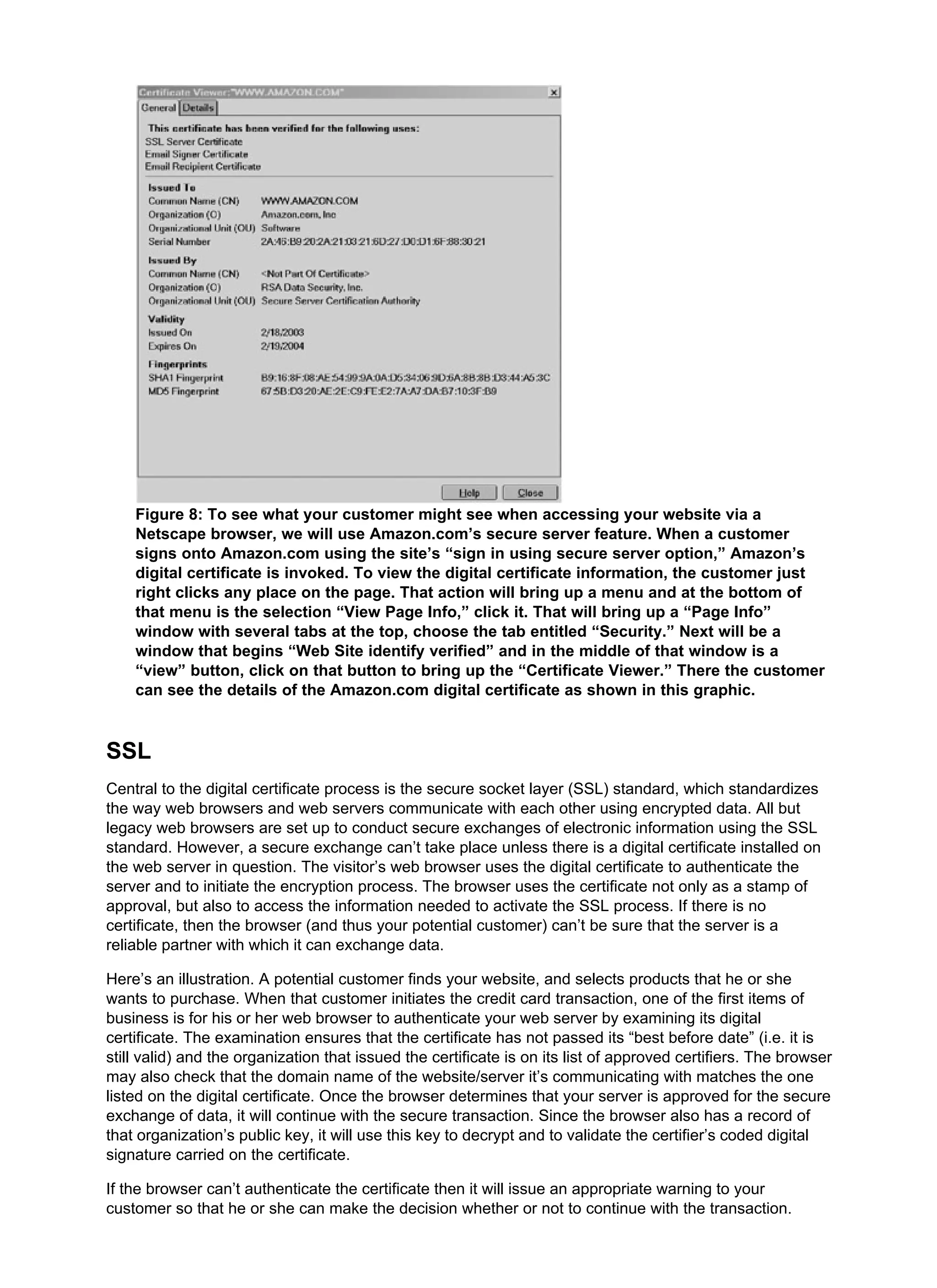 Figure 8: To see what your customer might see when accessing your website via a
Netscape browser, we will use Amazon.com’s secure server feature. When a customer
signs onto Amazon.com using the site’s “sign in using secure server option,” Amazon’s
digital certificate is invoked. To view the digital certificate information, the customer just
right clicks any place on the page. That action will bring up a menu and at the bottom of
that menu is the selection “View Page Info,” click it. That will bring up a “Page Info”
window with several tabs at the top, choose the tab entitled “Security.” Next will be a
window that begins “Web Site identify verified” and in the middle of that window is a
“view” button, click on that button to bring up the “Certificate Viewer.” There the customer
can see the details of the Amazon.com digital certificate as shown in this graphic.
SSL
Central to the digital certificate process is the secure socket layer (SSL) standard, which standardizes
the way web browsers and web servers communicate with each other using encrypted data. All but
legacy web browsers are set up to conduct secure exchanges of electronic information using the SSL
standard. However, a secure exchange can’t take place unless there is a digital certificate installed on
the web server in question. The visitor’s web browser uses the digital certificate to authenticate the
server and to initiate the encryption process. The browser uses the certificate not only as a stamp of
approval, but also to access the information needed to activate the SSL process. If there is no
certificate, then the browser (and thus your potential customer) can’t be sure that the server is a
reliable partner with which it can exchange data.
Here’s an illustration. A potential customer finds your website, and selects products that he or she
wants to purchase. When that customer initiates the credit card transaction, one of the first items of
business is for his or her web browser to authenticate your web server by examining its digital
certificate. The examination ensures that the certificate has not passed its “best before date” (i.e. it is
still valid) and the organization that issued the certificate is on its list of approved certifiers. The browser
may also check that the domain name of the website/server it’s communicating with matches the one
listed on the digital certificate. Once the browser determines that your server is approved for the secure
exchange of data, it will continue with the secure transaction. Since the browser also has a record of
that organization’s public key, it will use this key to decrypt and to validate the certifier’s coded digital
signature carried on the certificate.
If the browser can’t authenticate the certificate then it will issue an appropriate warning to your
customer so that he or she can make the decision whether or not to continue with the transaction.
 