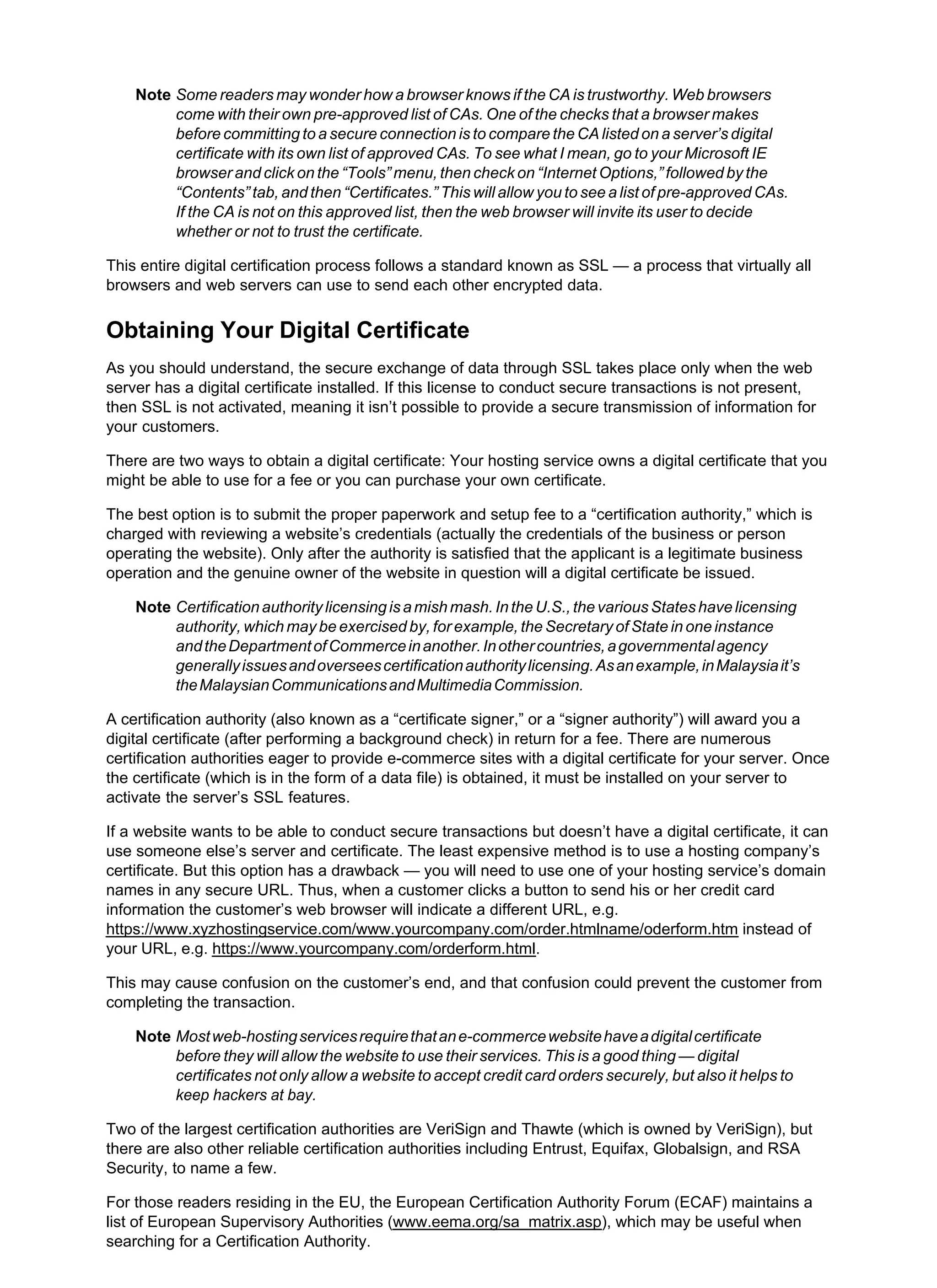 Note Some readers may wonder how a browser knows if the CA is trustworthy. Web browsers
come with their own pre-approved list of CAs. One of the checks that a browser makes
before committing to a secure connection is to compare the CA listed on a server’s digital
certificate with its own list of approved CAs. To see what I mean, go to your Microsoft IE
browser and click on the “Tools” menu, then check on “Internet Options,” followed by the
“Contents” tab, and then “Certificates.” This will allow you to see a list of pre-approved CAs.
If the CA is not on this approved list, then the web browser will invite its user to decide
whether or not to trust the certificate.
This entire digital certification process follows a standard known as SSL — a process that virtually all
browsers and web servers can use to send each other encrypted data.
Obtaining Your Digital Certificate
As you should understand, the secure exchange of data through SSL takes place only when the web
server has a digital certificate installed. If this license to conduct secure transactions is not present,
then SSL is not activated, meaning it isn’t possible to provide a secure transmission of information for
your customers.
There are two ways to obtain a digital certificate: Your hosting service owns a digital certificate that you
might be able to use for a fee or you can purchase your own certificate.
The best option is to submit the proper paperwork and setup fee to a “certification authority,” which is
charged with reviewing a website’s credentials (actually the credentials of the business or person
operating the website). Only after the authority is satisfied that the applicant is a legitimate business
operation and the genuine owner of the website in question will a digital certificate be issued.
Note Certificationauthoritylicensingisamishmash.IntheU.S.,thevariousStateshavelicensing
authority, which may be exercised by, for example, the Secretary of State in one instance
andtheDepartmentofCommerceinanother.Inothercountries,agovernmentalagency
generallyissuesandoverseescertificationauthoritylicensing.Asanexample,inMalaysiait’s
theMalaysianCommunicationsandMultimediaCommission.
A certification authority (also known as a “certificate signer,” or a “signer authority”) will award you a
digital certificate (after performing a background check) in return for a fee. There are numerous
certification authorities eager to provide e-commerce sites with a digital certificate for your server. Once
the certificate (which is in the form of a data file) is obtained, it must be installed on your server to
activate the server’s SSL features.
If a website wants to be able to conduct secure transactions but doesn’t have a digital certificate, it can
use someone else’s server and certificate. The least expensive method is to use a hosting company’s
certificate. But this option has a drawback — you will need to use one of your hosting service’s domain
names in any secure URL. Thus, when a customer clicks a button to send his or her credit card
information the customer’s web browser will indicate a different URL, e.g.
https://www.xyzhostingservice.com/www.yourcompany.com/order.htmlname/oderform.htm instead of
your URL, e.g. https://www.yourcompany.com/orderform.html.
This may cause confusion on the customer’s end, and that confusion could prevent the customer from
completing the transaction.
Note Mostweb-hostingservicesrequirethatane-commercewebsitehaveadigitalcertificate
before they will allow the website to use their services. This is a good thing — digital
certificates not only allow a website to accept credit card orders securely, but also it helps to
keep hackers at bay.
Two of the largest certification authorities are VeriSign and Thawte (which is owned by VeriSign), but
there are also other reliable certification authorities including Entrust, Equifax, Globalsign, and RSA
Security, to name a few.
For those readers residing in the EU, the European Certification Authority Forum (ECAF) maintains a
list of European Supervisory Authorities (www.eema.org/sa_matrix.asp), which may be useful when
searching for a Certification Authority.
 