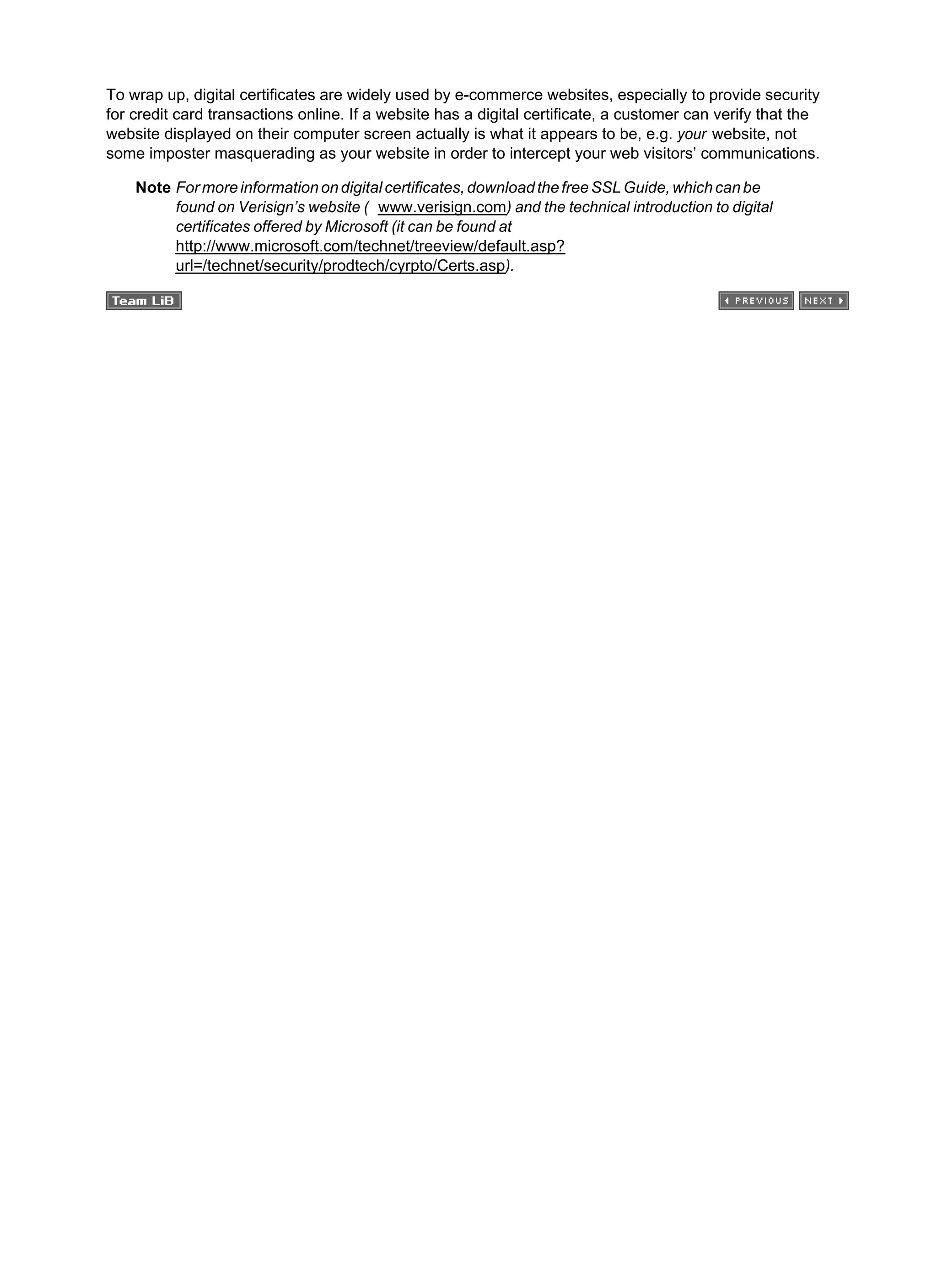 To wrap up, digital certificates are widely used by e-commerce websites, especially to provide security
for credit card transactions online. If a website has a digital certificate, a customer can verify that the
website displayed on their computer screen actually is what it appears to be, e.g. your website, not
some imposter masquerading as your website in order to intercept your web visitors’ communications.
Note Formoreinformationondigitalcertificates,downloadthefreeSSLGuide,whichcanbe
found on Verisign’s website ( www.verisign.com) and the technical introduction to digital
certificates offered by Microsoft (it can be found at
http://www.microsoft.com/technet/treeview/default.asp?
url=/technet/security/prodtech/cyrpto/Certs.asp).
 