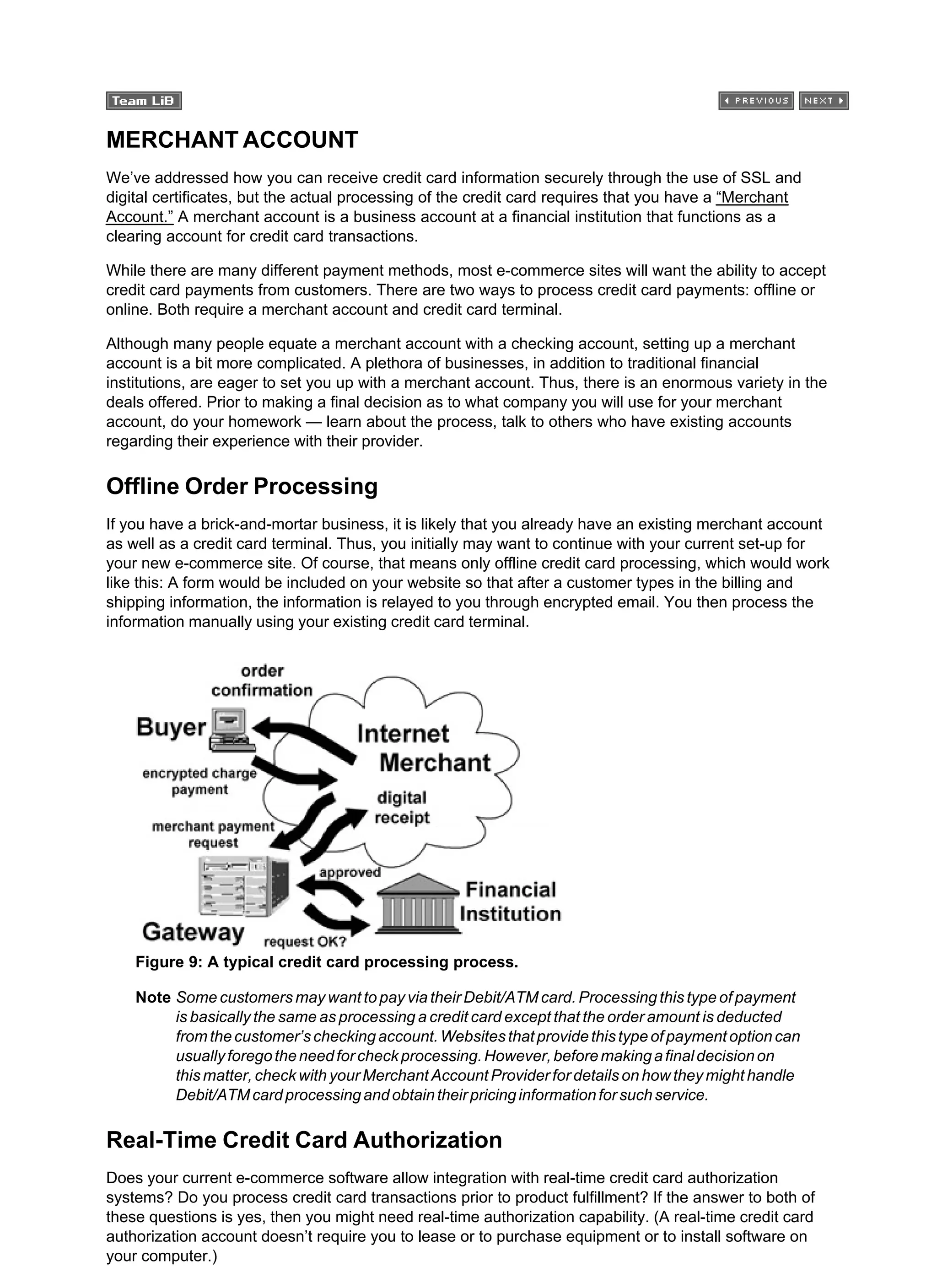 MERCHANT ACCOUNT
We’ve addressed how you can receive credit card information securely through the use of SSL and
digital certificates, but the actual processing of the credit card requires that you have a “Merchant
Account.” A merchant account is a business account at a financial institution that functions as a
clearing account for credit card transactions.
While there are many different payment methods, most e-commerce sites will want the ability to accept
credit card payments from customers. There are two ways to process credit card payments: offline or
online. Both require a merchant account and credit card terminal.
Although many people equate a merchant account with a checking account, setting up a merchant
account is a bit more complicated. A plethora of businesses, in addition to traditional financial
institutions, are eager to set you up with a merchant account. Thus, there is an enormous variety in the
deals offered. Prior to making a final decision as to what company you will use for your merchant
account, do your homework — learn about the process, talk to others who have existing accounts
regarding their experience with their provider.
Offline Order Processing
If you have a brick-and-mortar business, it is likely that you already have an existing merchant account
as well as a credit card terminal. Thus, you initially may want to continue with your current set-up for
your new e-commerce site. Of course, that means only offline credit card processing, which would work
like this: A form would be included on your website so that after a customer types in the billing and
shipping information, the information is relayed to you through encrypted email. You then process the
information manually using your existing credit card terminal.
Figure 9: A typical credit card processing process.
Note Some customers may want to pay via their Debit/ATM card. Processing this type of payment
is basically the same as processing a credit card except that the order amount is deducted
fromthecustomer’scheckingaccount.Websitesthatprovidethistypeofpaymentoptioncan
usuallyforegotheneedforcheckprocessing.However,beforemakingafinaldecisionon
this matter, check with your Merchant Account Provider for details on how they might handle
Debit/ATMcardprocessingandobtaintheirpricinginformationforsuchservice.
Real-Time Credit Card Authorization
Does your current e-commerce software allow integration with real-time credit card authorization
systems? Do you process credit card transactions prior to product fulfillment? If the answer to both of
these questions is yes, then you might need real-time authorization capability. (A real-time credit card
authorization account doesn’t require you to lease or to purchase equipment or to install software on
your computer.)
 