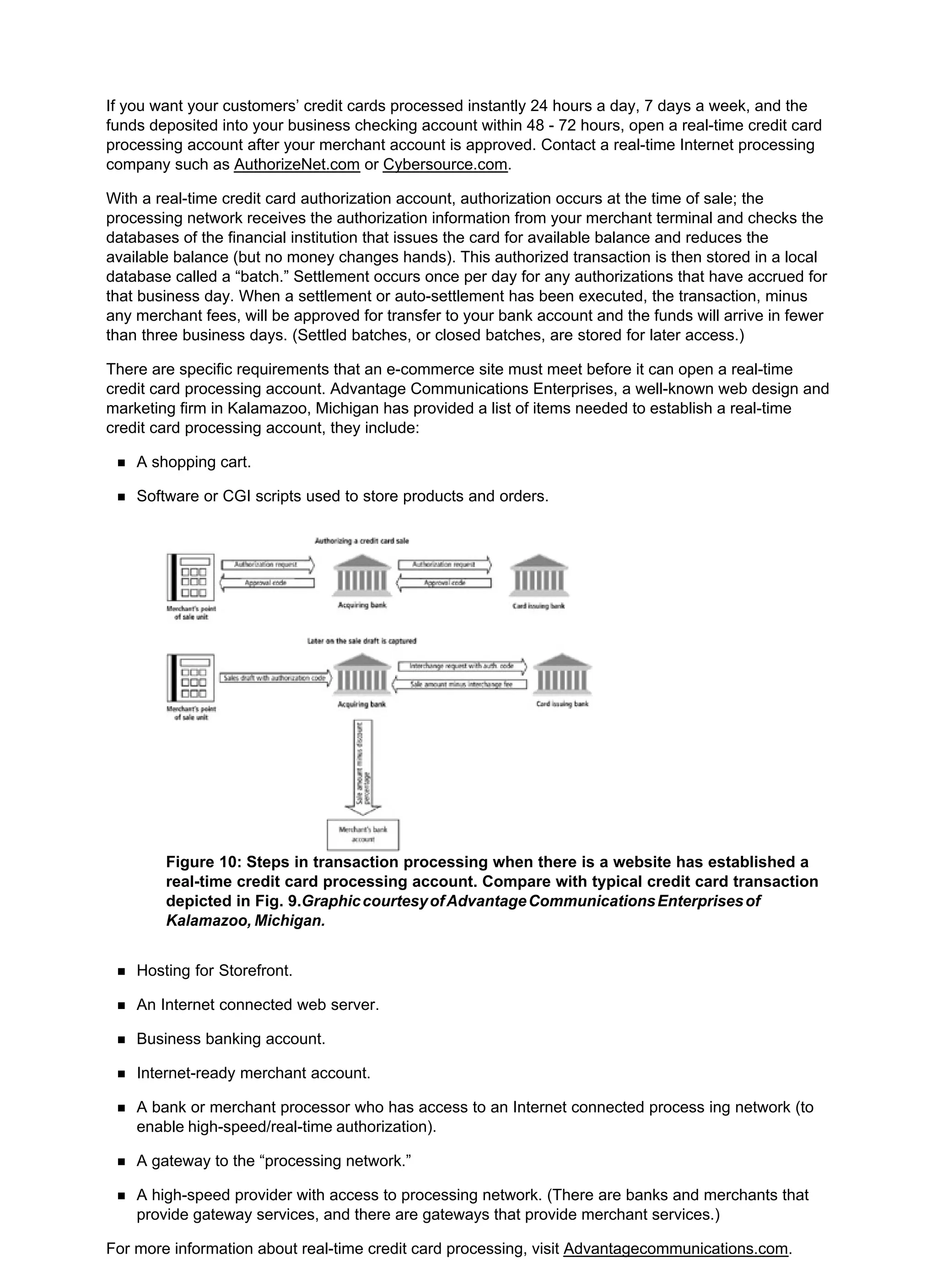 If you want your customers’ credit cards processed instantly 24 hours a day, 7 days a week, and the
funds deposited into your business checking account within 48 - 72 hours, open a real-time credit card
processing account after your merchant account is approved. Contact a real-time Internet processing
company such as AuthorizeNet.com or Cybersource.com.
With a real-time credit card authorization account, authorization occurs at the time of sale; the
processing network receives the authorization information from your merchant terminal and checks the
databases of the financial institution that issues the card for available balance and reduces the
available balance (but no money changes hands). This authorized transaction is then stored in a local
database called a “batch.” Settlement occurs once per day for any authorizations that have accrued for
that business day. When a settlement or auto-settlement has been executed, the transaction, minus
any merchant fees, will be approved for transfer to your bank account and the funds will arrive in fewer
than three business days. (Settled batches, or closed batches, are stored for later access.)
There are specific requirements that an e-commerce site must meet before it can open a real-time
credit card processing account. Advantage Communications Enterprises, a well-known web design and
marketing firm in Kalamazoo, Michigan has provided a list of items needed to establish a real-time
credit card processing account, they include:
A shopping cart.
Software or CGI scripts used to store products and orders.
Figure 10: Steps in transaction processing when there is a website has established a
real-time credit card processing account. Compare with typical credit card transaction
depicted in Fig. 9.GraphiccourtesyofAdvantageCommunicationsEnterprisesof
Kalamazoo, Michigan.
Hosting for Storefront.
An Internet connected web server.
Business banking account.
Internet-ready merchant account.
A bank or merchant processor who has access to an Internet connected process ing network (to
enable high-speed/real-time authorization).
A gateway to the “processing network.”
A high-speed provider with access to processing network. (There are banks and merchants that
provide gateway services, and there are gateways that provide merchant services.)
For more information about real-time credit card processing, visit Advantagecommunications.com.
 